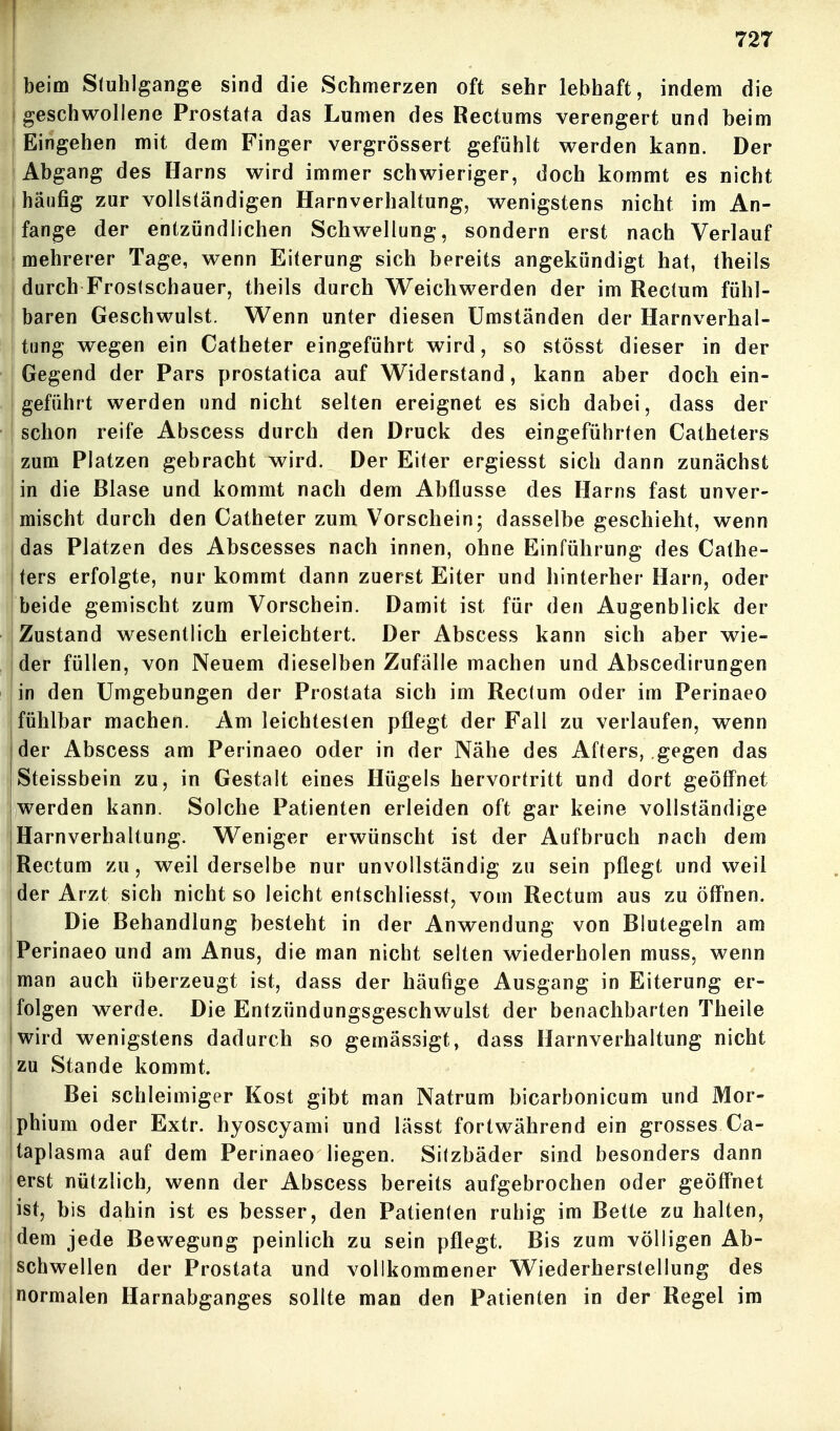 'beim Stuhlgänge sind die Schmerzen oft sehr lebhaft, indem die 1 geschwollene Prostata das Lumen des Rectums verengert und beim : Eingehen mit dem Finger vergrössert gefühlt werden kann. Der Abgang des Harns wird immer schwieriger, doch kommt es nicht häufig zur vollständigen Harnverhaltung, wenigstens nicht im An- fange der entzündlichen Schwellung, sondern erst nach Verlauf ! mehrerer Tage, wenn Eiterung sich bereits angekündigt hat, theils durch Froslschauer, theils durch Weicliwerden der im Rectum fühl- I baren Geschwulst. Wenn unter diesen Umständen der Harnverhal- tung wegen ein Catheter eingeführt wird, so stösst dieser in der Gegend der Pars prostatica auf Widerstand, kann aber doch ein- geführt werden und nicht selten ereignet es sich dabei, dass der schon reife Abscess durch den Druck des eingeführten Catheters j zum Platzen gebracht wird. Der Eiter ergiesst sich dann zunächst I in die Blase und kommt nach dem Abflüsse des Harns fast unver- mischt durch den Catheter zum Vorschein; dasselbe geschieht, wenn das Platzen des Abscesses nach innen, ohne Einführung des Cathe- ters erfolgte, nur kommt dann zuerst Eiter und hinterher Harn, oder beide gemischt zum Vorschein. Damit ist für den Augenblick der Zustand wesentlich erleichtert. Der Abscess kann sich aber wie- der füllen, von Neuem dieselben Zufälle machen und Abscedirungen lin den Umgebungen der Prostata sich im Rectum oder im Perinaeo fühlbar machen. Amieichtesten pflegt der Fall zu verlaufen, wenn der Abscess am Perinaeo oder in der Nähe des Afters, gegen das Steissbein zu, in Gestalt eines Hügels hervortritt und dort geöff^net jwerden kann. Solche Patienten erleiden oft gar keine vollständige Harnverhaltung. Weniger erwünscht ist der Aufbruch nach dem Rectum zu, weil derselbe nur unvollständig zu sein pflegt und weil der Arzt sich nicht so leicht entschliesst, vom Rectum aus zu öff'nen. Die Behandlung besteht in der Anwendung von Blutegeln am Perinaeo und am Anus, die man nicht selten wiederholen muss, wenn man auch überzeugt ist, dass der häufige Ausgang in Eiterung er- folgen werde. Die Entzündungsgeschwulst der benachbarten Theile wird wenigstens dadurch so gemässigt, dass Harnverhaltung nicht zu Stande kommt. Bei schleimiger Kost gibt man Natrum bicarbonicum und Mor- phium oder Extr. hyoscyami und lässt fortwährend ein grosses Ca- taplasma auf dem Perinaeo liegen. Sitzbäder sind besonders dann erst nützlich, wenn der Abscess bereits aufgebrochen oder geöffnet ist, bis dahin ist es besser, den Patienten ruhig im Bette zu halten, dem jede Bewegung peinlich zu sein pflegt. Bis zum völligen Ab- schwellen der Prostata und vollkommener Wiederherstellung des normalen Harnabganges sollte man den Patienten in der Regel im