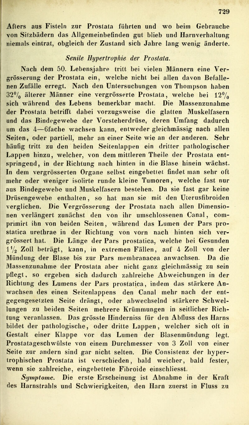 Afters aus Fisteln zur Prostata führten und wo beim Gebrauche von Sitzbädern das Allgemeinbefinden gut blieb und Harnverhaltung niemals eintrat, obgleich der Zustand sich Jahre lang wenig änderte. Senile Hypertrophie der Prostata. Nach dem 50. Lebensjahre tritt bei vielen Männern eine Ver- grösserung der Prostata ein, welche nicht bei allen davon Befalle- nen Zufälle erregt. Nach den Untersuchungen von Thompson haben 32% älterer Männer eine vergrösserte Prostata, welche bei 127o sich während des Lebens bemerkbar macht. Die Massenzunahme der Prostata betrifi't dabei vorzugsweise die glatten Muskelfasern und das Bindegewebe der Vorsteherdrüse, deren Umfang dadurch um das 4—Gfache wachsen kann, entweder gleichmässig nach allen Seiten, oder partiell, mehr an einer Seite wie an der anderen. Sehr häufig tritt zu den beiden Seitenlappen ein dritter pathologischer Lappen hinzu, welcher, von dem mittleren Theile der Prostata ent- springend, in der Richtung nach hinten in die Blase hinein wächst. In dem vergrösserten Organe selbst eingebettet findet man sehr oft mehr oder weniger isolirte runde kleine Tumoren, welche fast nur aus Bindegewebe und Muskelfasern bestehen. Da sie fast gar keine Drüsengewebe enthalten, so hat man sie mit den Uterusfibroiden verglichen. Die Vergrösserung der Prostata nach allen Dimensio- nen verlängert zunächst den von ihr umschlossenen Canal, com- primirt ihn von beiden Seiten, während das Lumen der Pars pro- statica urethrae in der Richtung von vorn nach hinten sich ver- grössert hat. Die Länge der Pars prostatica, welche bei Gesunden 172 Zoll beträgt, kann, in extremen Fällen, auf 4 Zoll von der Mündung der Blase bis zur Pars membranacea anwachsen. Da die Massenzunahme der Prostata aber nicht ganz gleichmässig zu sein pflegt, so ergeben sich dadurch zahlreiche Abweichungen in der Richtung des Lumens der Pars prostatica, indem das stärkere An- wachsen des einen Seitenlappens den Canal mehr nach der ent- gegengesetzten Seite drängt, oder abwechselnd stärkere Schwel- lungen zu beiden Seiten mehrere Krümmungen in seitlicher Rich- tung veranlassen. Das grösste Hinderniss für den Abfluss des Harns bildet der pathologische, oder dritte Lappen, welcher sich oft in Gestalt einer Klappe vor das Lumen der Blasenmündung legt. Prostatageschwülste von einem Durchmesser von 3 Zoll von einer Seite zur andern sind gar nicht selten. Die Consistenz der hyper- trophischen Prostata ist verschieden, bald weicher, bald fester, wenn sie zahlreiche, eingebettete Fibroide einschliesst. Symptome, Die erste Erscheinung ist Abnahme in der Kraft des Harnstrahls und Schwierigkeiten, den Harn zuerst in Fluss zu