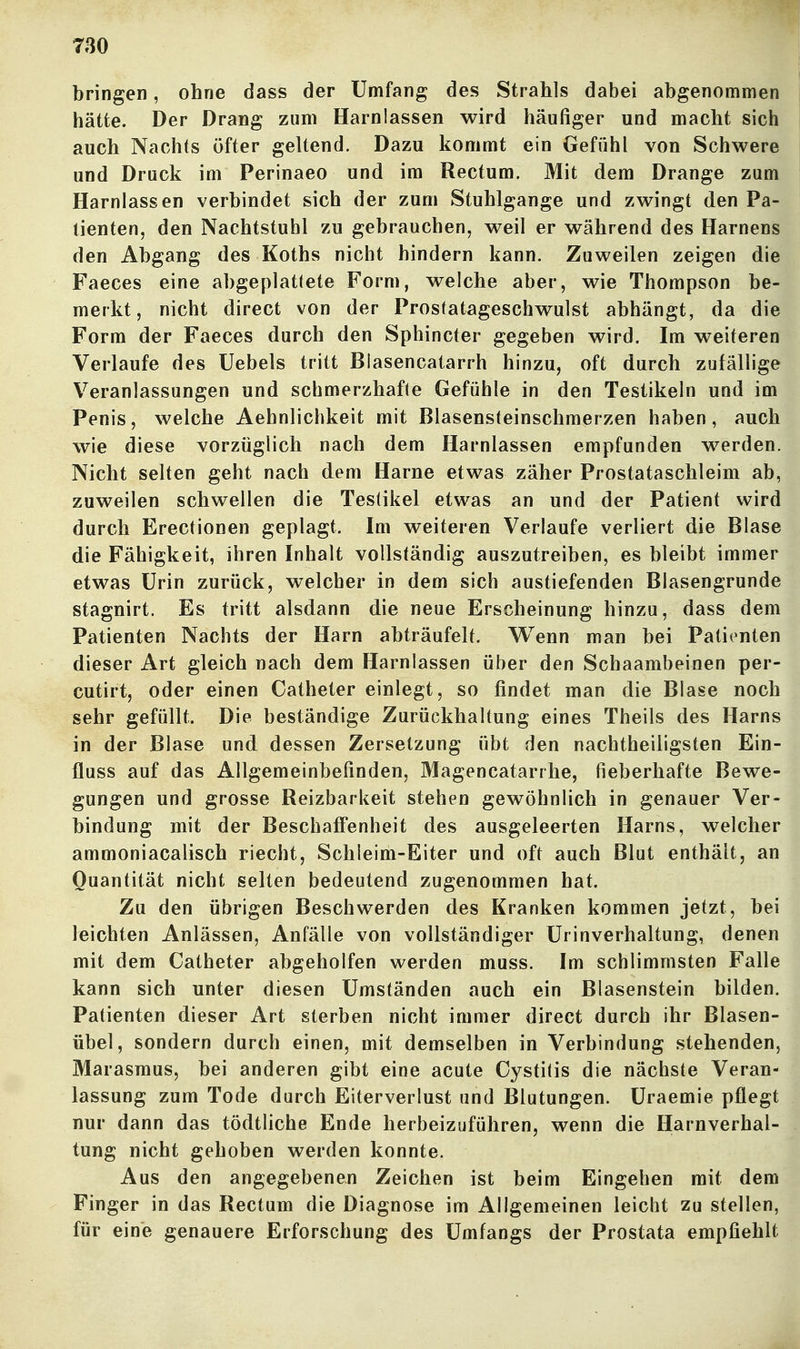 bringen, ohne dass der Umfang des Strahls dabei abgenommen hätte. Der Drang zum Harnlassen wird häufiger und macht sich auch Nachts öfter geltend. Dazu kommt ein Gefühl von Schwere und Druck im Perinaeo und im Rectum. Mit dem Drange zum Harnlassen verbindet sich der zum Stuhlgange und zwingt den Pa- tienten, den Nachtstuhl zu gebrauchen, weil er während des Harnens den Abgang des Koths nicht hindern kann. Zuweilen zeigen die Faeces eine abgeplattete Form, welche aber, wie Thompson be- merkt, nicht direct von der Prosfatageschwulst abhängt, da die Form der Faeces durch den Sphincter gegeben wird. Im weiteren Verlaufe des Uebels tritt Biasencatarrh hinzu, oft durch zufällige Veranlassungen und schmerzhafte Gefühle in den Testikeln und im Penis, welche Aehnlichkeit mit Blasensteinschmerzen haben, auch wie diese vorzüglich nach dem Harnlassen empfunden werden. Nicht selten geht nach dem Harne etwas zäher Prostataschleim ab, zuweilen schwellen die Testikel etwas an und der Patient wird durch Erectionen geplagt. Im weiteren Verlaufe verliert die Blase die Fähigkeit, ihren Inhalt vollständig auszutreiben, es bleibt immer etwas Urin zurück, welcher in dem sich austiefenden Blasengrunde stagnirt. Es tritt alsdann die neue Erscheinung hinzu, dass dem Patienten Nachts der Harn abträufelt. VTenn man bei Patienten dieser Art gleich nach dem Harnlassen über den Schaambeinen per- cutirt, oder einen Catheter einlegt, so findet man die Blase noch sehr gefüllt. Die beständige Zurückhaltung eines Theils des Harns in der Blase und dessen Zersetzung übt den nachtheiligsten Ein- fluss auf das Allgemeinbefinden, Magencatarrhe, fieberhafte Bewe- gungen und grosse Reizbarkeit stehen gewöhnlich in genauer Ver- bindung mit der BeschalFenheit des ausgeleerten Harns, welcher ammoniacalisch riecht, Schleim-Eiter und oft auch Blut enthält, an Quantität nicht selten bedeutend zugenommen hat. Zu den übrigen Beschwerden des Kranken kommen jetzt, bei leichten Anlässen, Anfälle von vollständiger ürinverhaltung, denen mit dem Catheter abgeholfen werden muss. Im schlimmsten Falle kann sich unter diesen Umständen auch ein Blasenstein bilden. Patienten dieser Art sterben nicht immer direct durch ihr Blasen- übel, sondern durch einen, mit demselben in Verbindung stehenden, Marasmus, bei anderen gibt eine acute Cystitis die nächste Veran- lassung zum Tode durch Eiterverlust und Blutungen. Üraemie pflegt nur dann das tödtliche Ende herbeizuführen, wenn die Harnverhal- tung nicht gehoben werden konnte. Aus den angegebenen Zeichen ist beim Eingehen mit dem Finger in das Rectum die Diagnose im Allgemeinen leicht zu stellen, für eine genauere Erforschung des Umfangs der Prostata empfiehlt