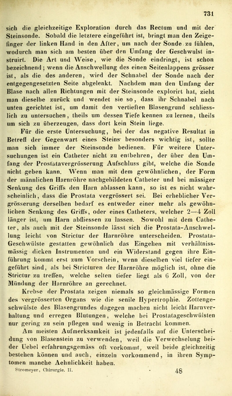 sich die gleichzeitige Exploration durch das Rectum und mit der Steinsonde. Sobald die letztere eingeführt ist, bringt man den Zeige- finger der linken Hand in den After, um nach der Sonde zu fühlen, wodurch man sich am besten über den Umfang der Geschwulst in- struirt. Die Art und Weise, wie die Sonde eindringt, ist schon bezeichnend; wenn die Anschwellung des einen Seitenlappens grösser ist, als die des anderen, wird der Schnabel der Sonde nach der entgegengesetzten Seite abgelenkt. Nachdem man den Umfang der Blase nach allen Richtungen mit der Steinsonde explorirt hat, zieht man dieselbe zurück und wendet sie so, dass ihr Schnabel nach unten gerichtet ist, um damit den vertieften Blasengrund schliess- lich zu untersuchen, theils um dessen Tiefe kennen zulernen, theüs um sich zu überzeugen, dass dort kein Stein liege. Für die erste Untersuchung, bei der das negative Resultat in Betreff der Gegenwart eines Steins besonders wichtig ist, sollte man sich immer der Steinsonde bedienen. Für weitere Unter- suchungen ist ein Catheter nicht zu enibehren, der über den Um- fang der Prostatavergrösserung Aufschluss gibt, welche die Sonde nicht geben kann. Wenn man mit dem gewöhnlichen, der Form der männlichen Harnröhre nachgebildeten Catheter und bei massiger Senkung des Griffs den Harn ablassen kann, so ist es nicht wahr- scheinlich, dass die Prostata vergrössert sei. Bei erheblicher Ver- grösserung derselben bedarf es entweder einer mehr als gewöhn- lichen Senkung des Griffs, oder eines Catheters, welcher 2—4 Zoll länger ist, um Harn abfliessen zu lassen. Sowohl mit dem Cathe- ter, als auch mit der Steinsonde lässt sich die Prostata-Anschwel- lung leicht von Strictur der Harnröhre unterscheiden. Prostata- Geschwülste gestatten gewöhnlich das Eingehen mit verhältniss- mässig dicken Instrumenten und ein Widerstand gegen ihre Ein- führung kommt erst zum Vorschein, wenn dieselben viel tiefer ein- geführt sind, als bei Stricturen der Harnröhre möglich ist, ohne die Strictur zu treffen, welche selten tiefer liegt als 6 Zoll, von der Mündung der Harnröhre an gerechnet. Krebse der Prostata zeigen niemals so gleiclimässige Formen des vergrösserten Organs wie die senile Hypertrophie. Zottenge- schwülste des Blasengrundes dagegen machen nicht leicht Harnver- haltung und erregen Blutungen, welche bei Prostatageschwülsten nur gering zu sein pflegen und wenig in Betracht kommen. Am meisten Aufmerksamkeit ist jedenfalls auf die Unterschei- dung von Blasenstein zu verwenden, weil die Verwechselung bei- der Uebel erfahrungsgemäss oft vorkommt, weil beide gleichzeitig bestehen können und auch, einzeln vorkommend, in ihren Symp- tomen manche Aehnlichkeit haben. Stromeyer, Chirurgie. II. •