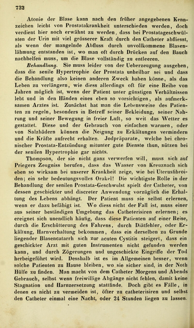 Atonie der Blase kann nach den früher angegebenen Kenn- zeichen leicht von Prostatakrankheit unterschieden werden, doch verdient hier noch erwähnt zu werden, dass bei Prostatageschwül- sten der Urin mit viel grösserer Kraft durch den Catheter abfliesst, als wenn der mangelnde Abfluss durch unvollkommene Blasen- lähmung entstanden ist, wo man oft durch Drücken auf den Bauch nachhelfen muss, um die Blase vollständig zu entleeren. Behandlung. Sie muss leider von der üeberzeugung ausgehen, dass die senile Hypertrophie der Prostata unheilbar sei und dass die Behandlung also keinen anderen Zweck haben könne, als das Leben zu verlängern, wie diess allerdings oft für eine Reihe von Jahren möglich ist, wenn der Patient unter günstigen Verhältnissen lebt und in den Händen eines eben so vorsichtigen , als aufmerk- samen Arztes ist. Zunächst hat man die Lebensweise des Patien- ten zu regeln, besonders in Betreff seiner Bekleidung, seiner Nah- rung und seiner Bewegung in freier Luft, so weit das Wetter es gestattet. Diese und der Gebrauch von einfachen warmen, oder von Salzbädern können die Neigung zu Erkältungen vermindern und die Kräfte aufrecht erhalten. Jodpräparate, welche bei chro- nischer Prostata-Entzündung mitunter gute Dienste thun, nützen bei der senilen Hypertrophie gar nichts. Thompson, der sie nicht ganz verwerfen will, muss sich auf Priegers Zeiigniss berufen, dass das Wasser von Kreuznach sich eben so wirksam bei unserer Krankheit zeige, wie bei Uterusfibroi- den; ein sehr bedeutungsvolles Orakel! Die wichtigste Rolle in der Behandlung der senilen Prostata-Geschwulst spielt der Catheter, von dessen geschickter und discreter Anwendung vorzüglich die Erhal- tung des Lebens abhängt. Der Patient muss sie selbst erlernen, wenn er dazu befähigt ist. Wo diess nicht der Fall ist, muss einer aus seiner beständigen Umgebung das Catheterisiren erlernen; es ereignet sich unendlich häufig, dass diese Patienten auf einer Reise, durch die Erschütterung des Fahrens, durch Diätfehier, oder Er- kältung, Harnverhaltung bekommen, dass ein derselben zu Grunde liegender Blasencatarrh sich zur acuten Cystitis steigert, dass ein geschickter Arzt mit guten Instrumenten nicht gefunden werden kann, und durch Zögerungen und ungeschickte Eingriffe der Tod herbeigeführt wird. Desshalb ist es im Allgemeinen besser, wenn solche Patienten zu Hause bleiben, wo sie sicher sind, in der Nothj Hülfe zu finden. Man macht von dem Catheter Morgens und Abends] Gebrauch, selbst wenn freiwillige Abgänge nicht fehlen, damit keine! Stagnation und Harnzersetzung stattfinde. Doch gibt es Fälle, inj denen es nicht zu vermeiden ist, öfter zu catheterisiren und selbst den Catheter einmal eine Nacht, oder 24 Stunden liegen zu lassen.