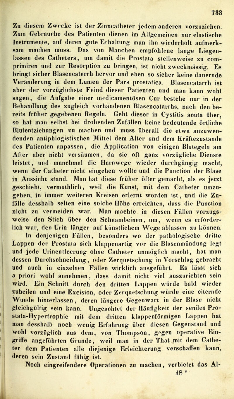 Zu diesem Zwecke ist der Zinncalheter jedem anderen vorzuziehen. Zum Gebrauche des Patienten dienen im Allgemeinen nur elastische Instrumente, auf deren gute Erhaltung man ihn wiederholt aufmerk- sam machen muss. Das von Manchen empfohlene lange Liegen- lassen des Catheters, um damit die Prostata stellenweise zu com- primiren und zur Resorption zu bringen, ist nicht zweckmässig. Es bringt sicher Blasencatarrh hervor und eben so sicher keine dauernde Veränderung in dem Lumen der Pars prostatica. Blasencatarrh ist aber der vorzüglichste Feind dieser Patienten und man kann wohl sagen, die Aufgabe einer medicamentösen Cur bestehe nur in der Behandlung des zugleich vorhandenen Blasencatarrhs, nach den be- reits früher gegebenen Regeln. Geht dieser in Cystitis acuta über, so hat man selbst bei drohenden Zufällen keine bedeutende örtliche Blutentziehungen zu machen und muss überall die etwa anzuwen- denden antiphlogistischen Mittel dem Alter und dem Kräftezustande des Patienten anpassen, die Application von einigen Blutegeln am After aber nicht versäumen, da sie oft ganz vorzügliche Dienste leistet, und manchmal die Harnwege wieder durchgängig macht, wenn der Catheter nicht eingehen wollte und die Punction der Blase in Aussicht stand. Man hat diese früher öfter gemacht, als es jetzt geschieht, vermuthlich, weil die Kunst, mit dem Catheter umzu- gehen, in immer weiteren Kreisen erlernt worden ist, und die Zu- fälle desshalb selten eine solche Höhe erreichten, dass die Punction nicht zu vermeiden war. Man machte in diesen Fällen vorzugs- weise den Stich über den Schaambeinen, um, wenn es erforder- lich war, den Urin länger auf künstlichem Wege ablassen zu können. In denjenigen Fällen, besonders wo der pathologische dritte Lappen der Prostata sich klappenartig vor die Blasenmündung legt und jede ürinentleerung ohne Catheter unmöglich macht, hat man dessen Durchschneidung, oder Zerquetschung in Vorschlag gebracht und auch in einzelnen Fällen wirklich ausgeführt. Es lässt sich a priori wohl annehmen, dass damit nicht viel auszurichten sein wird. Ein Schnitt durch den dritten Lappen würde bald wieder zuheilen und eine Excision, oder Zerquetschung würde eine eiternde Wunde hinterlassen, deren längere Gegenwart in der Blase nicht gleichgültig sein kann. Ungeachtet der Häufigkeit der senilen Pro- stata-Hypertrophie mit dem dritten klappenförmigen Lappen hat man desshalb noch wenig Erfahrung über diesen Gegenstand und wohl vorzüglich aus dem, von Thompson, gegen operative Ein- griffe angeführten Grunde, weil man in der That mit dem Cathe- ter dem Patienten alle diejenige Erleichterung verschaffen kann, deren sein Zustand fähig ist. Noch eingreifendere Operationen zu machen, verbietet das Al- 48*