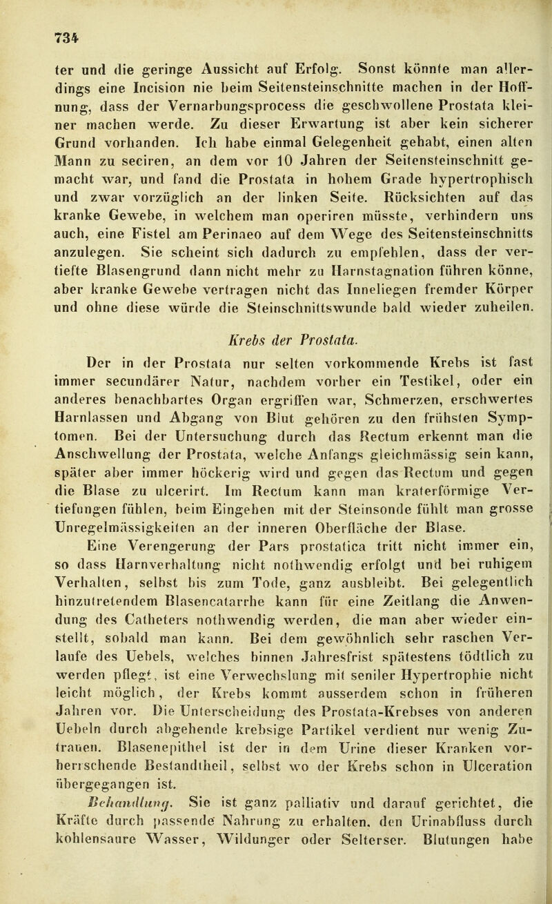 ter und die geringe Aussicht auf Erfolg. Sonst könnte man aller- dings eine Incision nie beim Seitensteinschnitte machen in der Hoff- nung, dass der Vernarbungsprocess die geschwollene Prostata klei- ner machen werde. Zu dieser Erwartung ist aber kein sicherer Grund vorhanden. Ich habe einmal Gelegenheit gehabt, einen alten Mann zu seciren, an dem vor 10 Jahren der Seitensteinschnitt ge- macht war, und fand die Prostata in hohem Grade hypertrophisch und zwar vorzüglich an der linken Seite. Rücksichten auf das kranke Gewebe, in welchem man operiren müsste, verhindern uns auch, eine Fistel am Perinaeo auf dem Wege des Seitensteinschnitts anzulegen. Sie scheint sich dadurch zu empfehlen, dass der ver- tiefte Blasengrund dann nicht mehr za Harnstagnation führen könne, aber kranke Gewebe vertragen nicht das Inneliegen fremder Körper und ohne diese würde die Steinschnittswunde bald wieder zuheilen, Krebs der Prostata. Der in der Prostata nur selten vorkommende Krebs ist fast immer secundärer Natur, nachdem vorher ein Testikel, oder ein anderes benachbartes Organ ergriffen war, Schmerzen, erschwertes Harnlassen und Abgang von Blut gehören zu den frühsten Symp- tomen. Bei der Untersuchung durch das Rectum erkennt man die Anschwellung der Prostata, welche Anfangs gleichmässig sein kann, später aber immer höckerig wird und gegen das Rectum und gegen die Blase zu ulcerirt. Im Rectum kann man kraterförmige Ver- tiefungen fühlen, beim Eingehen mit der Steinsonde fühlt man grosse Unregelmässigkeiten an der inneren Oberfläche der Blase. Eine Verengerung der Pars prostatica tritt nicht immer ein, so dass Harnverhaltung nicht nothwendig erfolgt und bei ruhigem Verhalten, selbst bis zum Tode, ganz ausbleibt. Bei gelegentlich hinzutretendem Blasencatarrhe kann für eine Zeitlang die Anwen- dung des Catheters nothwendig werden, die man aber wieder ein- stellt, sobald man kann. Bei dem gewöhnlich sehr raschen Ver- laufe des Uebels, welches binnen Jahresfrist spätestens tödtlich zu werden pflegt, ist eine Verwechslung mit seniler Hypertrophie nicht leicht möglich, der Krebs kommt ausserdem schon in früheren Jahren vor. Die Unterscheidung des Prostata-Krebses von anderen Uebeln durch abgehende krehsige Partikel verdient nur wenig Zu- trauen. Blasenepithel ist der in dem Urine dieser Kranken vor- herrschende Bestandtheil, selbst wo der Krebs schon in Ulceration übergegangen ist. Behandhinfj. Sie ist ganz palliativ und darauf gerichtet, die Kräfte durch passende Nahrung zu erhalten, den Urinabfluss durch kohlensaure W^asser, Wildunger oder Selterser. Blutungen habe