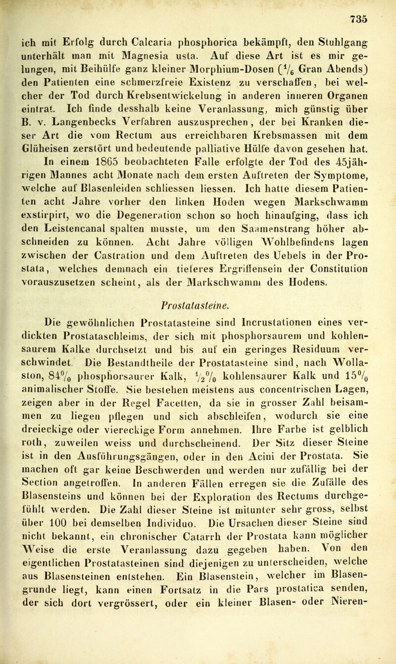 ich mit Erfolg durch Calcaria phosphorica bekämpft, den Stuhlgang unterhält man mit Magnesia usta. Auf diese Art ist es mir ge- lungen, mit Beihülfe ganz kleiner Morphium-Dosen (Ve Gran AbendsJ den Patienten eine schmerzfreie Existenz zu verschaffen, bei wel- cher der Tod durch Krebsentwickelung in anderen inneren Organen eintrat. Ich finde desshalb keine Veranlassung, mich günstig über B. V. Langenbecks Verfahren auszusprechen , der bei Kranken die- ser Art die vom Rectum aus erreichbaren Krebsmassen mit dem Glüheisen zerstört und bedeutende palliative Hülfe davon gesehen hat. In einem 1865 beobachteten Falle erfolgte der Tod des 45jäh- rigen Mannes acht Monate nach dem ersten Auftreten der Symptome, welche auf Blasenleiden schliessen liessen. Ich hatte diesem Patien- ten acht Jahre vorher den linken Hoden wegen Markschwamm exstirpirt, wo die Degeneriition schon so hoch hinaufging, dass ich den Leistencanal spalten mussle, um den Saamenstrang höher ab- schneiden zu können. Acht Jahre völligen Wohlbefindens lagen zwischen der Castration und dem Auftreten des Uebeis in der Pro- stata, welches demnach ein tieferes Ergriflensein der Constitution vorauszusetzen scheint, als der Markschwamm des Hodens. Prostatasteine. Die gewöhnlichen Prostatasteine sind Incrustationen eines ver- dickten Prostataschleims, der sich mit phosphorsaurem und kohlen- saurem Kalke durchsetzt und bis auf ein geringes Residuum ver- schwindet. Die Bestandtheile der Prostatasteine sind, nach Wolla- ston, 847o phosphorsaurer Kalk, V27o kohlensaurer Kalk und 15% animalischer Stoffe. Sie bestehen meistens aus concentrischen Lagen, zeigen aber in der Regel Facetten, da sie in grosser Zahl heisam- men zu liegen pflegen und sich abschleifen, wodurch sie eine dreieckige oder viereckige Form annehmen. Ihre Farbe ist gelblich roth, zuweilen weiss und durchscheinend. Der Sitz dieser Steine ist in den Ausführungsgängen, oder in den Acini der Prostata. Sie machen oft gar keine Beschwerden und werden nur zufällig bei der Section angetroffen. In anderen Fällen erregen sie die Zufälle des Blasensteins und können bei der Exploration des Rectums durchge- fühlt werden. Die Zahl dieser Steine ist mitunter sehr gross, selbst über 100 bei demselben Individuo. Die Ursachen dieser Steine sind nicht bekannt, ein chronischer Catarrh der Prostata kann möglicher Weise die erste Veranlassung dazu gegeben haben. Von den eigentlichen Prostatasteinen sind diejenigen zu unlerscheiden, welche aus Blasensteinen entstehen. Ein Blasenstein, welcher im Blasen- grunde liegt, kann einen Fortsatz in die Pars prostatica senden, der sich dort vergrössert, oder ein kleiner Blasen- oder Nieren-