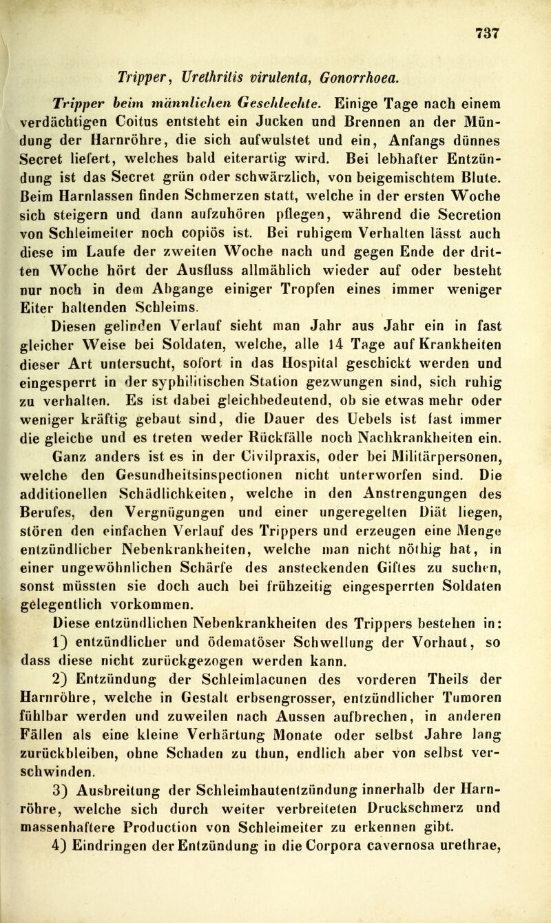 Tripper, Urethritis virulenta, Gonorrhoea. Tripper heim männlichen Geschlechte. Einige Tage nach einem verdächtigen Coitus entsteht ein Jacken und Brennen an der Mün- dung der Harnröhre, die sich aufwulstet und ein, Anfangs dünnes Secret liefert, welches bald eiterartig wird. Bei lebhafter Entzün- dung ist das Secret grün oder schwärzlich, von beigemischtem Blute. Beim Harnlassen finden Schmerzen statt, welche in der ersten Woche sich steigern und dann aufzuhören pflegen, während die Secretion von Schleimeiter noch copiös ist. Bei ruhigem Verhalten lässt auch diese im Laufe der zweiten Woche nach und gegen Ende der drit- ten Woche hört der Ausfluss allmählich wieder auf oder besteht nur noch in dem Abgange einiger Tropfen eines immer weniger Eiter haltenden Schleims. Diesen gelinden Verlauf sieht man Jahr aus Jahr ein in fast gleicher Weise bei Soldaten, welche, alle 14 Tage auf Krankheiten dieser Art untersucht, sofort in das Hospital geschickt werden und eingesperrt in der syphilitischen Station gezwungen sind, sich ruhig zu verhalten. Es ist dabei gleichbedeutend, ob sie etwas mehr oder weniger kräftig gebaut sind, die Dauer des Uebels ist fast immer die gleiche und es treten weder Rückfälle noch Nachkrankheiten ein. Ganz anders ist es in der Civilpraxis, oder bei Militärpersonen, welche den Gesundheitsinspectionen nicht unterworfen sind. Die additioneilen Schädlichkeiten, welche in den Anstrengungen des Berufes, den Vergnügungen und einer ungeregelten Diät liegen, stören den einfachen Verlauf des Trippers und erzeugen eine Menge entzündlicher Nebenkrankheiten, welche man nicht nöthig hat, in einer ungewöhnlichen Schärfe des ansteckenden Giftes zu suchen, sonst müssten sie doch auch bei frühzeitig eingesperrten Soldaten gelegentlich vorkommen. Diese entzündlichen Nebenkrankheiten des Trippers bestehen in: 1) entzündlicher und ödematöser Schwellung der Vorhaut, so dass diese nicht zurückgezogen werden kann. 2) Entzündung der Schleimlacunen des vorderen Theils der Harnröhre, welche in Gestalt erbsengrosser, entzündlicher Tumoren fühlbar werden und zuweilen nach Aussen aufbrechen, in anderen Fällen als eine kleine Verhärtung Monate oder selbst Jahre lang zurückbleiben, ohne Schaden zu thun, endlich aber von selbst ver- schwinden. 3) Ausbreitung der Schleimhautentzündung innerhalb der Harn- röhre, welche sich durch weiter verbreiteten Druckschmerz und massenhaftere Production von Schleimeiter zu erkennen gibt. 4) Eindringen der Entzündung in die Corpora cavernosa urethrae,