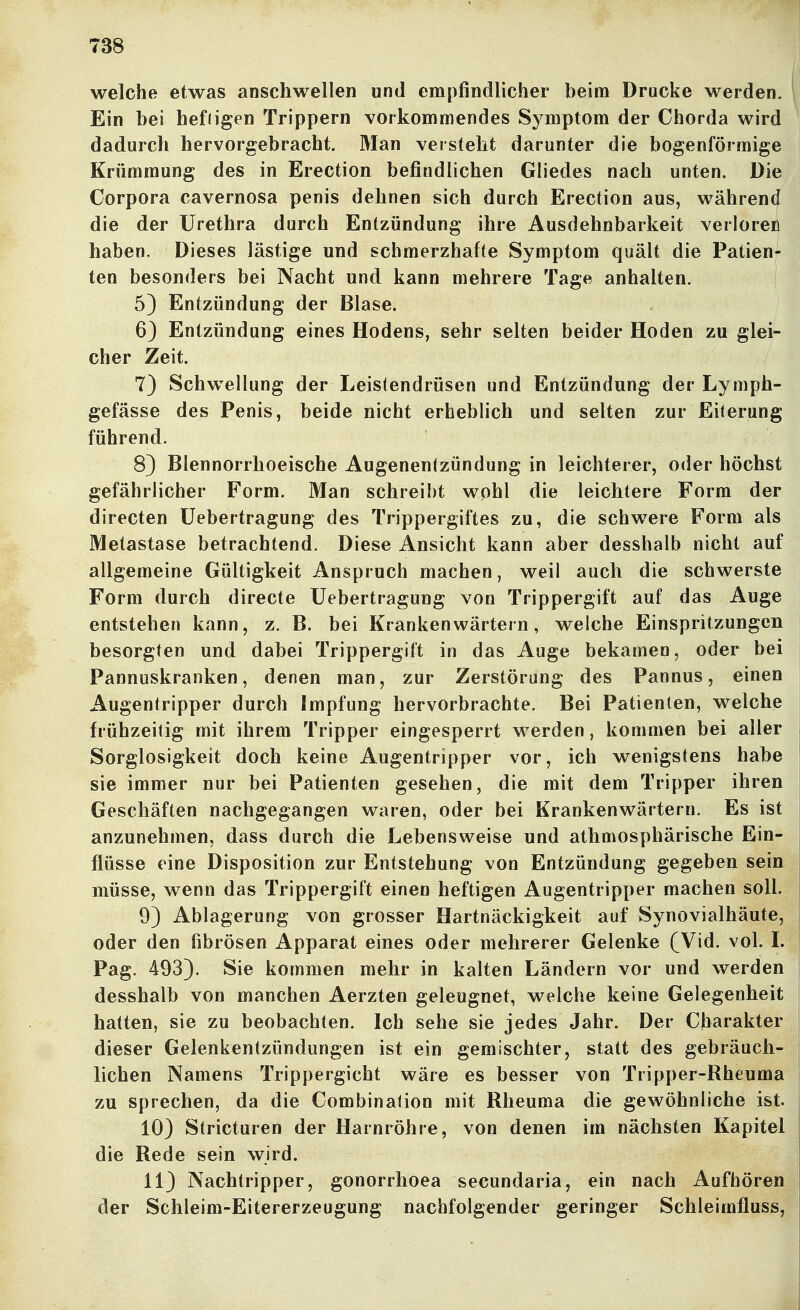 welche etwas anschwellen und empfindlicher beim Drucke werden. Ein bei hefiigen Trippern vorkommendes Symptom der Chorda wird dadurch hervorgebracht. Man verstellt darunter die bogenförmige Krümmung des in Erection befindlichen Gliedes nach unten. Die Corpora cavernosa penis dehnen sich durch Erection aus, während die der Urethra durch Entzündung ihre Ausdehnbarkeit verloren haben. Dieses lästige und schmerzhafte Symptom quält die Patien- ten besonders bei Nacht und kann mehrere Tage anhalten. 5) Entzündung der Blase. 6) Entzündung eines Hodens, sehr selten beider Hoden zu glei- cher Zeit. 7} Schwellung der Leistendrüsen und Entzündung der Lymph- gefässe des Penis, beide nicht erheblich und selten zur Eiterung führend. 8) Blennorrhoeische Augenen(zündung in leichterer, oder höchst gefährlicher Form. Man schreibt wphl die leichtere Form der directen üebertragung des Trippergiftes zu, die schwere Form als Metastase betrachtend. Diese Ansicht kann aber desshalb nicht auf allgemeine Gültigkeit Anspruch machen, weil auch die schwerste Form durch directe üebertragung von Trippergift auf das Auge entstehen kann, z. B. bei Krankenwärtern, welche Einspritzungen besorgten und dabei Trippergift in das Auge bekamen, oder bei Pannuskranken, denen man, zur Zerstörung des Pannus, einen Augentripper durch Impfung hervorbrachte. Bei Patienten, welche frühzeitig mit ihrem Tripper eingesperrt w^erden, kommen bei aller Sorglosigkeit doch keine Augentripper vor, ich wenigstens habe sie immer nur bei Patienten gesehen, die mit dem Tripper ihren Geschäften nachgegangen waren, oder bei Krankenwärtern. Es ist anzunehmen, dass durch die Lebensweise und athmosphärische Ein- flüsse eine Disposition zur Entstehung von Entzündung gegeben sein müsse, wenn das Trippergift einen heftigen Augentripper machen soll. 9) Ablagerung von grosser Hartnäckigkeit auf Synovialhäute, oder den fibrösen Apparat eines oder mehrerer Gelenke (Vid. vol. L Pag. 493). Sie kommen mehr in kalten Ländern vor und werden desshalb von manchen Aerzten geleugnet, welche keine Gelegenheit hatten, sie zu beobachten. Ich sehe sie jedes Jahr. Der Charakter dieser Gelenkentzündungen ist ein gemischter, statt des gebräuch- lichen Namens Trippergicht wäre es besser von Tripper-Rheuma zu sprechen, da die Combination mit Rheuma die gewöhnliche ist. 10) Stricturen der Harnröhre, von denen im nächsten Kapitel die Rede sein wird. 113 Nachtripper, gonorrhoea secundaria, ein nach Aufhören der Schleim-Eitererzeugung nachfolgender geringer Schleimfluss,