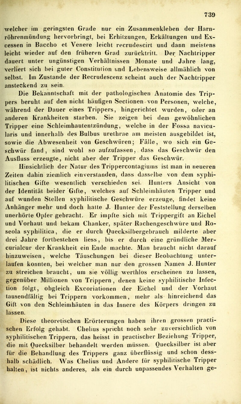 welcher im geringsten Grade nur ein Zusammenkleben der Harn- röhrenmündung hervorbringt, bei Erhitzungen, Erkältungen und Ex- cessen in Baccho et Venere leicht recrudescirt und dann meistens leicht wieder auf den früheren Grad zurücktritt. Der Nachtripper dauert unter ungünstigen Verhältnissen Monate und Jahre lang, verliert sich bei guter Constitution und Lebensweise allmählich von selbst. Im Zustande der Recrudescenz scheint auch der Nachtripper ansteckend zu sein. Die Bekanntschaft mit der pathologischen Anatomie des Trip- pers beruht auf den nicht häufigen Sectionen von Personen, welche, während der Dauer eines Trippers, hingerichtet wurden, oder an anderen Krankheiten starben. Sie zeigen bei dem gewöhnlichen Tripper eine Schleimhautentzündung, welche in der Fossa navicu- laris und innerhalb des Bulbus urethrae am meisten ausgebildet ist, sowie die Abwesenheit von Geschwüren; Fälle, wo sich ein Ge- schwür fand, sind wohl so aufzufassen, dass das Geschwür den Ausüuss erzeugte, nicht aber der Tripper das Geschwür. Hinsichllicb der Natur des Trippercontagiums ist man in neueren Zeiten dahin ziemlich einverstanden, dass dasselbe von dem syphi- litischen Gifte wesentlich verschieden sei. Hunters Ansicht von der Identität beider Gifte, welches auf Schleimhäuten Tripper und auf wunden Stellen syphilitische Geschwüre erzeuge, findet keine Anhänger mehr und doch hatte J. Hunter der Feststellung derselben unerhörte Opfer gebracht. Er impfte sich mit Trippergift an Eichel und Vorhaut und bekam Clianker, später Rachengeschwüre und Ro- seola syphilitica, die er durch Ouecksilbergebrauch milderte aber drei Jahre fortbestehen liess, bis er durch eine gründliche Mer- curialcur der Krankheit ein Ende machte. Man braucht nicht darauf hinzuweisen, welche Täuschungen bei dieser Beobachtung unter- laufen konnten, bei welcher man nur den grossen Namen J. Hunter zu streichen braucht, um sie völlig werthlos erscheinen zu lassen, gegenüber Millionen von Trippern , denen keine sy()hilitische Infec- tion folgt, obgleich Excoriationen der Eichel und der Vorhaut tausendfältig bei Trippern vorkommen, mehr als hinreichend das Gift von den Schleimhäuten in das Innere des Körpers dringen zu lassen. Diese theoretischen Erörterungen haben ihren grossen practi- schen Erfolg gehabt. Chelius spricht noch sehr zuversichtlich von syphilitischen Trippern, das heisst in practischer Beziehung Tripper, die mit Ouecksilber behandelt werden müssen. Quecksilber ist aber für die Behandlung des Trippers ganz überflüssig und schon dess- halb schädlich. Was Chelius und Andere für syphilitische Tripper halten, ist nichts anderes, als ein durch unpassendes Verhalten ge-