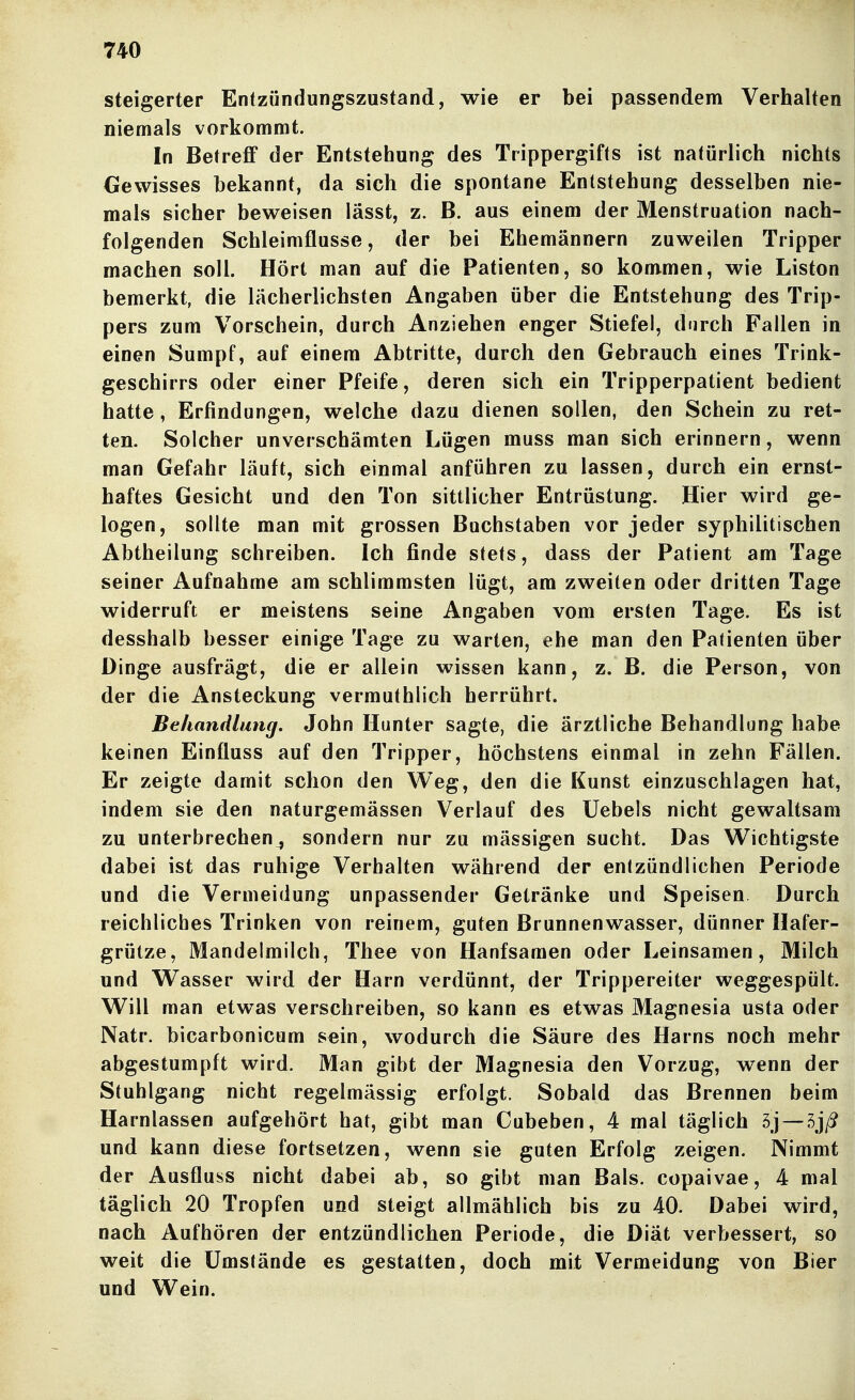 Steigerter Entzündungszustand, wie er bei passendenn Verhalten niemals vorkommt. In Betreff der Entstehung des Trippergifts ist natürlich nichts Gewisses bekannt, da sich die spontane Entstehung desselben nie- mals sicher beweisen lässt, z. B. aus einem der Menstruation nach- folgenden Schleimflusse, der bei Ehemännern zuweilen Tripper machen soll. Hört man auf die Patienten, so kommen, wie Liston bemerkt, die lächerlichsten Angaben über die Entstehung des Trip- pers zum Vorschein, durch Anziehen enger Stiefel, durch Fallen in einen Sumpf, auf einem Abtritte, durch den Gebrauch eines Trink- geschirrs oder einer Pfeife, deren sich ein Tripperpatient bedient hatte, Erfindungen, welche dazu dienen sollen, den Schein zu ret- ten. Solcher unverschämten Lügen muss man sich erinnern, wenn man Gefahr läuft, sich einmal anführen zu lassen, durch ein ernst- haftes Gesicht und den Ton sittlicher Entrüstung. Hier wird ge- logen, sollte man mit grossen Buchstaben vor jeder syphilitischen Abtheilung schreiben. Ich finde stets, dass der Patient am Tage seiner Aufnahme am schlimmsten lügt, am zweiten oder dritten Tage widerruft er meistens seine Angaben vom ersten Tage. Es ist desshalb besser einige Tage zu warten, ehe man den Patienten über Dinge ausfrägt, die er allein wissen kann, z. B. die Person, von der die Ansteckung vermuthlich herrührt. Behandlung. John Hunter sagte, die ärztliche Behandlung habe keinen Einfluss auf den Tripper, höchstens einmal in zehn Fällen. Er zeigte damit schon den Weg, den die Kunst einzuschlagen hat, indem sie den naturgemässen Verlauf des Uebels nicht gewaltsam zu unterbrechen^ sondern nur zu mässigen sucht. Das Wichtigste dabei ist das ruhige Verhalten während der entzündlichen Periode und die Vermeidung unpassender Getränke und Speisen Durch reichliches Trinken von reinem, guten Brunnenwasser, dünner Hafer- grütze, Mandelmilch, Thee von Hanfsamen oder Leinsamen, Milch und Wasser wird der Harn verdünnt, der Trippereiter weggespült. Will man etwas verschreiben, so kann es etwas Magnesia usta oder Natr. bicarbonicum s«in, wodurch die Säure des Harns noch mehr abgestumpft wird. Man gibt der Magnesia den Vorzug, wenn der Stuhlgang nicht regelmässig erfolgt. Sobald das Brennen beim Harnlassen aufgehört hat, gibt man Cubeben, 4 mal täglich 5j —5j/? und kann diese fortsetzen, wenn sie guten Erfolg zeigen. Nimmt der Ausfluss nicht dabei ab, so gibt man Bals. copaivae, 4 mal täglich 20 Tropfen und steigt allmählich bis zu 40. Dabei wird, nach Aufhören der entzündlichen Periode, die Diät verbessert, so weit die Umstände es gestatten, doch mit Vermeidung von Bier und Wein.