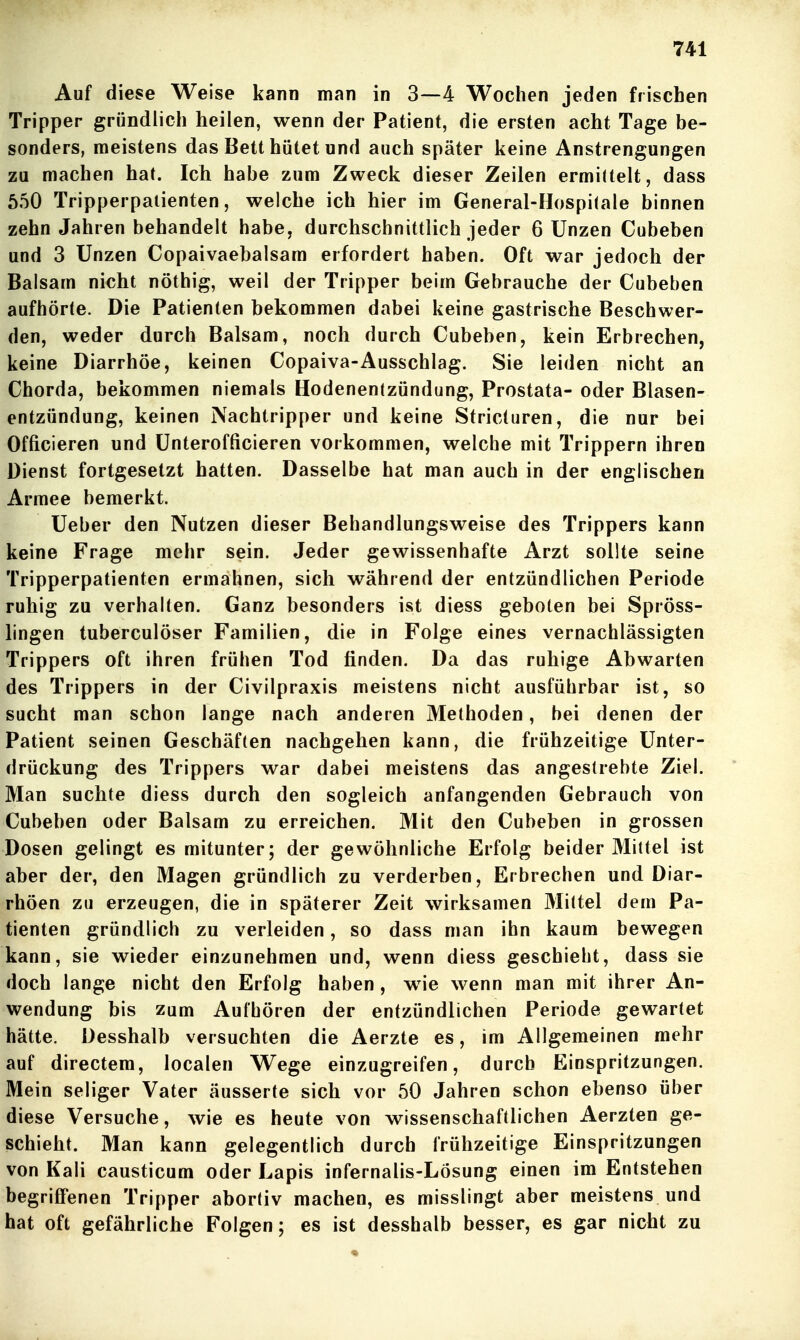 Auf diese Weise kann man in 3—4 Wochen jeden frischen Tripper gründlich heilen, wenn der Patient, die ersten acht Tage be- sonders, meistens das Bett hütet und auch später keine Anstrengungen zu machen hat. Ich habe zum Zweck dieser Zeilen ermittelt, dass 550 Tripperpaiienten, welche ich hier im GeneraI-Hospi(ale binnen zehn Jahren behandelt habe, durchschnittlich jeder 6 Unzen Cubeben und 3 Unzen Copaivaebalsam erfordert haben. Oft war jedoch der Balsam nicht nöthig, weil der Tripper beim Gebrauche der Cubeben aufhörte. Die Patienten bekommen dabei keine gastrische Beschwer- den, weder durch Balsam, noch durch Cubeben, kein Erbrechen, keine Diarrhöe, keinen Copaiva-Ausschlag. Sie leiden nicht an Chorda, bekommen niemals Hodenentzündung, Prostata- oder Blasen- entzündung, keinen Nachtripper und keine Stricturen, die nur bei Officieren und Unterofficieren vorkommen, welche mit Trippern ihren Dienst fortgesetzt hatten. Dasselbe hat man auch in der englischen Armee bemerkt. Ueber den Nutzen dieser Behandlungsweise des Trippers kann keine Frage mehr sein. Jeder gewissenhafte Arzt sollte seine Tripperpatienten ermahnen, sich während der entzündlichen Periode ruhig zu verhalten. Ganz besonders ist diess geboten bei Spröss- lingen tuberculöser Familien, die in Folge eines vernachlässigten Trippers oft ihren frühen Tod finden. Da das ruhige Abwarten des Trippers in der Civilpraxis meistens nicht ausführbar ist, so sucht man schon lange nach anderen Methoden, bei denen der Patient seinen Geschäften nachgehen kann, die frühzeitige Unter- drückung des Trippers war dabei meistens das angestrebte Ziel. Man suchte diess durch den sogleich anfangenden Gebrauch von Cubeben oder Balsam zu erreichen. Mit den Cubeben in grossen Dosen gelingt es mitunter; der gewöhnliche Erfolg beider Mittel ist aber der, den Magen gründlich zu verderben, Erbrechen und Diar- rhöen zu erzeugen, die in späterer Zeit wirksamen Mittel dem Pa- tienten gründlich zu verleiden, so dass man ihn kaum bewegen kann, sie wieder einzunehmen und, wenn diess geschieht, dass sie doch lange nicht den Erfolg haben, w^e wenn man mit ihrer An- wendung bis zum Aufhören der entzündlichen Periode gewartet hätte. Desshalb versuchten die Aerzte es, im Allgemeinen mehr auf directem, localen Wege einzugreifen, durch Einspritzungen. Mein seliger Vater äusserte sich vor 50 Jahren schon ebenso über diese Versuche, wie es heute von wissenschaftlichen Aerzten ge- schieht. Man kann gelegentlich durch frühzeitige Einspritzungen von Kali causticum oder Lapis infernalis-Lösung einen im Entstehen begriffenen Tripper abortiv machen, es misslingt aber meistens und hat oft gefährliche Folgen; es ist desshalb besser, es gar nicht zu