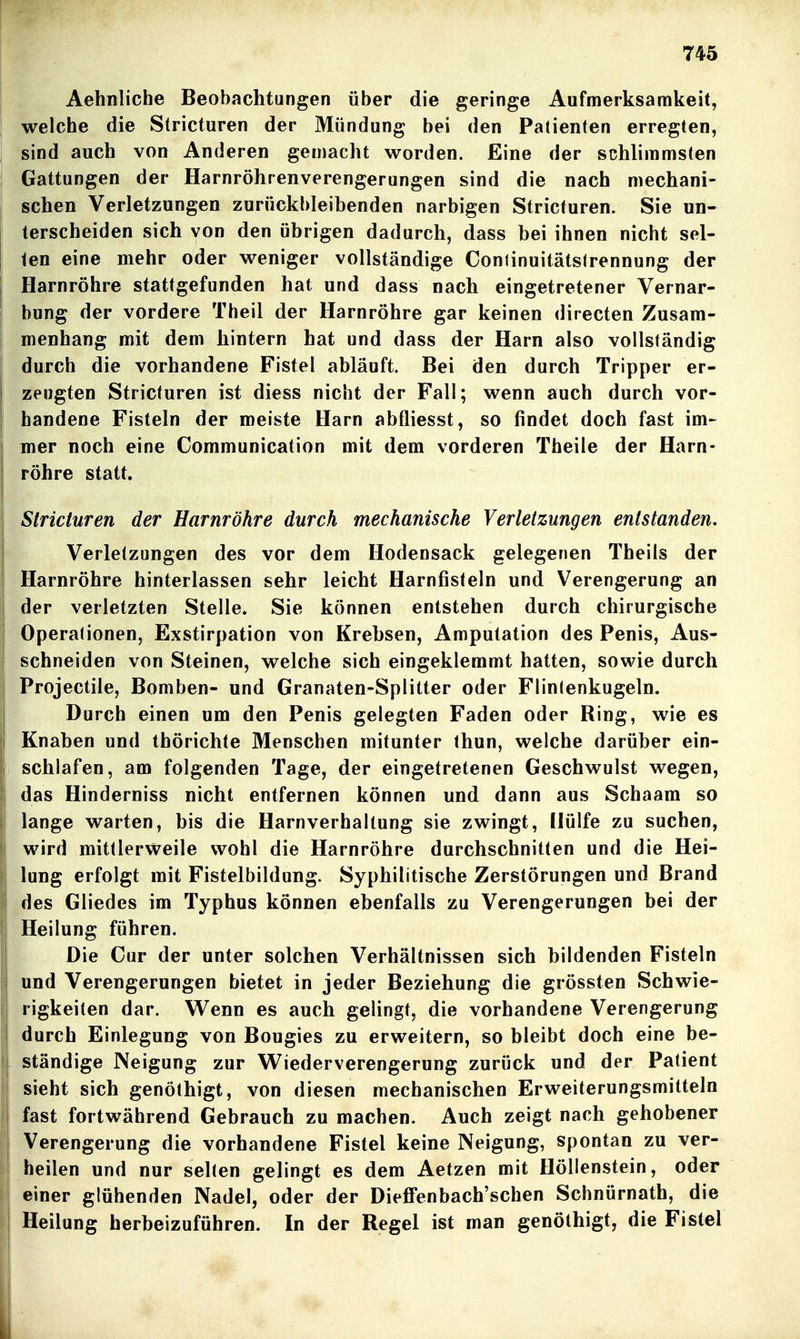 Aehnliche Beobachtungen über die geringe Aufmerksamkeit, welche die Stricturen der Mündung bei den Patienten erregten, sind auch von Anderen gemacht worden. Eine der schlimmsten Gattungen der Harnröhrenverengerungen sind die nach mechani- schen Verletzungen zurückbleibenden narbigen Stricturen. Sie un- terscheiden sich von den übrigen dadurch, dass bei ihnen nicht sei- len eine mehr oder weniger vollständige Conlinuitätslrennung der Harnröhre stattgefunden hat und dass nach eingetretener Vernar- bung der vordere Theil der Harnröhre gar keinen directen Zusam- menhang mit dem hintern hat und dass der Harn also vollständig durch die vorhandene Fistel abläuft. Bei den durch Tripper er- zeugten Stricturen ist diess nicht der Fall; wenn auch durch vor- handene Fisteln der meiste Harn abfliesst, so findet doch fast im- mer noch eine Communication mit dem vorderen Tfaeile der Harn- röhre statt. Stricturen der Harnröhre durch mechanische Verletzungen entstanden. Verletzungen des vor dem Hodensack gelegenen Theils der Harnröhre hinterlassen sehr leicht Harnfisteln und Verengerung an der verletzten Stelle. Sie können entstehen durch chirurgische Operationen, Exstirpation von Krebsen, Amputation des Penis, Aus- schneiden von Steinen, welche sich eingeklemmt hatten, sowie durch Projectile, Bomben- und Granaten-Splitter oder Flintenkugeln. Durch einen um den Penis gelegten Faden oder Ring, wie es Knaben und thörichte Menschen mitunter thun, welche darüber ein- schlafen, am folgenden Tage, der eingetretenen Geschwulst wegen, das Hinderniss nicht entfernen können und dann aus Schaam so lange warten, bis die Harnverhaltung sie zwingt. Hülfe zu suchen, wird mittlerweile wohl die Harnröhre durchschnitten und die Hei- lung erfolgt mit Fistelbildung. Syphilitische Zerstörungen und Brand des Gliedes im Typhus können ebenfalls zu Verengerungen bei der Heilung führen. Die Cur der unter solchen Verhältnissen sich bildenden Fisteln und Verengerungen bietet in jeder Beziehung die grössten Schwie- rigkeiten dar. Wenn es auch gelingt, die vorhandene Verengerung durch Einlegung von Bougies zu erweitern, so bleibt doch eine be- ständige Neigung zur Wiederverengerung zurück und der Patient sieht sich genöthigt, von diesen mechanischen Erweiterungsmitteln fast fortwährend Gebrauch zu machen. Auch zeigt nach gehobener Verengerung die vorhandene Fistel keine Neigung, spontan zu ver- heilen und nur selten gelingt es dem Aetzen mit Höllenstein, oder einer glühenden Nadel, oder der Dieffenbach'schen Schnürnath, die Heilung herbeizuführen. In der Regel ist man genöthigt, die Fistel