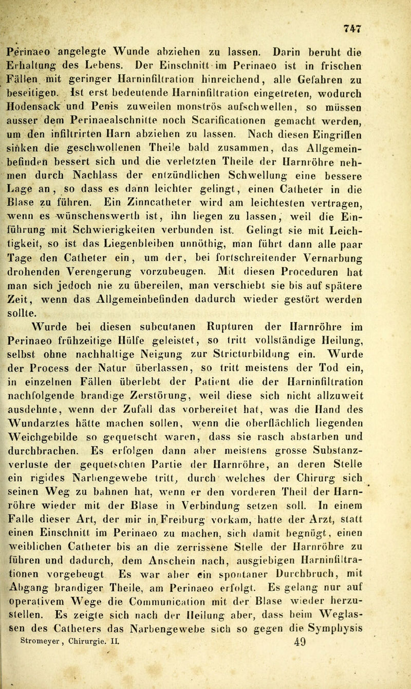 Perinaeo angelegte Wunde abziehen zu lassen. Darin beruht die Erhaltung des Lebens. Der Einschnitt im Perinaeo ist in frischen Fällen mit geringer HarnintiUration hinreichend, alle Geiahren zu beseitigen. Ist erst bedeutende Harninfiltration eingetreten, wodurch Hodensack und Penis zuweilen monströs aufschwellen, so müssen ausser dem Perinaealschnilte noch Scarificationen gemacht werden, um den infiltrirten Harn abziehen zu lassen. Nach diesen Eingrifien sinken die geschwollenen Theile bald zusammen, das Allgemein- befindeft bessert sich und die verletzten Theile der Harnröhre neh- men durch Nachlass der enizündlichen Schwellung eine bessere Lage an, so dass es dann leichter gelingt, einen Calheter in die Blase zu führen. Ein Zinncatheter wird am leichtesten vertragen, wenn es wünschenswerth ist, ihn liegen zu lassen, weil die Ein- führung mit Schwierigkeiten verbunden ist. Gelingt sie mit Leich- tigkeit, so ist das Liegenbleiben unnöthig, man führt dann alle paar Tage den Catheter ein, um der, bei fortschreitender Vernarbung drohenden Verengerung vorzubeugen. Mit diesen Proceduren hat man sich jedoch nie zu übereilen, man verschiebt sie bis auf spätere Zeit, wenn das Allgemeinbefinden dadurch wieder gestört werden sollte. Wurde bei diesen subcutanen Rupturen der Harnröhre im Perinaeo frühzeitige Hülfe geleistet, so tritt vollständige Heilung, selbst ohne nachhaltige Neigung zur Stricturbildung ein. Wurde der Process der Natur überlassen, so tritt meistens der Tod ein, in einzelnen Fällen überlebt der Patient die der Harninfiltration nachfolgende brandige Zerstörung, weil diese sich nicht allzuweit ausdehnte, wenn der Zufall das vorbereitet hat, w^as die Hand des Wundarztes hätte machen sollen, wenn die oberflächlich liegenden Weichgebilde so geo,uetscht waren, dass sie rasch abstarben und durchbrachen. Es erfolgen dann aber meistens grosse Substanz- verluste der gequetschten Partie der Harnröhre, an deren Stelle ein rigides Narltengewebe tritt^ durch welches der Chirurg sich seinen Weg zu bahnen hat, wenn er den vorderen Theil der Harn- röhre wieder mit der Blase in Verbindung setzen soll. In einem Falle dieser Art, der mir in Freiburg vorkam, hatte der Arzt, statt einen Einschnitt im Perinaeo zu machen, sich damit begnügt, einen weiblichen Catheter bis an die zerrissene Stelle der Harnröhre zu führen und dadurch, dem Anschein nach, ausgiebigen Harninfiltra- tionen vorgebeugt Es war aber ein spontaner Durchbruch, mit Abgang brandiger Theile, am Perinaeo erfolgt. Es gelang nur auf operativem Wege die Cornmunication mit der Blase wieder herzu- stellen. Es zeigte sich nach der Heilung aber, dass beim Weglas- sen des Catheters das Narbengewebe sich so gegen die Symphysis Stromeyer , Chirurgie. II. 49