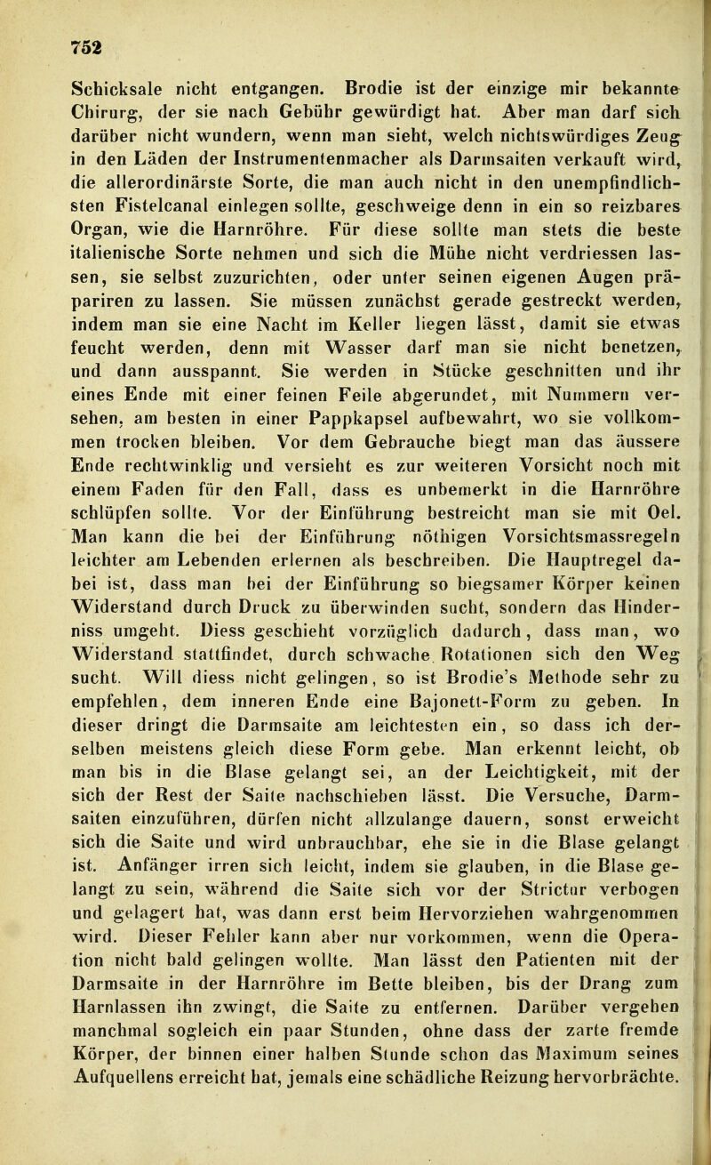 Schicksale nicht entgangen. Brodie ist der einzige mir bekannte Chirurg, der sie nach Gebühr gewürdigt hat. Aber man darf sich darüber nicht wundern, wenn man sieht, welch nichtswürdiges Zeug^ in den Läden der Instrumentenmacher als Darmsaiten verkauft wird^ die allerordinärste Sorte, die man auch nicht in den unempfindlich- sten Fistelcanal einlegen sollte, geschweige denn in ein so reizbarem Organ, wie die Harnröhre. Für diese sollte man stets die beste italienische Sorte nehmen und sich die Mühe nicht verdriessen las- sen, sie selbst zuzurichten, oder unter seinen eigenen Augen prä- pariren zu lassen. Sie müssen zunächst gerade gestreckt werden^ indem man sie eine Nacht im Keller liegen lässt, damit sie etwas feucht werden, denn mit Wasser darf man sie nicht benetzen^ und dann ausspannt. Sie werden in Stücke geschnitten und ihr eines Ende mit einer feinen Feile abgerundet, mit Nummern ver- sehen, am besten in einer Pappkapsel aufbewahrt, wo sie vollkom- men trocken bleiben. Vor dem Gebrauche biegt man das äussere Ende rechtwinklig und versieht es zur weiteren Vorsicht noch mit einem Faden für den Fall, dass es unbemerkt in die Harnröhre schlüpfen sollte. Vor der Einführung bestreicht man sie mit Oel. Man kann die bei der Einführung nöthigen Vorsichtsmassregeln leichter am Lebenden erlernen als beschreiben. Die Hauptregel da- bei ist, dass man bei der Einführung so biegsamer Körper keinen Widerstand durch Druck zu überwinden sucht, sondern das Hinder- niss umgeht. Diess geschieht vorzüglich dadurch, dass man, wo Widerstand stattfindet, durch schwache Rotationen sich den Weg sucht. Will diess nicht gelingen, so ist Brodle's Methode sehr zu empfehlen, dem inneren Ende eine Bajonett-Form zu geben. In dieser dringt die Darmsaite am leichtesten ein, so dass ich der- selben meistens gleich diese Form gebe. Man erkennt leicht, ob man bis in die Blase gelangt sei, an der Leichtigkeit, mit der sich der Rest der Saite nachschieben lässt. Die Versuche, Darm- saiten einzuführen, dürfen nicht allzulange dauern, sonst erweicht sich die Saite und wird unbrauchbar, ehe sie in die Blase gelangt ist. Anfänger irren sich leicht, indem sie glauben, in die Blase ge- langt zu sein, während die Saite sich vor der Strictur verbogen und gelagert hat, was dann erst beim Hervorziehen wahrgenommen wird. Dieser Fehler kann aber nur vorkommen, wenn die Opera- tion nicht bald gelingen wollte. Man lässt den Patienten mit der Darmsaite in der Harnröhre im Bette bleiben, bis der Drang zum Harnlassen ihn zwingt, die Saite zu entfernen. Darüber vergehen manchmal sogleich ein paar Stunden, ohne dass der zarte fremde Körper, der binnen einer halben Stunde schon das Maximum seines Aufquellens erreicht hat, jemals eine schädliche Reizung hervorbrächte. 1