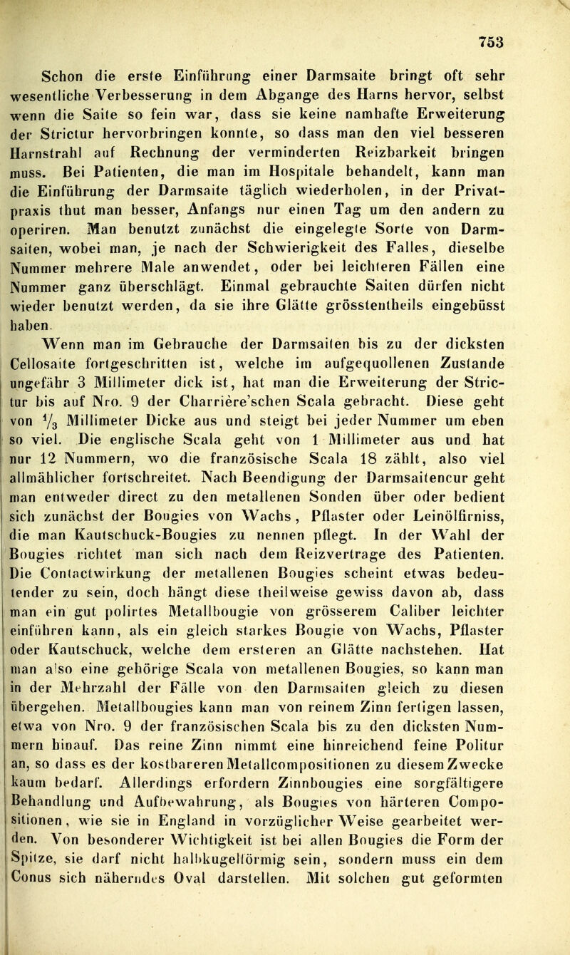 Schon die erste Einführung einer Darmsaite bringt oft sehr wesentliche Verbesserung in dem Abgange des Harns hervor, selbst wenn die Saite so fein war, dass sie keine namhafte Erweiterung der Strictur hervorbringen konnte, so dass man den viel besseren Harnstrahl auf Rechnung der verminderten Reizbarkeit bringen muss. Bei Patienten, die man im Hospitale behandelt, kann man die Einführung der Darmsaite täglich wiederholen, in der Prival- praxis thut man besser, Anfangs nur einen Tag um den andern zu operiren. Man benutzt zunächst die eingelegie Sorte von Darm- saiten, wobei man, je nach der Schwierigkeit des Falles, dieselbe Nummer mehrere Male anwendet, oder bei leichleren Fällen eine Nummer ganz überschlägt. Einmal gebrauchte Sailen dürfen nicht wieder benutzt werden, da sie ihre Glätte grösstentheils eingebüsst haben. Wenn man im Gebrauche der Darmsailen bis zu der dicksten Cellosaite fortgeschritten ist, w^elche im aufgequollenen Zustande ungefähr 3 Millimeter dick ist, hat man die Erweiterung der Stric- tur bis auf Nro. 9 der Charriere'schen Scala gebracht. Diese geht von Millimeter Dicke aus und steigt bei jeder Nummer um eben so viel. Die englische Scala geht von 1 Millimeter aus und hat nur 12 Nummern, wo die französische Scala 18 zählt, also viel allmählicher fortschreitet. Nach Beendigung der Darmsaitencur geht man entweder direct zu den metallenen Sonden über oder bedient sich zunächst der Bougies von Wachs , Pflaster oder Leinölfirniss, die man Kautschuck-Bougies zu nennen pflegt. In der Wahl der Bougies richtet man sich nach dem Reizvertrage des Patienten. Die Contactwirkung der n)etallenen Bougies scheint etwas bedeu- tender zu sein, doch hängt diese theiiweise gewiss davon ab, dass man ein gut polirtes Metallbougie von grösserem Caliber leichter einführen kann, als ein gleich starkes Bougie von Wachs, Pflaster oder Kautschuck, welche dem ersteren an Glätte nachstehen. Hat man also eine gehörige Scala von metallenen Bougies, so kann man in der Mehrzahl der Fälle von den Darmsaiten gleich zu diesen übergehen. Metallbougies kann man von reinem Zinn fertigen lassen, etwa von Nro. 9 der französischen Scala bis zu den dicksten Num- mern hinauf. Das reine Zinn nimmt eine hinreichend feine Politur an, so dass es der kostbareren Metallcompositionen zu diesem Zwecke kaum bedarf. Allerdings erfordern Zinnbougies eine sorgfältigere Behandlung und Aufbewahrung, als Bougies von härteren Compo- sitionen, wie sie in England in vorzüglicher Weise gearbeitet wer- den. Von besonderer Wichtigkeit ist bei allen Bougies die Form der Spitze, sie darf nicht halbkugellormig sein, sondern muss ein dem Conus sich näherndes Oval darstellen. Mit solchen gut geformten