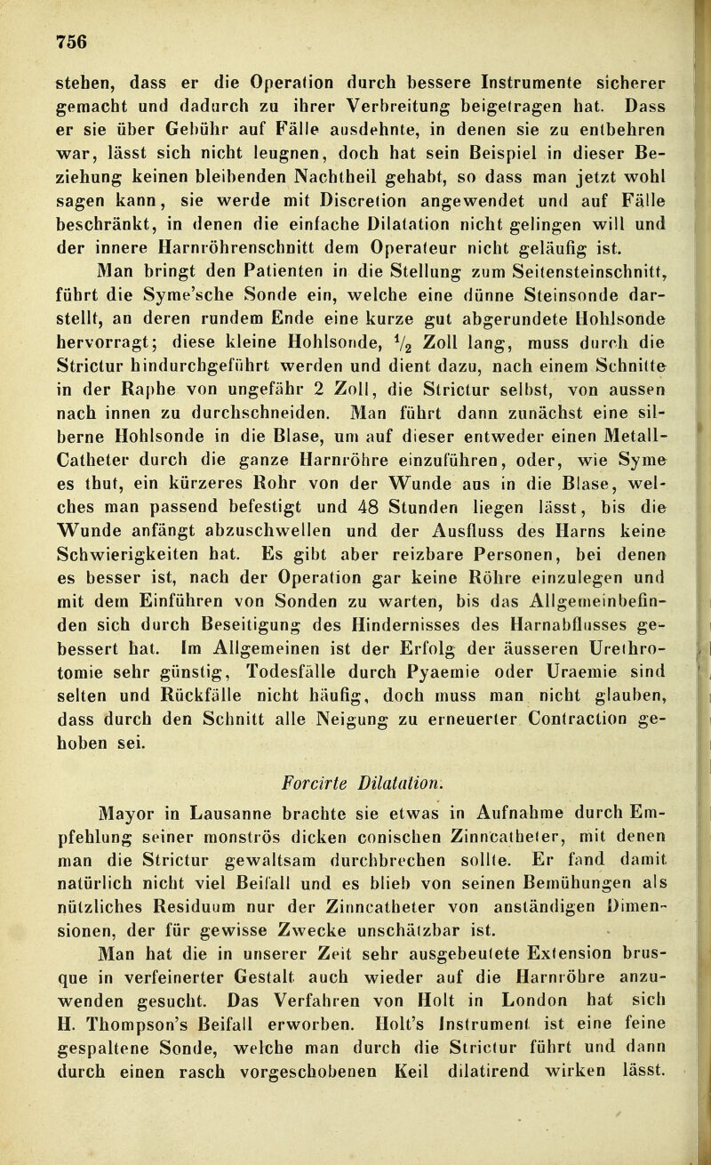 stehen, dass er die Operation durch bessere Instrumente sicherer gemacht und dadurch zu ihrer Verbreitung beigetragen hat. Dass er sie über Gebühr auf Fälle ausdehnte, in denen sie zu entbehren war, lässt sich nicht leugnen, doch hat sein Beispiel in dieser Be- ziehung keinen bleibenden Nachtheil gehabt, so dass man jetzt wohl sagen kann, sie werde mit Discretion angewendet und auf Fälle beschränkt, in denen die einfache Dilatation nicht gelingen will und der innere Harnröhrenschnitt dem Operateur nicht geläufig ist. Man bringt den Patienten in die Stellung zum Seitensteinschnitt, führt die Syme'sche Sonde ein, welche eine dünne Steinsonde dar- stellt, an deren rundem Ende eine kurze gut abgerundete Hohlsonde hervorragt; diese kleine Hohlsonde, V2 Zoll lang, muss durch die Strictur hindurchgeführt werden und dient dazu, nach einem Schnitte in der Raphe von ungefähr 2 Zoll, die Strictur selbst, von aussen nach innen zu durchschneiden. Man führt dann zunächst eine sil- berne Hohlsonde in die Blase, um auf dieser entweder einen Metall- Catheter durch die ganze Harnröhre einzuführen, oder, wie Syme es thut, ein kürzeres Rohr von der Wunde aus in die Blase, wel- ches man passend befestigt und 48 Stunden liegen lässt, bis die Wunde anfängt abzuschwellen und der Ausfluss des Harns keine Schwierigkeiten hat. Es gibt aber reizbare Personen, bei denen es besser ist, nach der Operation gar keine Röhre einzulegen und mit dem Einführen von Sonden zu warten, bis das Allgemeinbefin- den sich durch Beseitigung des Hindernisses des Harnabflusses ge- bessert hat. Im Allgemeinen ist der Erfolg der äusseren Ureihro- tomie sehr günstig, Todesfälle durch Pyaemie oder üraemie sind selten und Rückfälle nicht häufig, doch muss man nicht glauben, dass durch den Schnitt alle Neigung zu erneuerter Contraction ge- hoben sei. Forcirte Dilatation. Mayor in Lausanne brachte sie etwas in Aufnahme durch Em- pfehlung seiner monströs dicken conischen Zinncatheler, mit denen man die Strictur gewaltsam durchbrechen sollte. Er fand damit natürlich nicht viel Beifall und es blieb von seinen Bemühungen als nützliches Residuum nur der Zinncatheter von anständigen Dimen- sionen, der für gewisse Zwecke unschätzbar ist. Man hat die in unserer Zeit sehr ausgebeutete Extension brus- que in verfeinerter Gestalt auch wieder auf die Harnröhre anzu- wenden gesucht. Das Verfahren von Holt in London hat sich H. Thompson's Beifall erworben. Holt's Instrument ist eine feine gespaltene Sonde, welche man durch die Strictur führt und dann durch einen rasch vorgeschobenen Keil dilatirend wirken lässt.