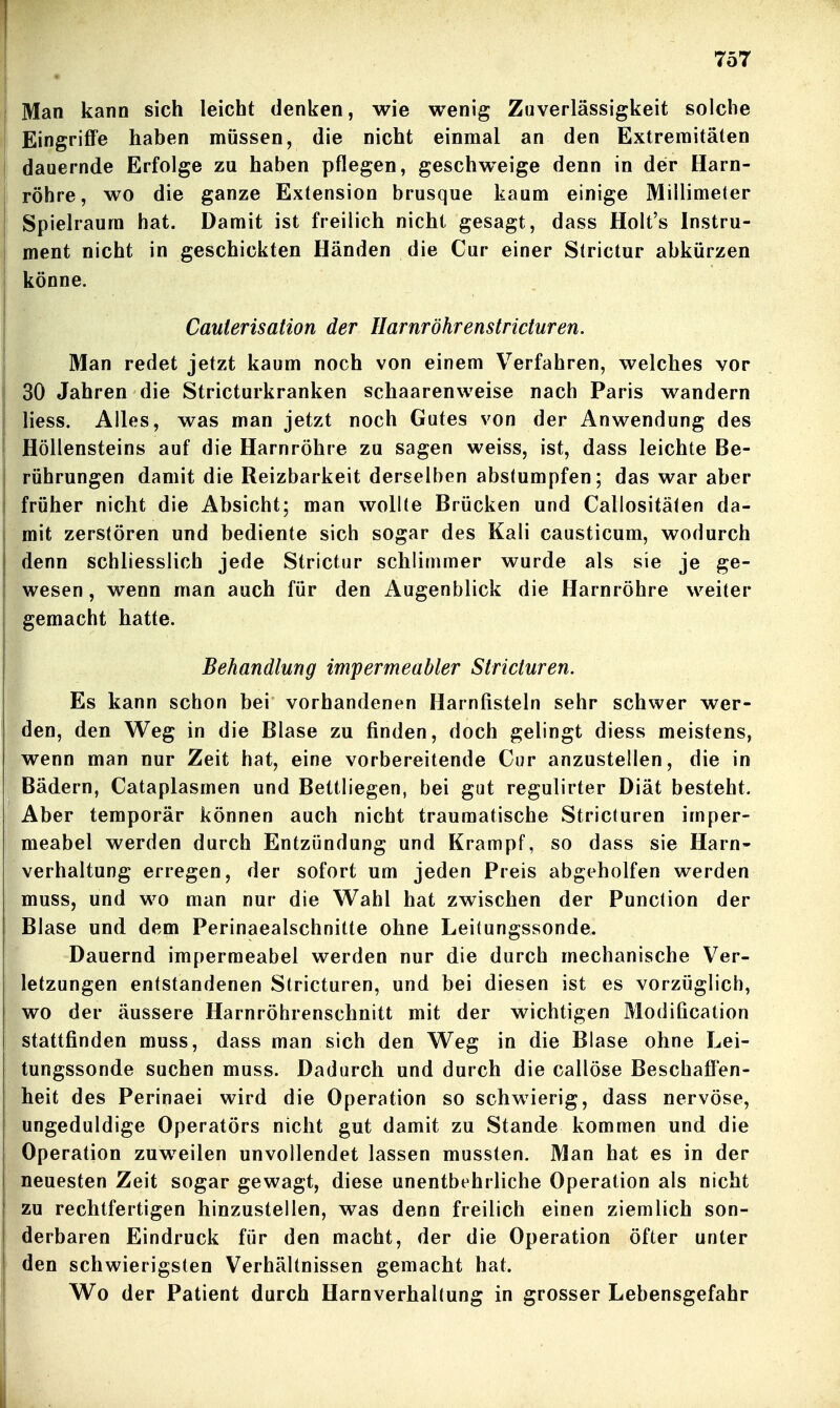 I ! 757 • Man kann sich leicht denken, wie wenig Zuverlässigkeit solche Eingriffe haben müssen, die nicht einmal an den Extremitäten ! dauernde Erfolge zu haben pflegen, geschweige denn in der Harn- röhre, wo die ganze Extension brusque kaum einige Millimeter Spielraum hat. Damit ist freilich nicht gesagt, dass Holt's Instru- ment nicht in geschickten Händen die Cur einer Strictur abkürzen könne. Cauierisation der Ilarnröhrenstricturen. Man redet jetzt kaum noch von einem Verfahren, welches vor 30 Jahren die Stricturkranken schaarenweise nach Paris wandern ! Hess. Alles, was man jetzt noch Gutes von der Anwendung des Höllensteins auf die Harnröhre zu sagen weiss, ist, dass leichte Be- rührungen damit die Reizbarkeit derselben abstumpfen; das war aber früher nicht die Absicht; man wollte Brücken und Callositälen da- mit zerstören und bediente sich sogar des Kali causticum, wodurch denn schliesslich jede Strictur schlimmer wurde als sie je ge- wesen , wenn man auch für den Augenblick die Harnröhre weiter gemacht hatte. Behandlung impermeabler Stricturen. Es kann schon bei vorhandenen Harnfisteln sehr schwer wer- ' den, den Weg in die Blase zu finden, doch gelingt diess meistens, ! wenn man nur Zeit hat, eine vorbereitende Cur anzustellen, die in Bädern, Cataplasmen und Bettliegen, bei gut regulirter Diät besteht. Aber temporär können auch nicht traumatische Stricturen imper- meabel werden durch Entzündung und Krampf, so dass sie Harn- verhaltung erregen, der sofort um jeden Preis abgeholfen werden muss, und wo man nur die Wahl hat zwischen der Punction der Blase und dem Perinaealschnitte ohne Leitungssonde. Dauernd impermeabel werden nur die durch mechanische Ver- letzungen entstandenen Stricturen, und bei diesen ist es vorzüglich, wo der äussere Harnröhrenschnitt mit der wichtigen Modification stattfinden muss, dass man sich den Weg in die Blase ohne Lei- tungssonde suchen muss. Dadurch und durch die callöse Beschaffen- heit des Perinaei wird die Operation so schwierig, dass nervöse, ungeduldige Operatörs nicht gut damit zu Stande kommen und die Operation zuweilen unvollendet lassen mussten. Man hat es in der neuesten Zeit sogar gewagt, diese unentbehrliche Operation als nicht zu rechtfertigen hinzustellen, was denn freilich einen ziemlich son- derbaren Eindruck für den macht, der die Operation öfter unter den schwierigsten Verhältnissen gemacht hat. Wo der Patient durch Harnverhaltung in grosser Lebensgefahr I _ . ■