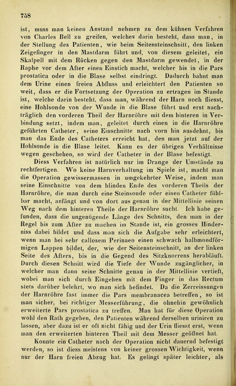 ist, muss man keinen Anstand nehmen zu dem kühnen Verfahren von Charles Bell zu greifen, welches darin besteht, dass man, in der Stellung des Patienten, wie beim Seitensteinschnitt, den linken Zeigefinger in den Mastdarm führt und, von diesem geleitet, ein Skalpell mit dem Rücken gegen den Mastdarm gewendet, in der Raphe vor dem After einen Einstich macht, welcher bis in die Pars prostatica oder in die Blase selbst eindringt. Dadurch bahnt man dem ürine einen freien AbQuss und erleichtert den Patienten so weit, dass er die Fortsetzung der Operation zu ertragen im Stande ist, welche darin bestellt, dass man, während der Harn noch fliesst, eine Hohlsonde von der Wunde in die Blase führt und erst nach- träglich den vorderen Theil der Harnröhre mit dem hinteren in Ver- bindung setzt, indem man, geleitet durch einen in die Harnröhre geführten Catheter, seine Einschnitte nach vorn hin ausdehnt, bis man das Ende des Catheters erreicht hat, den man jetzt auf der Hohlsonde in die Blase leitet. Kann es der übrigen Verhältnisse wegen geschehen, so wird der Catheter in der Blase befestigt. Diess Verfahren ist natürlich nur im Drange der Umstände zu rechtfertigen. Wo keine Harnverhaltung im Spiele ist, macht man die Operation gewissermassen in umgekehrter Weise, indem man seine Einschnitte von dem blinden Ende des vorderen Theiis der Harnröhre, die man durch eine Steinsonde oder einen Catheter fühl- bar macht, anfängt und von dort aus genau in der Mittellinie seinen Weg nach dem hinteren Theile der Harnröhre sucht. Ich habe ge- funden, dass die ungenügende Länge des Schnitts, den man in der Regel bis zum After zu machen im Stande ist, ein grosses Hinder- niss dabei bildet und dass man sich die Aufgabe sehr erleichtert, wenn man bei sehr callosem Perinaeo einen schwach halbmondför- migen Lappen bildet, der, wie der Seitensteinschnitt, an der linken Seite des Afters, bis in die Gegend des Sitzknorrens herabläuft. Durch diesen Schnitt wird die Tiefe der W^unde zugänglicher, in welcher man dann seine Schnitte genau in der Mittellinie vertieft, wobei man sich durch Eingehen mit dem Finger in das Rectum stets darüber belehrt, wo man sich befindet. Da die Zerreissungen der Harnröhre fast immer die Pars membranacea betreff'en , so ist man sicher, bei richtiger Messerführung, die ohnehin gewöhnlich erweiterte Pars prostatica zu treffen. Man hat für diese Operation wohl den Rath gegeben, den Patienten während derselben uriniren zu lassen, aber dazu ist er oft nicht fähig und der Urin fliesst erst, wenn man den, erweiterten hinteren Theil mit dem Messer geöffnet hat. Konnte ein Catheter nach der Operation nicht dauernd befestigt werden, so ist diess meistens von keiner grossen Wichtigkeit, wenn nur der Harn freien Abzug hat. Es gelingt später leichter, als