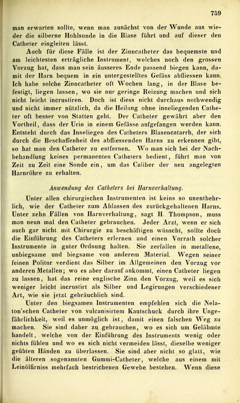 man erwarten sollte, wenn man zunächst von der Wunde aus wie- der die silberne Hohlsonde in die Blase führt und auf dieser den Catheter eingleiten lässt. Auch für diese Fälle ist der Zinncatheter das bequemste und am leichtesten erträgliche Instrument, welches noch den grossen Vorzug hat, dass man sein äusseres Ende passend biegen kann, da- mit der Harn bequem in ein untergestelltes Gefäss abfliessen kann. Ich habe solche Zinncatheter oft Wochen lang, in der Blase be- festigt, liegen lassen, wo sie nur geringe Reizung machen und sich nicht leicht incrustiren. Doch ist diess nicht durchaus nothwendig und nicht immer nützlich, da die Heilung ohne inneliegenden Cathe- ter oft besser von Statten geht. Der Catheter gewährt aber den Vortheil, dass der Urin in einem Gefässe aufgefangen werden kann. Entsteht durch das Inneliegen des Catheters Blasencatarrh, der sich durch die Beschaffenheit des abfliessenden Harns zu erkennen gibt, so hat man den Catheter zu entfernen. Wo man sich bei der Nach- behandlung keines permanenten Catheters bedient, führt man von Zeit zu Zeit eine Sonde ein, um das Caliber der neu angelegten Harnröhre zu erhalten. Anwendung des Catheters bei Harnverhaltung. Unter allen chirurgischen Instrumenten ist keins so unentbehr- lich, wie der Catheter zum Ablassen des zurückgehaltenen Harns. Unter zehn Fällen von Harnverhaltung, sagt H. Thompson, muss man neun mal den Catheter gebrauchen. Jeder Arzt, wenn er sich auch gar nicht mit Chirurgie zu beschäftigen wünscht, sollte doch die Einführung des Catheters erlernen und einen Vorrath solcher Instrumente in guter Ordnung halten. Sie zerfallen in metallene, unbiegsame und biegsame von anderem Material. Wegen seiner feinen Politur verdient das Silber im Allgemeinen den Vorzug vor anderen Metallen; wo es aber darauf ankommt, einen Catheter liegen zu lassen, hat das reine englische Zinn den Vorzug, weil es sich weniger leicht incrustirt als Silber und Legirungen verschiedener Art, wie sie jetzt gebräuchlich sind. Unter den biegsamen Instrumenten empfehlen sich die Nela- ton'schen Catheter von vulcanisirtem Kautschuck durch ihre Unge- fährlichkeit, weil es unmöglich ist, damit einen falschen Weg zu machen. Sie sind daher zu gebrauchen, wo es sich um Gelähmte handelt, welche von der Einführung des Instruments wenig oder nichts fühlen und wo es sich nicht vermeiden lässt, dieselbe weniger geübten Händen zu überlassen. Sie sind aber nicht so glatt, wie die älteren sogenannten Gurami-Catheter, welche aus einem mit Leinölfirniss mehrfach bestrichenen Gewebe bestehen. Wenn diese