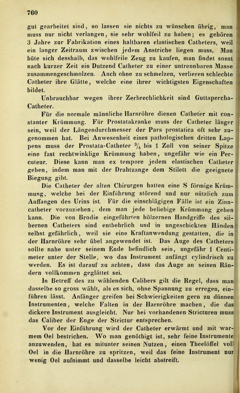 gut gearbeitet sind, so lassen sie nichts zu wünschen übrig, man muss nur nicht verlangen, sie sehr wohlfeil zu haben; es gehören 3 Jahre zur Fabrikation eines haltbaren elastischen Catheters, weil ein langer Zeitraum zwischen jedem Anstriche liegen muss. Man hüte sich desshalb, das wohlfeile Zeug zu kaufen, man findet sonst nach kurzer Zeit ein Dutzend Catheter zu einer untrennbaren Masse zusammengeschmolzen. Auch ohne zu schmelzen, verlieren schlechte Catheter ihre Glätte, welche eine ihrer wichtigsten Eigenschaften bildet. Unbrauchbar wegen ihrer Zerbrechlichkeit sind Guttapercha- Catheter. Für die normale männliche Harnröhre dienen Catheter mit con- stanter Krümmung. Für Prostatakranke muss der Catheter länger sein, weil der Längendurchmesser der Pars prostatica oft sehr zu- genommen hat. Bei Anwesenheit eines pathologischen dritten Lap- pens muss der Prostata-Catheter ^4 bis 1 Zoll von seiner Spitze eine fast rechtwinklige Krümmung haben, ungefähr wie ein Per- cuteur. Diese kann man ex tempore jedem elastischen Catheter geben, indem man mit der Drahtzange dem Stilett die geeignete Biegung gibt. Die Catheter der alten Chirurgen hatten eine S förmige Krüm- mung, welche bei der Einführung störend und nur nützlich zum j Auffangen des Urins ist. Für die einschlägigen Fälle ist ein Zinn-|| catheter vorzuziehen, dem man jede beliebige Krümmung geben kann. Die von Brodie eingeführten hölzernen Handgrifi'e des sii-ii^ bernen Catheters sind entbehrlich und in ungeschickten Händeni selbst gefährlich, weil sie eine Kraftanwendung gestatten, die in[! der Harnröhre sehr übel angewendet ist. Das Auge des Catheters 0 sollte nahe unter seinem Ende befindlich sein, ungefähr 1 Centi-i meter unter der Stelle, wo das Instrument anfängt cylindrisch zuii werden. Es ist darauf zu achten, dass das Auge an seinen Rän-iii dern vollkommen geglättet sei. l In Betreff des zu wählenden Calibers gilt die Regel, dass man dasselbe so gross wählt, als es sich, ohne Spannung zu erregen, ein-| führen lässt. Anfänger greifen bei Schwierigkeiten gern zu dünnenp Instrumenten, welche Falten in der Harnröhre machen, die das' dickere Instrument ausgleicht. Nur bei vorhandenen Stricturen muss das Caliber der Enge der Strictur entsprechen. Vor der Einführung wird der Catheter erwärmt und mit war-i mem Oel bestrichen. Wo man genöthigt ist, sehr feine Instrumentel , anzuwenden, hat es mitunter seinen Nutzen, einen Theelöfi'el voll| Oel in die Harnröhre zu spritzen, weil das feine Instrument nurj wenig Oel aufnimmt und dasselbe leicht abstreift. I i I