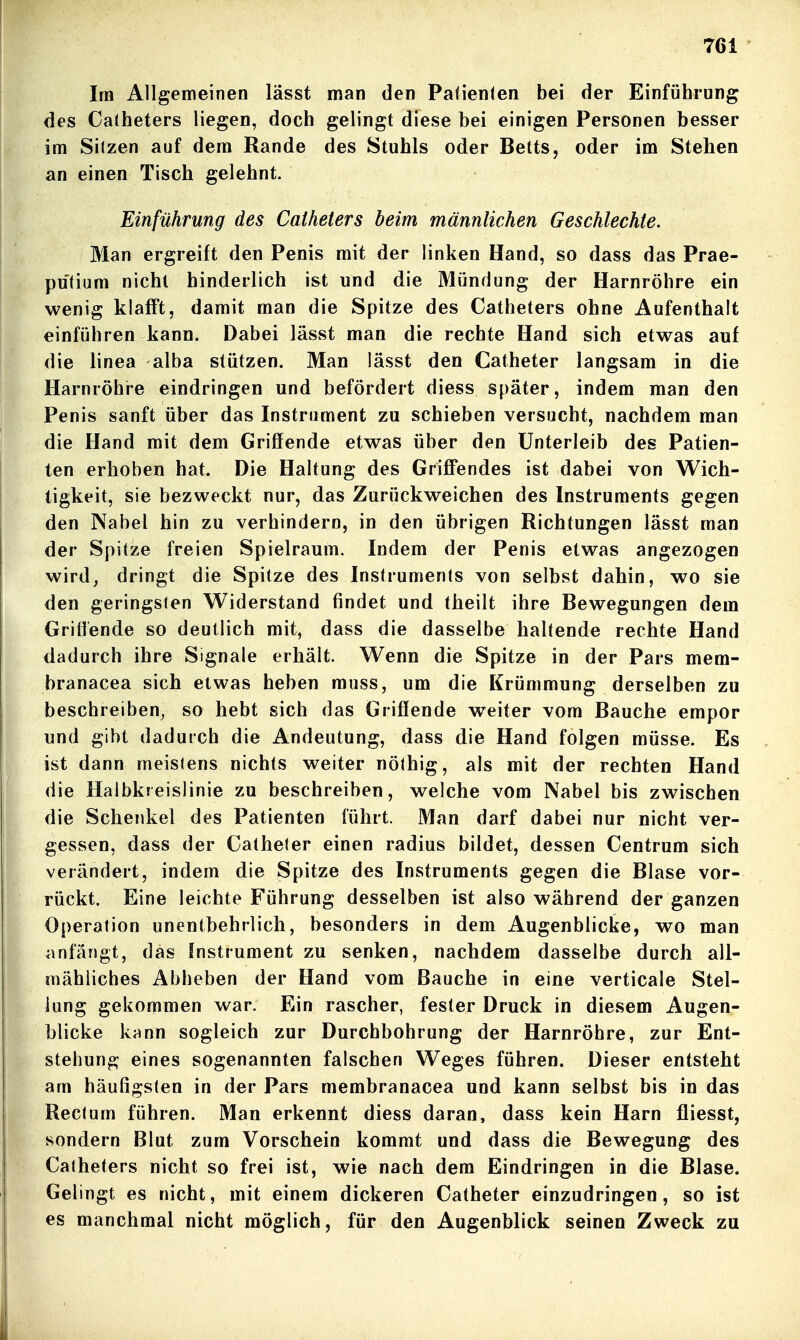 Im Allgemeinen lässt man den Palienfen bei der Einführung des Catheters liegen, doch gelingt diese bei einigen Personen besser im Sitzen auf dem Rande des Stuhls oder Betts, oder im Stehen an einen Tisch gelehnt. Einführung des Catheters beim männlichen Geschlechte. Man ergreift den Penis mit der linken Hand, so dass das Prae- putium nicht hinderlich ist und die Mündung der Harnröhre ein wenig klafft, damit man die Spitze des Catheters ohne Aufenthalt einführen kann. Dabei lässt man die rechte Hand sich etwas auf die linea alba stützen. Man lässt den Catheter langsam in die Harnröhre eindringen und befördert diess später, indem man den Penis sanft über das Instrument zu schieben versucht, nachdem man die Hand mit dem Griffende etwas über den Unterleib des Patien- ten erhoben hat. Die Haltung des Griffendes ist dabei von Wich- tigkeit, sie bezweckt nur, das Zurückweichen des Instruments gegen den Nabel hin zu verhindern, in den übrigen Richtungen lässt man der Spitze freien Spielraum. Indem der Penis etwas angezogen wird, dringt die Spitze des Instruments von selbst dahin, wo sie den geringsten Widerstand findet und theilt ihre Bewegungen dem Griflende so deutlich mit, dass die dasselbe haltende rechte Hand dadurch ihre Signale erhält. Wenn die Spitze in der Pars mem- branacea sich etwas heben muss, um die Krümmung derselben zu beschreiben^ so hebt sich das Grifiende weiter vom Bauche empor und gibt dadurch die Andeutung, dass die Hand folgen müsse. Es ist dann meistens nichts weiter nöthig, als mit der rechten Hand die Haibkreislinie zu beschreiben, welche vom Nabel bis zwischen die Schenkel des Patienten führt. Man darf dabei nur nicht ver- gessen, dass der Catheter einen radius bildet, dessen Centrum sich verändert, indem die Spitze des Instruments gegen die Blase vor- rückt. Eine leichte Führung desselben ist also während der ganzen Operation unentbehrlich, besonders in dem Augenblicke, wo man anfängt, das Instrument zu senken, nachdem dasselbe durch all- mähliches Abheben der Hand vom Bauche in eine verticale Stel- lung gekommen war. Ein rascher, fester Druck in diesem Augen- blicke kann sogleich zur Durchbohrung der Harnröhre, zur Ent- stehung eines sogenannten falschen Weges führen. Dieser entsteht am häufigsten in der Pars membranacea und kann selbst bis in das Rectum führen. Man erkennt diess daran, dass kein Harn fliesst, sondern Blut zum Vorschein kommt und dass die Bewegung des Catheters nicht so frei ist, wie nach dem Eindringen in die Blase. Gelingt es nicht, mit einem dickeren Catheter einzudringen, so ist es manchmal nicht möglich, für den Augenblick seinen Zweck zu