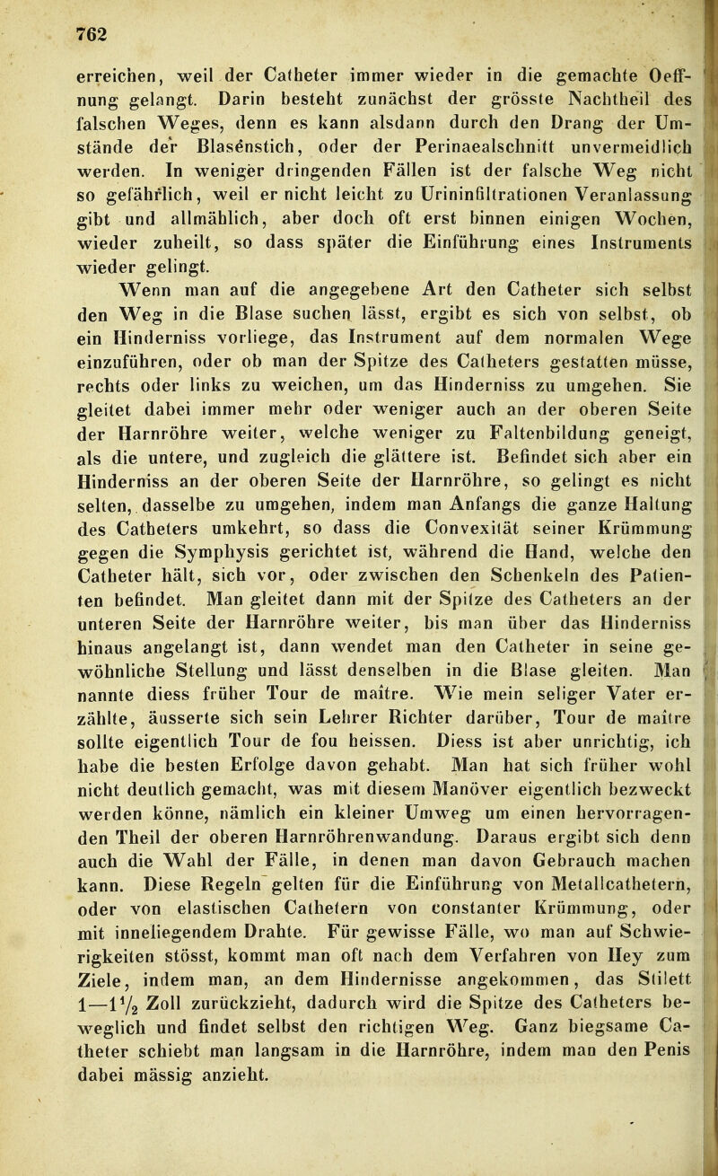 erreichen, weil der Catheter immer wieder in die gemachte Oeff- nung gelangt. Darin besteht zunächst der grösste Nachtheil des I falschen Weges, denn es kann alsdann durch den Drang der Um- stände deV Blasenstich, oder der Perinaealschnitt unvernieidiich werden. In weniger dringenden Fällen ist der falsche Weg nicht  so gefährlich, weil er nicht leicht zu ürininfihrationen Veranlassung gibt und allmählich, aber doch oft erst binnen einigen Wochen, wieder zuheilt, so dass später die Einführung eines Instruments wieder gelingt. Wenn man auf die angegebene Art den Catheter sich selbst den Weg in die Blase suchen lässt, ergibt es sich von selbst, ob ein Hinderniss vorliege, das Instrument auf dem normalen Wege einzuführen, oder ob man der Spitze des Catheters gestatten müsse, rechts oder links zu weichen, um das Hinderniss zu umgehen. Sie gleitet dabei immer mehr oder weniger auch an der oberen Seite i der Harnröhre weiter, welche weniger zu Faltenbildung geneigt, als die untere, und zugleich die glättere ist. Befindet sich aber ein ™ Hinderniss an der oberen Seite der Harnröhre, so gelingt es nicht selten, dasselbe zu umgehen, indem man Anfangs die ganze Haltung des Catheters umkehrt, so dass die Convexität seiner Krümmung gegen die Symphysis gerichtet ist, während die Hand, welche den Catheter hält, sich vor, oder zwischen den Schenkeln des Patien- ten befindet. Man gleitet dann mit der Spitze des Catheters an der unteren Seite der Harnröhre weiter, bis man über das Hinderniss u hinaus angelangt ist, dann wendet man den Catheter in seine ge- | wöhnliche Stellung und lässt denselben in die Blase gleiten. Man i nannte diess früher Tour de maitre. Wie mein seliger Vater er- zählte, äusserte sich sein Lehrer Richter darüber, Tour de maitre sollte eigentlich Tour de fou heissen. Diess ist aber unrichtig, ich habe die besten Erfolge davon gehabt. Man hat sich früher wohl nicht deutlich gemacht, was mit diesem Manöver eigentlich bezweckt werden könne, nämlich ein kleiner Umweg um einen hervorragen- den Theil der oberen Harnröhrenwandung. Daraus ergibt sich denn auch die Wahl der Fälle, in denen man davon Gebrauch raachen kann. Diese Regeln gelten für die Einführung von Metalicatheterh, oder von elastischen Cathetern von constanter Krümmung, oder mit inneliegendem Drahte. Für gewisse Fälle, wo man auf Schwie- rigkeiten stösst, kommt man oft nach dem Verfahren von Hey zum Ziele, indem man, an dem Hindernisse angekommen, das Stilett i—IY2 Zoll zurückzieht, dadurch wird die Spitze des Catheters be- | weglich und findet selbst den richtigen Weg. Ganz biegsame Ca- theter schiebt man langsam in die Harnröhre, indem man den Penis dabei massig anzieht. \