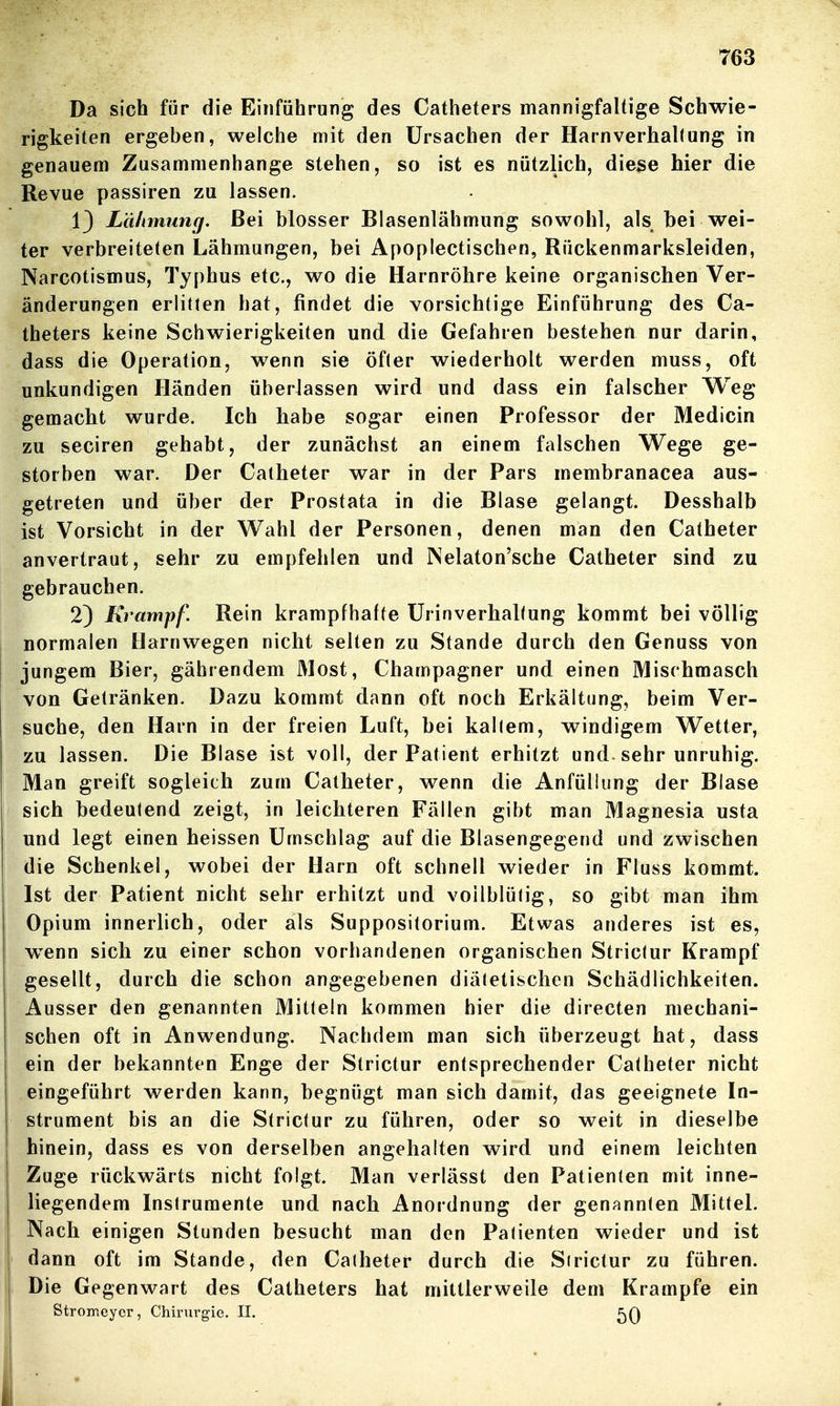 Da sich für die Einführung des Catheters mannigfaltige Schwie- rigkeiten ergeben, welche mit den Ursachen der Harn verhall ung in genauem Zusammenhange stehen, so ist es nützlich, diese hier die Revue passiren zu lassen. 13 Lähmung, Bei blosser Blasenlähmung sowohl, als bei wei- ter verbreiteten Lähmungen, bei Apoplectischen, Rückenmarksleiden, Narcotismus, Typhus etc., wo die Harnröhre keine organischen Ver- änderungen erlitten hat, findet die vorsichtige Einführung des Ca- theters keine Schwierigkeiten und die Gefahren bestehen nur darin, dass die Operation, wenn sie öfter wiederholt werden muss, oft unkundigen Händen überlassen wird und dass ein falscher Weg gemacht wurde. Ich habe sogar einen Professor der Medicin zu seciren gehabt, der zunächst an einem falschen Wege ge- storben war. Der Calheter war in der Pars membranacea aus- getreten und über der Prostata in die Blase gelangt. Desshalb ist Vorsicht in der Wahl der Personen, denen man den Catheter anvertraut, sehr zu empfehlen und Nelaton'sche Catheter sind zu gebrauchen. 2) Krampf. Rein krampfhafte UrinverhaKung kommt bei völlig normalen Harnwegen nicht selten zu Stande durch den Genuss von jungem Bier, gäbrendem Most, Champagner und einen Mischmasch von Getränken. Dazu kommt dann oft noch Erkältung, beim Ver- suche, den Harn in der freien Luft, hei kaltem, windigem Wetter, zu lassen. Die Blase ist voll, der Patient erhitzt und. sehr unruhig. Man greift sogleich zum Catheter, wenn die Anfüllung der Blase sich bedeutend zeigt, in leichteren Fällen gibt man Magnesia usta und legt einen heissen Umschlag auf die Blasengegend und zwischen die Schenkel, wobei der Harn oft schnell wieder in Fluss kommt. Ist der Patient nicht sehr erhitzt und vollblütig, so gibt man ihm Opium innerlich, oder als Suppositorium. Etwas anderes ist es, w^enn sich zu einer schon vorhandenen organischen Strictur Krampf gesellt, durch die schon angegebenen diätetischen Schädlichkeiten. Ausser den genannten Mitteln kommen hier die directen mechani- schen oft in Anwendung. Nachdem man sich überzeugt hat, dass ein der bekannten Enge der Strictur entsprechender Calheter nicht eingeführt werden kann, begnügt man sich damit, das geeignete In- strument bis an die Strictur zu führen, oder so weit in dieselbe hinein, dass es von derselben angehalten wird und einem leichten Zuge rückwärts nicht folgt. Man verlässt den Patienten mit inne- liegendem Instrumente und nach Anordnung der genannten Mittel. Nach einigen Stunden besucht man den Patienten wieder und ist dann oft im Stande, den Catheter durch die Sirictur zu führen. Die Gegenwart des Catheters hat mittlerweile dem Krämpfe ein Stromeycr, Chirm^gie. II.