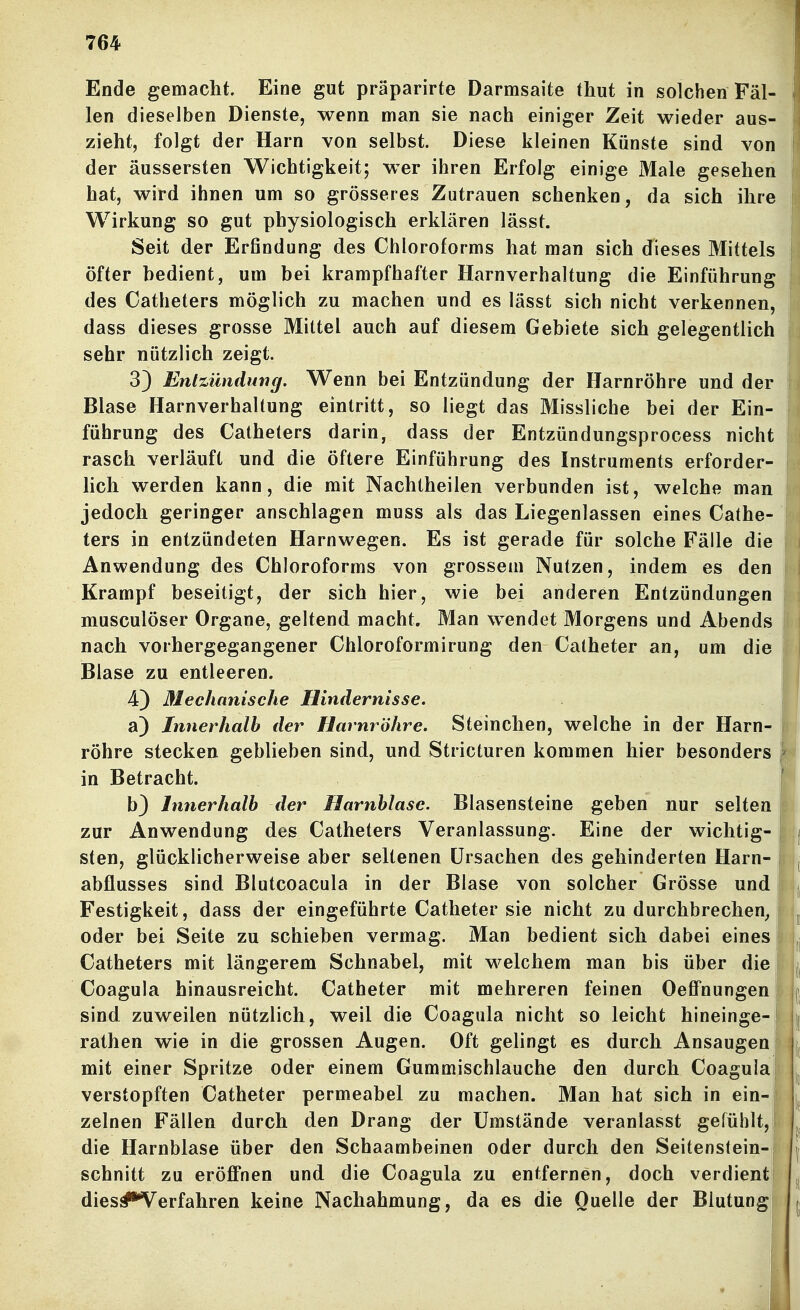 Ende gemacht. Eine gut präparirte Darmsaite thut in solchen Fäl- len dieselben Dienste, wenn man sie nach einiger Zeit wieder aus- zieht, folgt der Harn von selbst. Diese kleinen Künste sind von der äussersten Wichtigkeit; wer ihren Erfolg einige Male gesehen hat, wird ihnen um so grösseres Zutrauen schenken, da sich ihre Wirkung so gut physiologisch erklären lässt. Seit der Erfindung des Chloroforms hat man sich dieses Mittels öfter bedient, um bei krampfhafter Harnverhaltung die Einführung  des Catheters möglich zu machen und es lässt sich nicht verkennen, dass dieses grosse Mittel auch auf diesem Gebiete sich gelegentlich sehr nützlich zeigt. 3} Entzündung. Wenn bei Entzündung der Harnröhre und der Blase Harnverhaltung eintritt, so liegt das Missliche bei der Ein- führung des Catheters darin, dass der Entzündungsprocess nicht rasch verläuft und die öftere Einführung des Instruments erforder- hch werden kann, die mit Nachtheilen verbunden ist, welche man jedoch geringer anschlagen muss als das Liegenlassen eines Cathe- ters in entzündeten Harnwegen. Es ist gerade für solche Fälle die Anwendung des Chloroforms von grossem Nutzen, indem es den Krampf beseitigt, der sich hier, wie bei anderen Entzündungen musculöser Organe, geltend macht. Man wendet Morgens und Abends i nach vorhergegangener Chloroformirung den Catheter an, um die | Blase zu entleeren. 4) Mechanische Hindernisse. a) Innerhalb der Harnröhre. Steinchen, welche in der Harn- röhre stecken geblieben sind, und Stricturen kommen hier besonders ■ in Betracht. r b} Innerhalb der Harnblase. Blasensteine geben nur selten ! zur Anwendung des Catheters Veranlassung. Eine der wichtig- i | sten, glücklicherweise aber seltenen Ursachen des gehinderten Harn- Li abflusses sind Blutcoacula in der Blase von solcher Grösse und |fi| Festigkeit, dass der eingeführte Catheter sie nicht zu durchbrechen, ! ^ oder bei Seite zu schieben vermag. Man bedient sich dabei eines Catheters mit längerem Schnabel, mit welchem man bis über die i j Coagula hinausreicht. Catheter mit mehreren feinen Oeffnungen | j sind zuweilen nützlich, weil die Coagula nicht so leicht hineinge-j j[ rathen wie in die grossen Augen. Oft gelingt es durch Ansaugen \ | mit einer Spritze oder einem Gummischlauche den durch Coagula! verstopften Catheter permeabel zu machen. Man hat sich in ein- zelnen Fällen durch den Drang der Umstände veranlasst gefühlt, die Harnblase über den Schaambeinen oder durch den Seitens(ein-r |i schnitt zu eröffnen und die Coagula zu entfernen, doch verdient | dies#*Verfahren keine Nachahmung, da es die Quelle der Blutungj | i