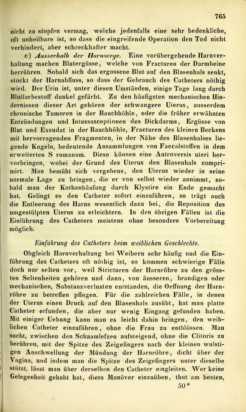 nicht zu stopfen vermag, welche jedenfalls eine sehr bedenkliche, oft unheilbare ist, so dass die eingreifende Operation den Tod nicht verhindert, aber schreckhafter macht. c) Ausserhalb der flarmvege. Eine vorübergehende Harnver- haltung machen Blutergüsse, vs^elche von Fracturen der Darmbeine herrühren. Sobald sich das ergossene Blut auf den Blasenhals senkt, stockt der Ilarnabfluss, so dass der Gebrauch des Catheters nöthig wird. Der Urin ist, unter diesen Umständen, einige Tage lang durch BlutfarbestoflF dunkel gefärbt. Zu den häufigsten mechanischen Hin- dernissen dieser Art gehören der schwangere ülerus, ausserdem chronische Tumoren in der Bauchhöhle, oder die früher erwähnten Entzündungen und Intussusceptionen des Dickdarms, Ergüsse von Blut und Exsudat in der Bauchhöhle, Fracturen des kleinen Beckens mit hervorragenden Fragmenten, in der Nähe des Blasenhalses lie- gende Kugeln, bedeutende Ansammlungen von Faecalstoffen in dem erweiterten S romanum. Diese können eine Autroversis uteri her- vorbringen, wobei der Grund des Uterus den Blasenhals compri- mirt. Man bemüht sich vergebens, den Uterus wieder in seine normale Lage zu bringen, die er von selbst wieder annimmt, so- bald man der Kothanhäufung durch Klystire ein Ende gemacht hat. Gelingt es den Calheler sofort einzuführen, so trägt auch die Entleerung des Harns wesentlich dazu bei, die Reposition des umgestülpten Uterus zu erleichtern. In den übrigen Fällen ist die Einführung des Catheters meistens ohne besondere Vorbereitung möglich. Einführung des Catheters beim weiblichen Geschlechte. Obgleich Harnverhaltung bei Weibern sehr häufig und die Ein- führung des Catheters oft nöthig ist, so kommen schwierige Fälle doch nur selten vor, weil Stricturen der Harnröhre zu den gröss- ten Seltenheiten gehören und dann, von äusseren, brandigen oder mechanischen, Substanzverlusten entstanden, die Oeffnung der Harn- röhre zu betreffen pflegen. Für die zahlreichen Fälle, in denen der Uterus einen Druck auf den Blasenhals ausübt, hat man platte Catheter erfunden, die aber nur wenig Eingang gefunden haben. Mit einiger Uebung kann man es leicht dahin bringen, den weib- lichen Catheter einzuführen, ohne die Frau zu entblössen. Man sucht, zwischen den Schaamlefzen aufsteigend, ohne die Clitoris zu berühren, mit der Spitze des Zeigefingers nach der kleinen wulsti- gen Anschwellung der Mündung der Harnröhre, dicht über der Vagina, und indem man die Spitze des Zeigefingers unter dieselbe stützt, lässt man über derselben den Catheter eingleiten. Wer keine Gelegenheit gehabt hat, diess Manöver einzuüben, thut am besten, 50*