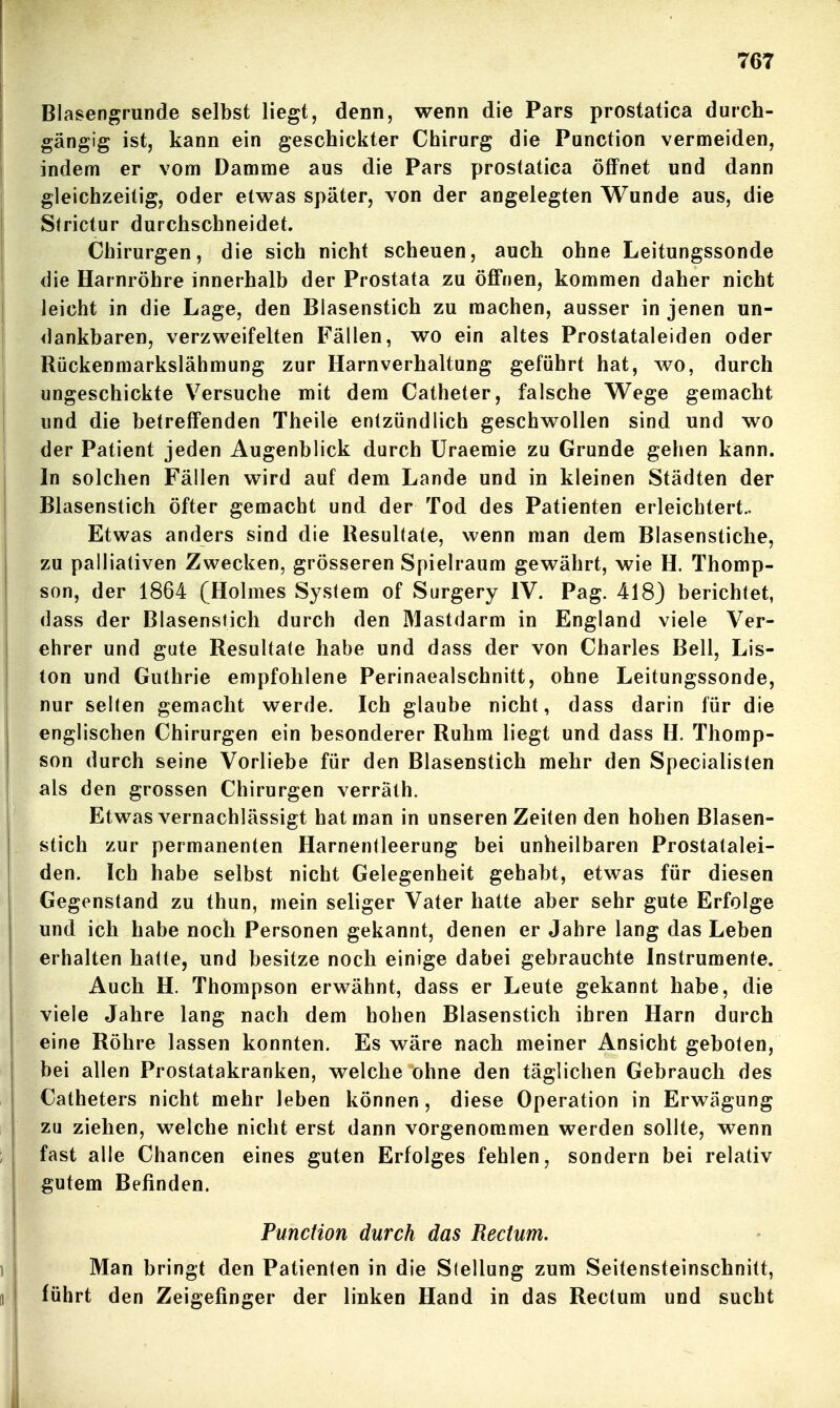 Blasengrunde selbst liegt, denn, wenn die Pars prostatica durch- gängig ist, kann ein geschickter Chirurg die Function vermeiden, indem er vom Damme aus die Pars prostatica öffnet und dann gleichzeitig, oder elv^^as später, von der angelegten Wunde aus, die Strictur durchschneidet. Chirurgen, die sich nicht scheuen, auch ohne Leitungssonde die Harnröhre innerhalb der Prostata zu öffnen, kommen daher nicht leicht in die Lage, den Blasenstich zu machen, ausser in jenen un- dankbaren, verzv^eifelten Fällen, wo ein altes Prostataleiden oder Riickenmarkslähmung zur Harnverhaltung geführt hat, wo, durch ungeschickte Versuche mit dem Catheter, falsche Wege gemacht und die betreffenden Theile entzündlich geschwollen sind und wo der Patient jeden Augenblick durch Uraemie zu Grunde gehen kann. In solchen Fällen wird auf dem Lande und in kleinen Städten der I Blasenstich öfter gemacht und der Tod des Patienten erleichtert.. Etwas anders sind die Resultate, wenn man dem Blasenstiche, zu palliativen Zwecken, grösseren Spielraum gewährt, wie H. Thomp- son, der 1864 (Holmes System of Surgery IV. Pag. 418) berichtet, dass der Blasensiich durch den Mastdarm in England viele Ver- ehrer und gute Resultate habe und dass der von Charles Bell, Lis- ton und Guthrie empfohlene Perinaealschnitt, ohne Leitungssonde, nur selten gemacht werde. Ich glaube nicht, dass darin für die englischen Chirurgen ein besonderer Ruhm liegt und dass H. Thomp- son durch seine Vorliebe für den Blasenstich mehr den Specialisten als den grossen Chirurgen verrath. Etwas vernachlässigt hat man in unseren Zeiten den hohen Blasen- stich zur permanenten Harnentleerung bei unheilbaren Prostalalei- den. Ich habe selbst nicht Gelegenheit gehabt, etwas für diesen Gegenstand zu thun, mein seliger Vater hatte aber sehr gute Erfolge und ich habe noch Personen gekannt, denen er Jahre lang das Leben erhalten hatte, und besitze noch einige dabei gebrauchte Instrumente. Auch H. Thompson erwähnt, dass er Leute gekannt habe, die viele Jahre lang nach dem hohen Blasenstich ihren Harn durch eine Röhre lassen konnten. Es wäre nach meiner Ansicht geboten, bei allen Prostatakranken, welche ohne den täglichen Gebrauch des Catheters nicht mehr leben können, diese Operation in Erwägung zu ziehen, welche nicht erst dann vorgenommen werden sollte, wenn fast alle Chancen eines guten Erfolges fehlen, sondern bei relativ gutem Befinden. Punction durch das Rectum. Man bringt den Patienten in die Stellung zum Seitensteinschnitt, führt den Zeigefinger der linken Hand in das Rectum und sucht