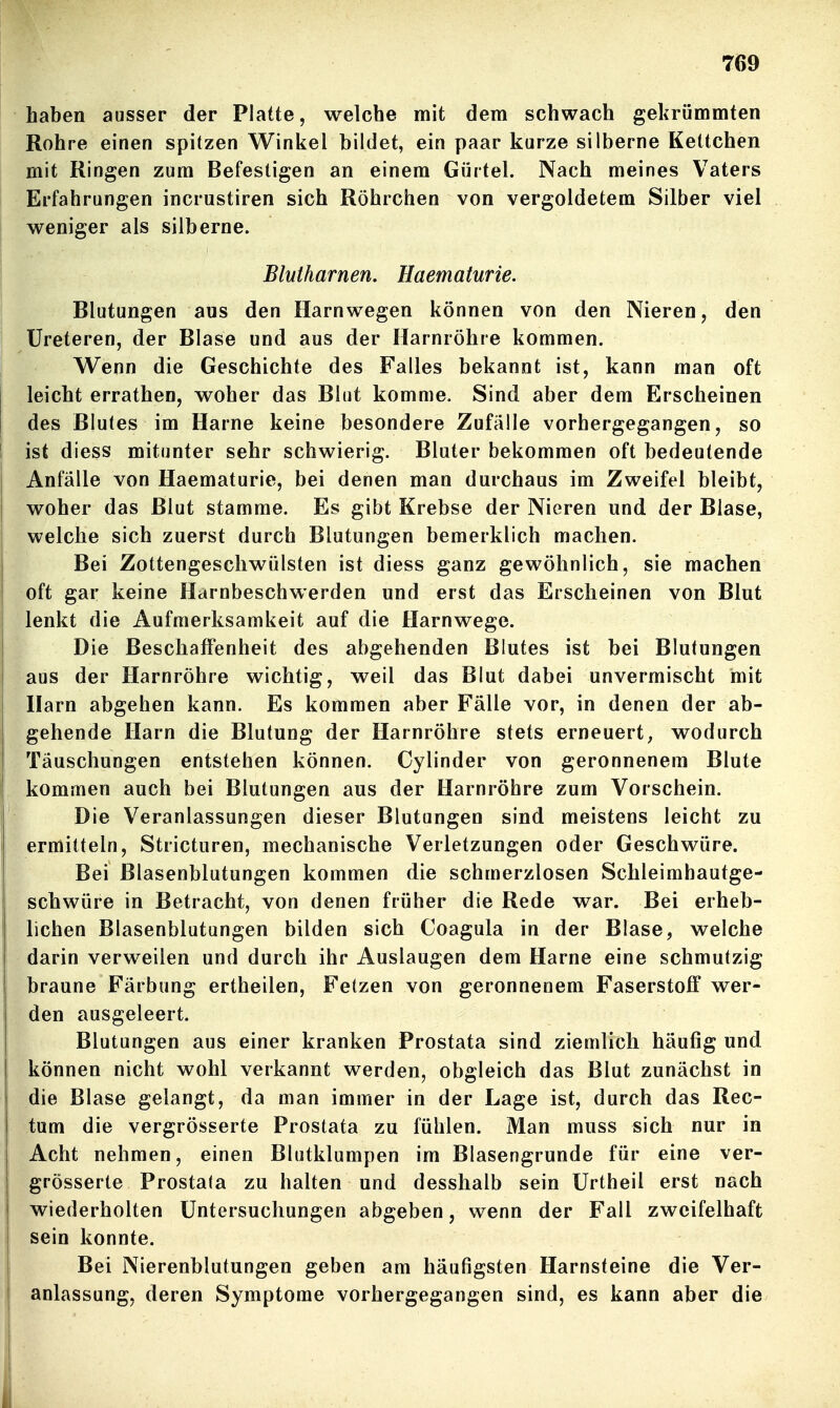 haben ausser der Platte, welche mit dem schwach gekrümmten Rohre einen spitzen Winkel bildet, ein paar kurze silberne Keltchen mit Ringen zum Befestigen an einem Gürtel. Nach meines Vaters Erfahrungen incrustiren sich Röhrchen von vergoldetem Silber viel weniger als silberne. Blutharnen. Haematurie. Blutungen aus den Harn wegen können von den Nieren, den Üreteren, der Blase und aus der Harnröhre kommen. Wenn die Geschichte des Falles bekannt ist, kann man oft leicht errathen, woher das Blut komme. Sind aber dem Erscheinen des Blutes im Harne keine besondere Zufälle vorhergegangen, so ist diess mitunter sehr schwierig. Bluter bekommen oft bedeutende Anfälle von Haematurie, bei denen man durchaus im Zweifel bleibt, woher das Blut stamme. Es gibt Krebse der Nieren und der Blase, welche sich zuerst durch Blutungen bemerklich machen. Bei Zottengeschwülsten ist diess ganz gewöhnlich, sie machen oft gar keine Harnbeschwerden und erst das Erscheinen von Blut lenkt die Aufmerksamkeit auf die Harnwege. Die Beschaffenheit des abgehenden Blutes ist bei Blutungen aus der Harnröhre wichtig, weil das Blut dabei unvermischt mit Harn abgehen kann. Es kommen aber Fälle vor, in denen der ab- gehende Harn die Blutung der Harnröhre stets erneuert, wodurch Täuschungen entstehen können. Cylinder von geronnenem Blute kommen auch bei Blutungen aus der Harnröhre zum Vorschein. Die Veranlassungen dieser Blutungen sind meistens leicht zu ermitteln, Stricturen, mechanische Verletzungen oder Geschwüre. Bei Blasenblutungen kommen die schmerzlosen Schleimbautge- schwüre in Betracht, von denen früher die Rede war. Bei erheb- lichen Blasenblutungen bilden sich Coagula in der Blase, welche darin verweilen und durch ihr Auslaugen dem Harne eine schmutzig braune Färbung ertheilen, Fetzen von geronnenem Faserstoff wer- den ausgeleert. Blutungen aus einer kranken Prostata sind ziemlich häufig und können nicht wohl verkannt werden, obgleich das Blut zunächst in die Blase gelangt, da man immer in der Lage ist, durch das Rec- tum die vergrösserte Prostata zu fühlen. Man muss sich nur in I Acht nehmen, einen Blutklumpen im Blasengrunde für eine ver- grösserte Prostata zu halten und desshalb sein ürtheil erst nach wiederholten Untersuchungen abgeben, wenn der Fall zweifelhaft sein konnte. Bei Nierenblutungen geben am häufigsten Harnsteine die Ver- anlassung, deren Symptome vorhergegangen sind, es kann aber die