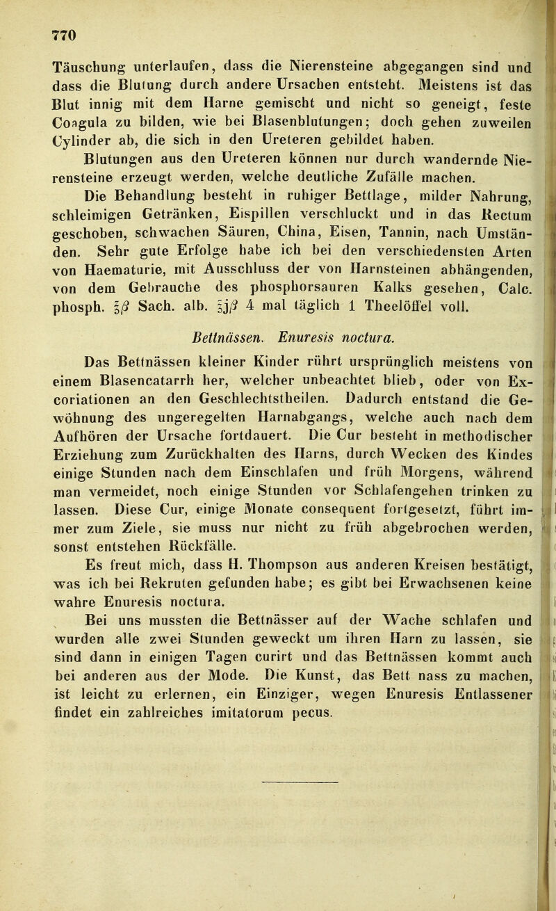 Täuschung unterlaufen, dass die Nierensteine abgegangen sind und dass die Blutung durch andere Ursachen entsteht. Meistens ist das Blut innig mit dem Harne gemischt und nicht so geneigt, feste Coagula zu bilden, wie bei Blasenbliitungen; doch gehen zuweilen Cylinder ab, die sich in den üreteren gebildet haben. Blutungen aus den üreteren können nur durch wandernde Nie- rensteine erzeugt werden, welche deutliche Zufälle machen. Die Behandlung besteht in ruhiger Bettlage, milder Nahrung, schleimigen Getränken, Eispillen verschluckt und in das Rectum geschoben, schwachen Säuren, China, Eisen, Tannin, nach Umstän- den. Sehr gute Erfolge habe ich bei den verschiedensten Arten von Haematurie, mit Ausschluss der von Harnsteinen abhängenden, von dem Gebrauche des phosphorsauren Kalks gesehen, Calc. phosph. Iß Sach. alb. sj/? 4 mal täglich 1 Theelölfel voll. Bettnässen. Enuresis noctura. Das Bettnässen kleiner Kinder rührt ursprünglich meistens von einem Blasencatarrh her, welcher unbeachtet blieb, oder von Ex- coriationen an den Geschlechtstheilen. Dadurch entstand die Ge- wöhnung des ungeregelten Harnabgangs, welche auch nach dem Aufhören der Ursache fortdauert. Die Cur besieht in methodischer Erziehung zum Zurückhalten des Harns, durch Wecken des Kindes einige Stunden nach dem Einschlafen und früh Morgens, während man vermeidet, noch einige Stunden vor Schlafengehen trinken zu lassen. Diese Cur, einige Monate consequent forlgesetzt, führt im- mer zum Ziele, sie muss nur nicht zu früh abgebrochen werden, sonst entstehen Rückfälle. Es freut mich, dass H. Thompson aus anderen Kreisen bestätigt, was ich bei Rekruten gefunden habe; es gibt bei Erwachsenen keine wahre Enuresis noctura. Bei uns mussten die Bettnässer auf der Wache schlafen und wurden alle zwei Stunden geweckt um ihren Harn zu lassen, sie sind dann in einigen Tagen curirt und das Bettnässen kommt auch bei anderen aus der Mode. Die Kunst, das Bett nass zu machen, ist leicht zu erlernen, ein Einziger, wegen Enuresis Entlassener findet ein zahlreiches imitatorum pecus.