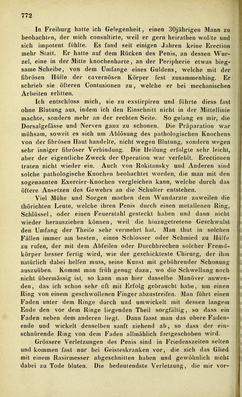 In Freiburg hatte icli Gelegenheit, einen 30jährigen Mann zu beobachten, der mich consultirte, weil er gern heirathen wollte und sich impotent fühlte. Es fand seit einigen Jahren keine Erection mehr Statt. Er hatte auf dem Rücken des Penis, an dessen Wur- zel, eine in der Mitte knochenharte, an der Peripherie etwas bieg- same Scheibe, von dem Umfange eines Guldens, welche mit der fibrösen Hülle der cavernösen Körper fest zusammenhing. Er schrieb sie öfteren Contusionen zu, welche er bei mechanischen Arbeiten erlitten. Ich entschloss mich, sie zu exstirpiren und führte diess fast ohne Blutung aus, indem ich den Einschnitt nicht in der Mittellinie machte, sondern mehr an der rechten Seite. So gelang es mir, die Dorsalgefässe und Nerven ganz zu schonen. Die Präparation war mühsam, soweit es sich um Ablösung des pathologischen Knochens von der fibrösen Haut handelte, nicht wegen Blutung, sondern wegen sehr inniger fibröser Verbindung. Die Heilung erfolgte sehr leicht, aber der eigentliche Zweck der Operation war verfehlt. Erectionen traten nicht wieder ein. Auch von Rokitansky und Anderen sind solche pathologische Knochen beobachtet worden, die man mit den sogenannten Exercier-Knochen vergleichen kann, welche durch das öftere Ansetzen des Gewehrs an die Schulter entstehen. Viel Mühe und Sorgen machen dem Wundarzte zuweilen die thörichten Leute, welche ihren Penis durch einen metallenen Ring, Schlüssel, oder einen Feuerstahl gesteckt haben und dann nicht wieder herausziehen können, weil die hinzugetretene Geschwulst den Umfang der Theile sehr vermehrt hat. Man thut in solchen Fällen immer am besten, einen Schlosser oder Schmied zu Hülfe zu rufen, der mit dem Abfeilen oder Durchbrechen solcher Fremd- körper besser fertig wird, wie der geschickteste Chirurg, der ihm natürlich dabei helfen muss, seine Kunst mit gebührender Schonung auszuüben. Kommt man früh genug dazu, wo die Schwellung noch nicht übermässig ist, so kann man hier dasselbe Manöver anwen- den, das ich schon sehr oft mit Erfolg gebraucht habe, um einen Ring von einem geschwollenen Finger abzustreifen. Man führt einen Faden unter dem Ringe durch und umwickelt mit dessen langem Ende den vor dem Ringe liegenden Theil sorgfältig, so dass ein Faden neben dem anderen liegt. Dann fasst man das abere Faden- ende und wickelt denselben sanft ziehend ab, so dass der ein- schnürende Ring von dem Faden allmählich fortgeschoben wird. Grössere Verletzungen des Penis sind in Friedenszeiten selten und kommen fast nur bei Geisteskranken vor, die sich das Glied mit einem Rasirmesser abgeschnitten haben und gewöhnlich nicht dabei zu Tode bluten. Die bedeutendste Verletzung, die mir vor-