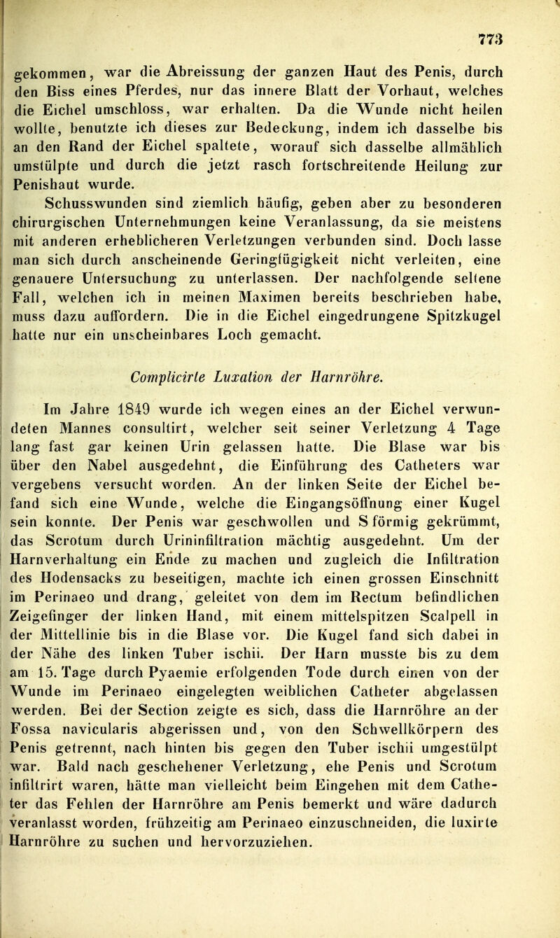 gekommen, war die Abreissung der ganzen Haut des Penis, durch den Biss eines Pferdes, nur das innere Blatt der Vorhaut, welches die Eichel umschloss, war erhalten. Da die Wunde nicht heilen wollte, benutzte ich dieses zur Bedeckung, indem ich dasselbe bis an den Rand der Eichel spaltete, worauf sich dasselbe allmählich umstülpte und durch die jetzt rasch fortschreitende Heilung zur Penishaut wurde. Schusswunden sind ziemlich häufig, geben aber zu besonderen chirurgischen Unternehmungen keine Veranlassung, da sie meistens mit anderen erheblicheren Verletzungen verbunden sind. Doch lasse man sich durch anscheinende Geringfügigkeit nicht verleiten, eine genauere Untersuchung zu unterlassen. Der nachfolgende seltene Fall, welchen ich in meinen Maximen bereits beschrieben habe, muss dazu auffordern. Die in die Eichel eingedrungene Spitzkugel hatte nur ein unscheinbares Loch gemacht. Complicirle Luxation der Harnröhre. Im Jahre 1849 wurde ich wegen eines an der Eichel verwun- deten Mannes consultirt, welcher seit seiner Verletzung 4 Tage lang fast gar keinen Urin gelassen hatte. Die Blase war bis über den Nabel ausgedehnt, die Einführung des Catheters war vergebens versucht worden. An der linken Seite der Eichel be- fand sich eine Wunde, welche die Eingangsöffnung einer Kugel sein konnte. Der Penis war geschwollen und S förmig gekrümmt, das Scrotum durch Urininfiltration mächtig ausgedehnt. Um der Harnverhaltung ein Ende zu machen und zugleich die Infiltration des Hodensacks zu beseitigen, machte ich einen grossen Einschnitt im Perinaeo und drang, geleitet von dem im Rectum befindlichen Zeigefinger der linken Hand, mit einem mittelspitzen Scalpell in der Mittellinie bis in die Blase vor. Die Kugel fand sich dabei in der Nähe des linken Tuber ischii. Der Harn musste bis zu dem am 15. Tage durch Pyaemie erfolgenden Tode durch einen von der Wunde im Perinaeo eingelegten weiblichen Catheter abgelassen werden. Bei der Section zeigte es sich, dass die Harnröhre an der Fossa navicularis abgerissen und, von den Schwellkörpern des Penis getrennt, nach hinten bis gegen den Tuber ischii umgestülpt war. Bald nach geschehener Verletzung, ehe Penis und Scrotum infiltrirt waren, hätte man vielleicht beim Eingehen mit dem Cathe- ter das Fehlen der Harnröhre am Penis bemerkt und wäre dadurch veranlasst worden, frühzeitig am Perinaeo einzuschneiden, die luxirle Harnröhre zu suchen und hervorzuziehen.