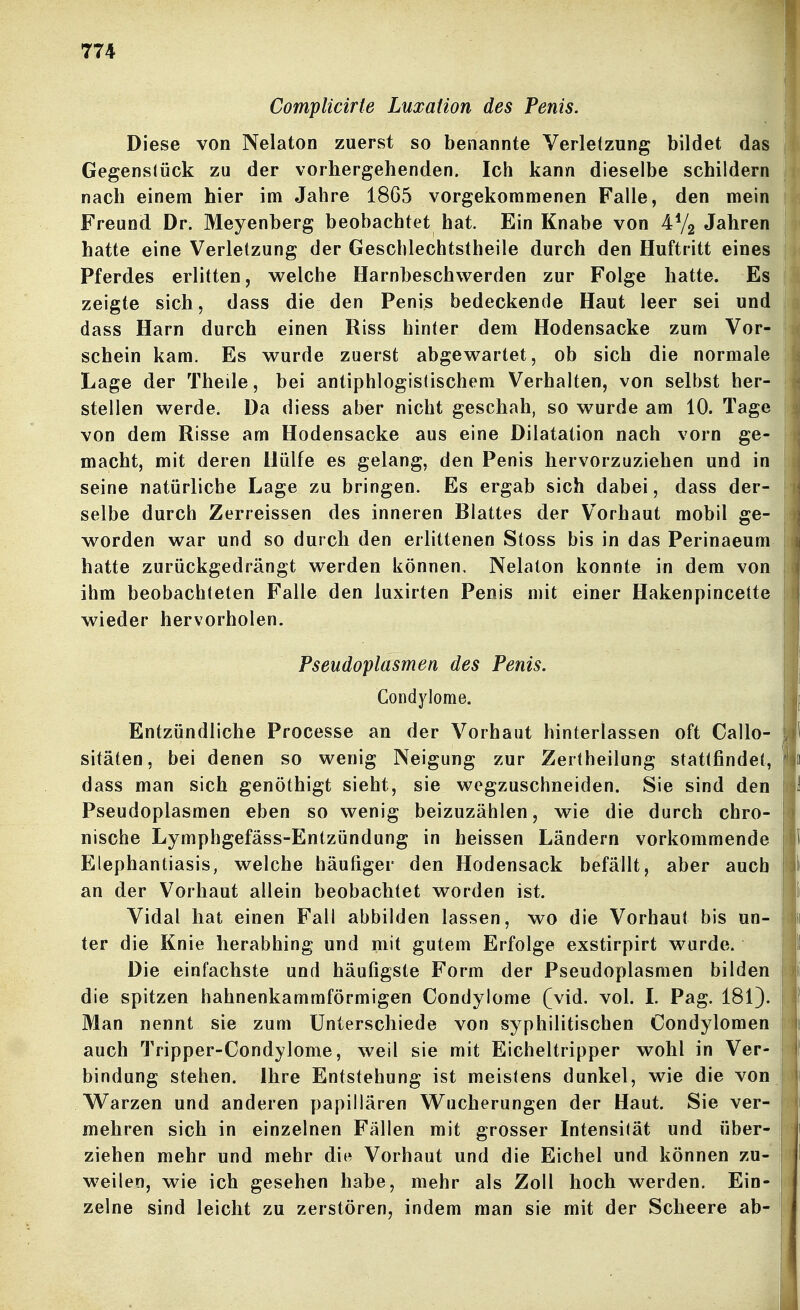 CompUcirte Luxation des Penis. \ Diese von Nelaton zuerst so benannte Verletzung bildet das Gegenstück zu der vorhergehenden. Ich kann dieselbe schildern i nach einem hier im Jahre 1865 vorgekommenen Falle, den mein Freund Dr. Meyenberg beobachtet hat. Ein Knabe von 4V2 Jahren hatte eine Verletzung der Gescblechtstheile durch den Huftritt eines Pferdes erlitten, welche Harnbeschwerden zur Folge hatte. Es zeigte sich, dass die den Penis bedeckende Haut leer sei und dass Harn durch einen Riss hinter dem Hodensacke zum Vor- schein kam. Es wurde zuerst abgewartet, ob sich die normale Lage der Theile, bei antiphlogistischem Verhalten, von selbst her- stellen werde. Da diess aber nicht geschah, so wurde am 10. Tage von dem Risse am Hodensacke aus eine Dilatation nach vorn ge- macht, mit deren Hülfe es gelang, den Penis hervorzuziehen und in ; seine natürliche Lage zu bringen. Es ergab sich dabei, dass der- • selbe durch Zerreissen des inneren Blattes der Vorhaut mobil ge- ; worden war und so durch den erlittenen Stoss bis in das Perinaeum ; hatte zurückgedrängt werden können, Nelaton konnte in dem von i ihm beobachteten Falle den luxirten Penis mit einer Hakenpincette wieder hervorholen. Pseudoplasmen des Penis. Condylome. Entzündliche Processe an der Vorhaut hinterlassen oft Callo- sitäten, bei denen so wenig Neigung zur Zertheilung stattfindet, dass man sich genöthigt sieht, sie wegzuschneiden. Sie sind den Pseudoplasmen eben so wenig beizuzählen, wie die durch chro- nische Lymphgefäss-Entzündung in heissen Ländern vorkommende Elephantiasis, welche häufiger den Hodensack befällt, aber auch an der Vorhaut allein beobachtet worden ist. Vidal hat einen Fall abbilden lassen, wo die Vorhaut bis un- ter die Knie herabhing und mit gutem Erfolge exstirpirt wurde. Die einfachste und häufigste Form der Pseudoplasmen bilden i die spitzen hahnenkammförmigen Condylome (vid. vol. L Pag. 181). : Man nennt sie zum Unterschiede von syphilitischen Condylomen 1 auch Tripper-Condylome, weil sie mit Eicheltripper wohl in Ver- bindung stehen. Ihre Entstehung ist meistens dunkel, wie die von Warzen und anderen papillären Wucherungen der Haut. Sie ver- mehren sich in einzelnen Fällen mit grosser Intensität und über- ziehen mehr und mehr die Vorhaut und die Eichel und können zu- weilen, wie ich gesehen habe, mehr als Zoll hoch werden. Ein- 1 zelne sind leicht zu zerstören, indem man sie mit der Scheere ab- j |