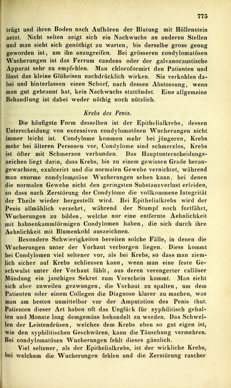 trägt und ihren Boden nach Aufhören der Blutung mit Höllenstein aetzt. Nicht selten zeigt sich ein Nachwuchs an anderen Stellen und man sieht sich genöthigt zu warten, bis derselbe gross genug geworden ist, um ihn anzugreifen. Bei grösseren condylomatösen Wucherungen ist das Ferrum candens oder der galvanocaustische Apparat sehr zu empfehlen. Man chloroformirt den Patienten und lässt das kleine Glüheisen nachdrücklich wirken. Sie verkohlen da- bei und hinterlassen einen Schorf, nach dessen Abstossung, wenn man gut gebrannt hat, kein Nachwuchs stattfindet. Eine allgemeine Behandlung ist dabei weder nöthig noch nützlich. Krebs des Penis. Die häufigste Form desselben ist der Epithelialkrebs, dessen Unterscheidung von excessiven condylomatösen Wucherungen nicht immer leicht ist. Condylome kommen mehr bei jüngeren, Krebs mehr bei älteren Personen vor, Condylome sind schmerzlos, Krebs ist öfter mit Schmerzen verbunden. Das Hauptunterscheidungs- zeichen liegt darin, dass Krebs, bis zu einem gewissen Grade heran- gewachsen, exulcerirt und die normalen Gewebe vernichtet, während man enorme condyloniatöse Wucherungen sehen kann, bei denen die normalen Gewebe nicht den geringsten Substanzverlust erleiden, so dass nach Zerstörung der Condylome die vollkommene Integrität der Theile wieder hergestellt wird. Bei Epithelialkrebs wird der Penis allmählich verzehrt, während der Stumpf noch fortfährt, Wucherungen zu bilden, welche nur eine entfernte Aehnlichkeit mit hahnenkammförmigen Condylomen haben, die sich durch ihre Aehnlichkeit mit Blumenkohl auszeichnen. Besondere Schwierigkeiten bereiten solche Fälle, in denen die Wucherungen unter der Vorhaut verborgen liegen. Diess kommt bei Condylomen viel seltener vor, als bei Krebs, so dass man ziem- lich sicher auf Krebs schliessen kann, wenn man eine feste Ge- schwulst unter der Vorhaut fühlt, aus deren verengerter callöser Mündung ein jauchiges Sekret zum Vorschein kommt. Man sieht sich aber zuweilen gezwungen, die Vorhaut zu spalten, um dem Patienten oder einem CoUegen die Diagnose klarer zu machen, was man am besten unmittelbar vor der Amputation des Penis thut. Patienten dieser Art haben oft das Unglück für syphilitisch gehal- ten und Monate lang demgemäss behandelt zu werden. Das Schw^el- len der Leistendrüsen, welches dem Krebs eben so gut eigen ist, wie den syphilitischen Geschwüren, kann die Täuschung vermehren. Bei condylomatösen W^ucherungen fehlt dieses gänzlich. Viel seltener, als der Epithelialkrebs, ist der wirkliche Krebs, bei welchem die Wucherungen fehlen und die Zerstörung rascher