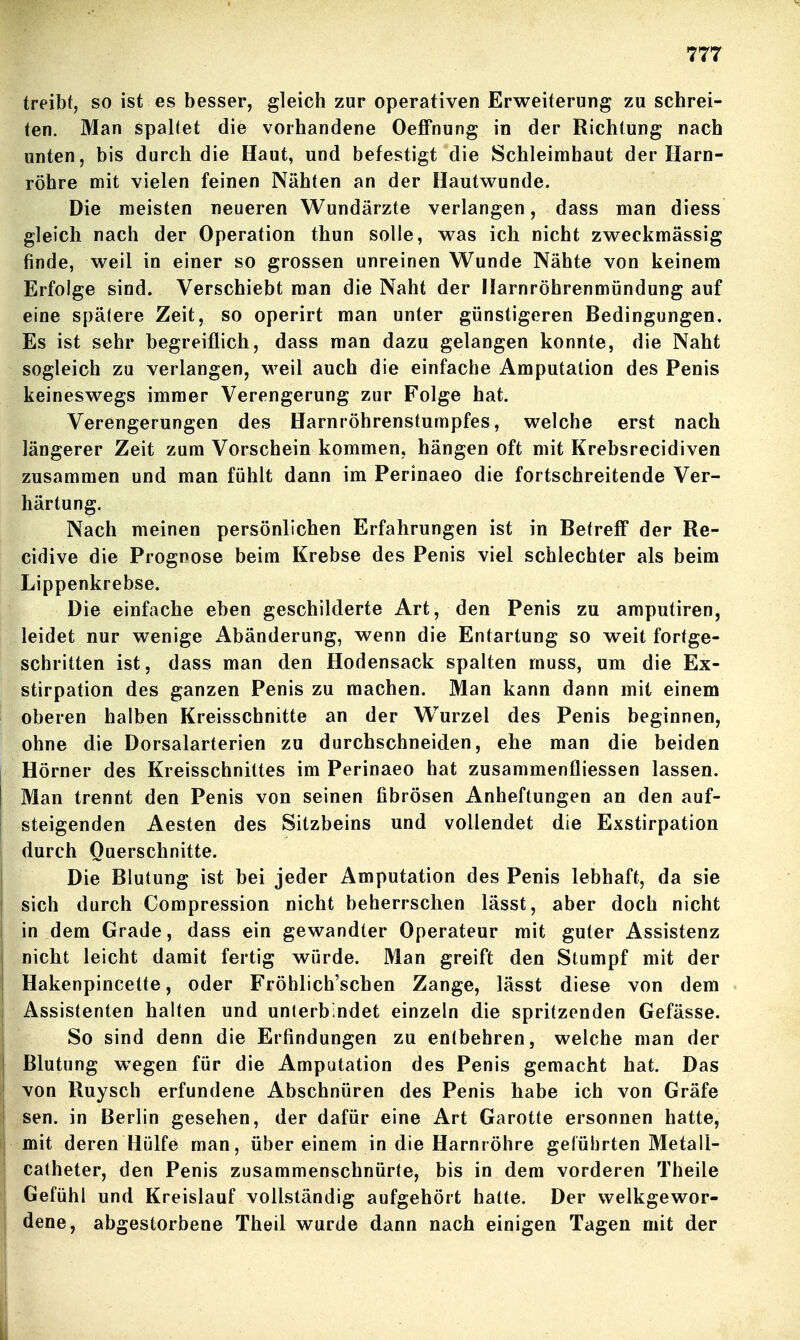 treibt, so ist es besser, gleich zur operativen Erweiterung zu schrei- ten. Man spaKet die vorhandene OefFnung in der Richtung nach unten, bis durch die Haut, und befestigt die Schleimhaut der Harn- röhre mit vielen feinen Nähten an der Hautwunde. Die meisten neueren Wundärzte verlangen, dass man diess gleich nach der Operation thun solle, was ich nicht zweckmässig finde, weil in einer so grossen unreinen Wunde Nähte von keinem Erfolge sind. Verschiebt man die Naht der Harnröhrenmündung auf eine späfere Zeit, so operirt man unter günstigeren Bedingungen. Es ist sehr begreiflich, dass man dazu gelangen konnte, die Naht sogleich zu verlangen, weil auch die einfache Amputation des Penis keineswegs immer Verengerung zur Folge hat. Verengerungen des Harnröhrenstumpfes, welche erst nach längerer Zeit zum Vorschein kommen, hängen oft mit Krebsrecidiven zusammen und man fühlt dann im Perinaeo die fortschreitende Ver- härtung. Nach meinen persönlichen Erfahrungen ist in Betreff der Re- cidive die Prognose beim Krebse des Penis viel schlechter als beim Lippenkrebse. Die einfache eben geschilderte Art, den Penis zu amputiren, leidet nur wenige Abänderung, wenn die Entartung so weit fortge- schritten ist, dass man den Hodensack spalten muss, um die Ex- stirpation des ganzen Penis zu machen. Man kann dann mit einem oberen halben Kreisschnitte an der Wurzel des Penis beginnen, ohne die Dorsalarterien zu durchschneiden, ehe man die beiden Hörner des Kreisschnittes im Perinaeo hat zusammenfliessen lassen. Man trennt den Penis von seinen fibrösen Anheftungen an den auf- steigenden Aesten des Sitzbeins und vollendet die Exstirpation durch Querschnitte. Die Blutung ist bei jeder Amputation des Penis lebhaft, da sie sich durch Compression nicht beherrschen lässt, aber doch nicht in dem Grade, dass ein gewandter Operateur mit guter Assistenz nicht leicht damit fertig würde. Man greift den Stumpf mit der Hakenpincette, oder Fröhlich'schen Zange, lässt diese von dem Assistenten halten und unterbindet einzeln die spritzenden Gefässe. So sind denn die Erfindungen zu entbehren, welche man der Blutung wegen für die Amputation des Penis gemacht hat. Das von Ruysch erfundene Abschnüren des Penis habe ich von Gräfe sen. in Berlin gesehen, der dafür eine Art Garotte ersonnen hatte, mit deren Hülfe man, über einem in die Harnröhre geführten Metall- catheter, den Penis zusammenschnürte, bis in dem vorderen Theile Gefühl und Kreislauf vollständig aufgehört hatte. Der welkgewor- dene, abgestorbene Theil wurde dann nach einigen Tagen mit der