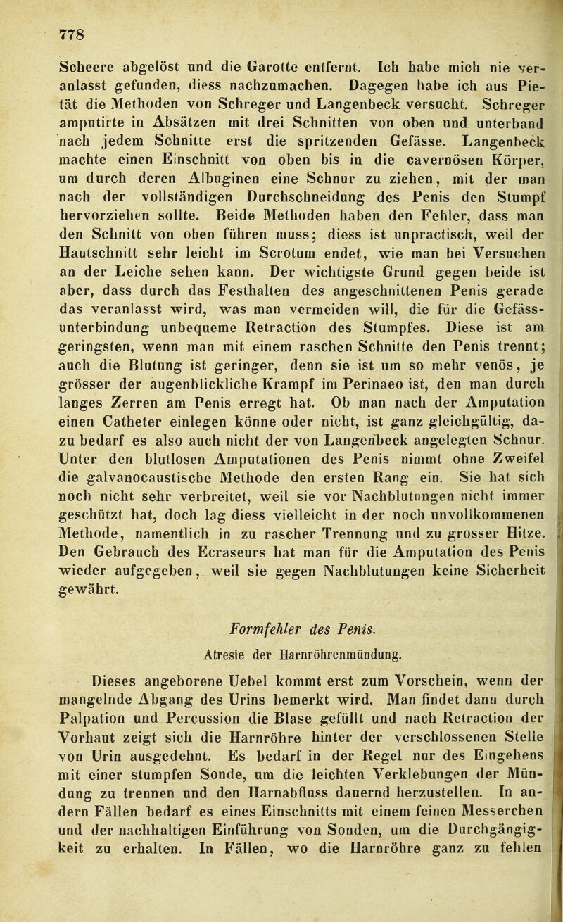 Scheere abgelöst und die Garotte entfernt. Ich habe mich nie ver- anlasst gefunden, diess nachzumachen. Dagegen habe ich aus Pie- tät die Methoden von Schreger und Langenbeck versucht. Schreger amputirte in Absätzen mit drei Schnitten von oben und unterband nach jedem Schnitte erst die spritzenden Gefässe. Langenbeck machte einen Einschnitt von oben bis in die cavernösen Körper, um durch deren Albuginen eine Schnur zu ziehen, mit der man j nach der vollständigen Durchschneidung des Penis den Stumpf hervorziehen sollte. Beide Methoden haben den Fehler, dass man den Schnitt von oben führen muss; diess ist unpractisch, v^^eil der Hautschnitt sehr leicht im Scrotum endet, wie man bei Versuchen j an der Leiche sehen kann. Der wichtigste Grund gegen beide ist aber, dass durch das Festhalten des angeschnittenen Penis gerade das veranlasst wird, was man vermeiden will, die für die Gefäss- unterbindung unbequeme Retraction des Stumpfes. Diese ist am geringsten, wenn man mit einem raschen Schnitte den Penis trennt; auch die Blutung ist geringer, denn sie ist um so mehr venös, je grösser der augenblickliche Krampf im Perinaeo ist, den man durch langes Zerren am Penis erregt hat. Ob man nach der Amputation einen Catheter einlegen könne oder nicht, ist ganz gleichgültig, da- zu bedarf es also auch nicht der von Langenbeck angelegten Schnur, i Unter den blutlosen Amputationen des Penis nimmt ohne Zweifel die galvanocaustische Methode den ersten Rang ein. Sie hat sich noch nicht sehr verbreitet, weil sie vor Nachblutungen nicht immer geschützt hat, doch lag diess vielleicht in der noch unvollkommenen | Methode, namentlich in zu rascher Trennung und zu grosser Hitze. Den Gebrauch des Ecraseurs hat man für die Amputation des Penis wieder aufgegeben, weil sie gegen Nachblutungen keine Sicherheit gewährt. Formfehler des Penis. Atresie der Harnröhrenmündung. Dieses angeborene üebel kommt erst zum Vorschein, wenn der i mangelnde Abgang des Urins bemerkt wird. Man findet dann durch Palpation und Percussion die Blase gefüllt und nach Retraction der Vorhaut zeigt sich die Harnröhre hinter der verschlossenen Stelle von Urin ausgedehnt. Es bedarf in der Regel nur des Eingehens mit einer stumpfen Sonde, um die leichten Verklebungen der Mün- dung zu trennen und den Harnabüuss dauernd herzustellen. In an- 1 dern Fällen bedarf es eines Einschnitts mit einem feinen Messerchen P und der nachhaltigen Einführung von Sonden, um die Durchgängig- keit zu erhalten. In Fällen, wo die Harnröhre ganz zu fehlen I