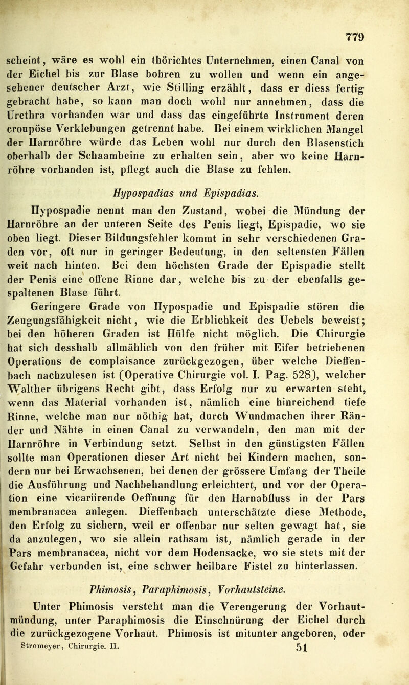 scheint, wäre es wohl ein thörichtes Unternehmen, einen Canal von der Eichel bis zur Blase bohren zu wollen und wenn ein ange- gebener deutscher Arzt, wie Stilling erzählt, dass er diess fertig gebracht habe, so kann man doch wohl nur annehmen, dass die Urethra vorhanden war und dass das eingeführte Instrument deren croupÖse Verklebungen getrennt habe. Bei einem wirklichen Mangel der Harnröhre würde das Leben wohl nur durch den Blasenstich oberhalb der Schaambeine zu erhalten sein, aber wo keine Harn- röhre vorhanden ist, pflegt auch die Blase zu fehlen. Hypospadias und Epispadias. Hypospadie nennt man den Zustand, wobei die Mündung der Harnröhre an der unteren Seite des Penis liegt, Epispadie, wo sie oben liegt. Dieser Bildungsfehler kommt in sehr verschiedenen Gra- den vor, oft nur in geringer Bedeutung, in den seltensten Fällen weit nach hinten. Bei dem höchsten Grade der Epispadie stellt der Penis eine oflPene Rinne dar, welche bis zu der ebenfalls ge- spaltenen Blase führt. Geringere Grade von Hypospadie und Epispadie stören die Zeugungsfähigkeit nicht, wie die Erblichkeit des üebels beweist; bei den höheren Graden ist Hülfe nicht möglich. Die Chirurgie hat sich desshalb allmählich von den früher mit Eifer betriebenen Operations de complaisance zurückgezogen, über welche Diesen- bach nachzulesen ist (Operative Chirurgie vol. I. Pag. 528), welcher Walther übrigens Recht gibt, dass Erfolg nur zu erwarten steht, wenn das Material vorhanden ist, nämlich eine hinreichend tiefe Rinne, welche man nur nöthig hat, durch Wundmachen ihrer Rän- der und Nähte in einen Canal zu verwandeln, den man mit der Harnröhre in Verbindung setzt. Selbst in den günstigsten Fällen sollte man Operationen dieser Art nicht bei Kindern machen, son- dern nur bei Erwachsenen, bei denen der grössere Umfang der Theile die Ausführung und Nachbehandlung erleichtert, und vor der Opera- tion eine vicariirende Oeff'nung für den Harnabfluss in der Pars membranacea anlegen. Diefl'enbach unterschätzte diese Methode, den Erfolg zu sichern, weil er ofi'enbar nur selten gewagt hat, sie da anzulegen, wo sie allein rathsam ist^ nämlich gerade in der Pars membranacea, nicht vor dem Hodensacke, wo sie stets mit der Gefahr verbunden ist, eine schwer heilbare Fistel zu hinterlassen. Phimosis, Paraphimosis, Vorhautsteine. Unter Phimosis versteht man die Verengerung der Vorhaut- mündung, unter Paraphimosis die Einschnürung der Eichel durch die zurückgezogene Vorhaut. Phimosis ist mitunter angeboren, oder Stromeyer, Chirurgie. II. 5l