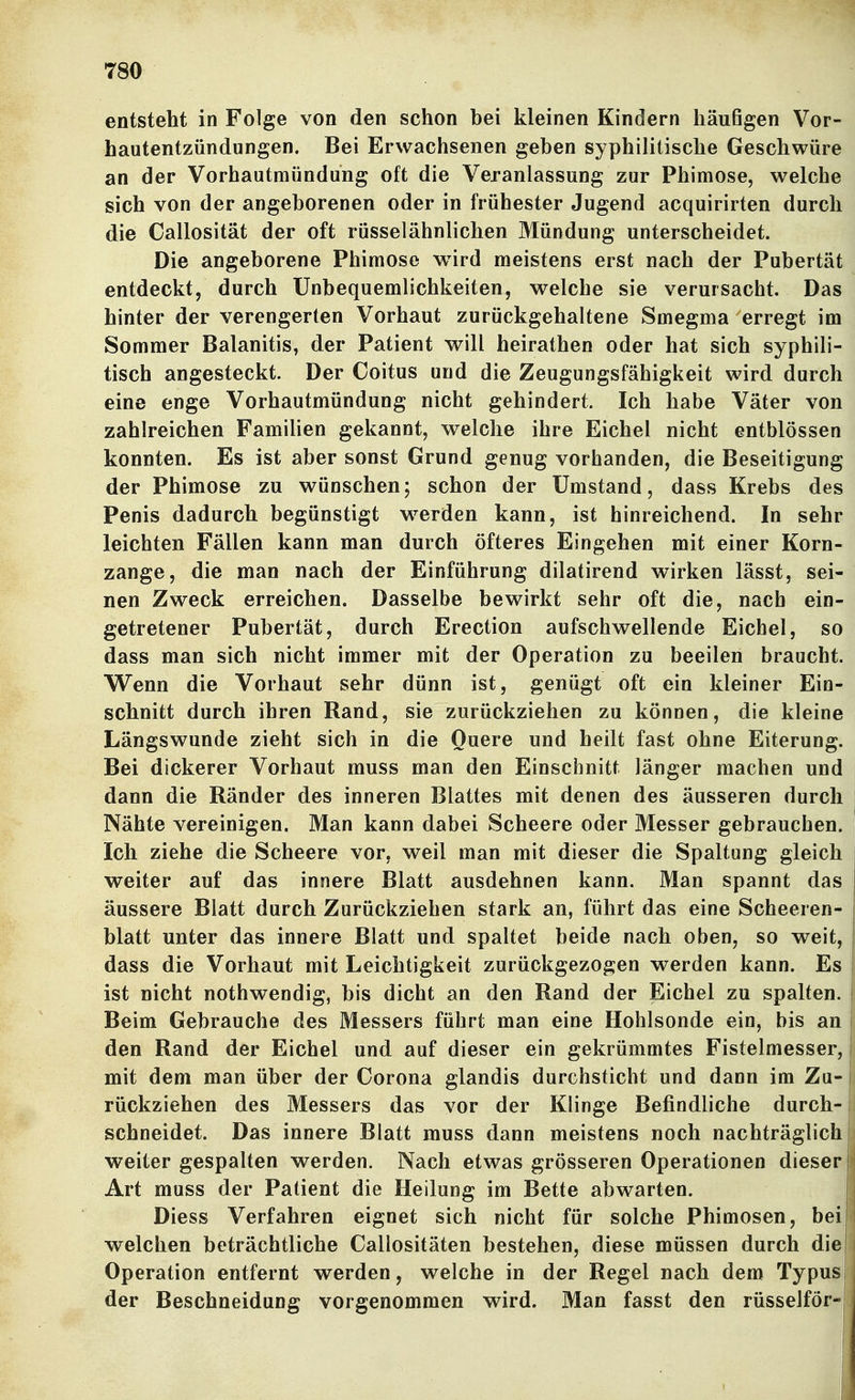 entsteht in Folge von den schon bei kleinen Kindern häußgen Vor- hautentzündungen. Bei Erwachsenen geben syphilitische Geschwüre an der Vorhautmündung oft die Veranlassung zur Phimose, welche sich von der angeborenen oder in frühester Jugend acquirirten durch die Callosität der oft rüsselähnlichen Mündung unterscheidet. Die angeborene Phimose wird meistens erst nach der Pubertät entdeckt, durch Unbequemlichkeiten, welche sie verursacht. Das hinter der verengerten Vorhaut zurückgehaltene Smegma erregt im Sommer Balanitis, der Patient will heirathen oder hat sich syphili- tisch angesteckt. Der Coitus und die Zeugungsfähigkeit wird durch eine enge Vorhautmündung nicht gehindert. Ich habe Väter von zahlreichen Familien gekannt, welche ihre Eichel nicht entblössen konnten. Es ist aber sonst Grund genug vorhanden, die Beseitigung der Phimose zu wünschen; schon der Umstand, dass Krebs des Penis dadurch begünstigt w^erden kann, ist hinreichend. In sehr leichten Fällen kann man durch öfteres Eingehen mit einer Korn- zange, die man nach der Einführung dilatirend wirken lässt, sei- nen Zweck erreichen. Dasselbe bewirkt sehr oft die, nach ein- getretener Pubertät, durch Erection aufschwellende Eichel, so dass man sich nicht immer mit der Operation zu beeilen braucht. Wenn die Vorhaut sehr dünn ist, genügt oft ein kleiner Ein- schnitt durch ihren Rand, sie zurückziehen zu können, die kleine Längswunde zieht sich in die Quere und heilt fast ohne Eiterung. Bei dickerer Vorhaut muss man den Einschnitt länger machen und dann die Ränder des inneren Blattes mit denen des äusseren durch Nähte vereinigen. Man kann dabei Scheere oder Messer gebrauchen. Ich ziehe die Scheere vor, weil man mit dieser die Spaltung gleich i weiter auf das innere Blatt ausdehnen kann. Man spannt das I äussere Blatt durch Zurückziehen stark an, führt das eine Scheeren- blatt unter das innere Blatt und spaltet beide nach oben, so weit, dass die Vorhaut mit Leichtigkeit zurückgezogen werden kann. Es ist nicht nothwendig, bis dicht an den Rand der Eichel zu spalten. Beim Gebrauche des Messers führt man eine Hohlsonde ein, bis an den Rand der Eichel und auf dieser ein gekrümmtes Fistelmesser, ' mit dem man über der Corona glandis durchsticht und dann im Zu- rückziehen des Messers das vor der Klinge Befindliche durch-j schneidet. Das innere Blatt muss dann meistens noch nachträglich weiter gespalten werden. Nach etwas grösseren Operationen dieser Art muss der Patient die Heilung im Bette abwarten. ' Diess Verfahren eignet sich nicht für solche Phimosen, bei! welchen beträchtliche Callositäten bestehen, diese müssen durch die Operation entfernt werden, welche in der Regel nach dem Typus der Beschneidung vorgenommen wird. Man fasst den rüsselför-i