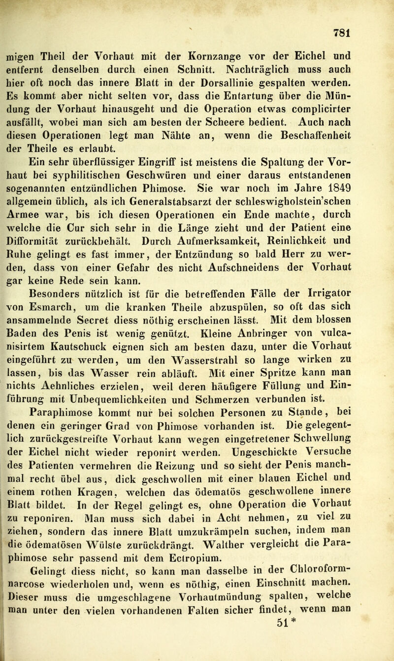 migen Theil der Vorhaut mit der Kornzange vor der Eichel und entfernt denselben durch einen Schnitt. Nachträglich muss auch hier oft noch das innere Blatt in der Dorsallinie gespalten werden. Es kommt aber nicht selten vor, dass die Entartung über die Mün- dung der Vorhaut hinausgeht und die Operation etwas complicirter ausfällt, wobei man sich am besten der Scheere bedient. Auch nach diesen Operationen legt man Nähte an, wenn die Beschalfenheit der Theile es erlaubt. Ein sehr überflüssiger Eingriff ist meistens die Spaltung der Vor- haut bei syphilitischen Geschwüren und einer daraus entstandenen sogenannten entzündlichen Phimose. Sie war noch im Jahre 1849 allgemein üblich, als ich Generalstabsarzt der schleswigholstein'schen Armee war, bis ich diesen Operationen ein Ende machte, durch welche die Cur sich sehr in die Länge zieht und der Patient ein© Difformität zurückbehält. Durch Aufmerksamkeit, Reinlichkeit und Ruhe gelingt es fast immer, der Entzündung so bald Herr zu wer- den, dass von einer Gefahr des nicht Aufschneidens der Vorhaut gar keine Rede sein kann. Besonders nützlich ist für die betreffenden Fälle der Irrigator von Esmarch, um die kranken Theile abzuspülen, so oft das sich ansammelnde Secret diess nöthig erscheinen lässt. Mit dem blossen Baden des Penis ist wenig genützt. Kleine Anbringer von vulca- nisirtem Kautschuck eignen sich am besten dazu, unter die Vorhaut eingeführt zu werden, um den VTasserstrahl so lange wirken zu lassen, bis das Wasser rein abläuft. Mit einer Spritze kann man nichts Aehnliches erzielen, weil deren häufigere Füllung und Ein- führung mit Unbequemlichkeiten und Schmerzen verbunden ist. Paraphimose kommt nur bei solchen Personen zu Stande, bei denen ein geringer Grad von Phimose vorhanden ist. Die gelegent- lich zurückgestreifte Vorhaut kann wegen eingetretener Schwellung der Eichel nicht wieder reponirt werden. Ungeschickte Versuche des Patienten vermehren die Reizung und so sieht der Penis manch- mal recht übel aus, dick geschwollen mit einer blauen Eichel und einem rothen Kragen, welchen das ödematös geschwollene innere Blatt bildet. In der Regel gelingt es, ohne Operation die Vorhaut zu reponiren. Man muss sich dabei in Acht nehmen, zu viel zu ziehen, sondern das innere Blatt umzukrämpeln suchen, indem man die ödematösen Wülste zurückdrängt. Walther vergleicht die Para- phimose sehr passend mit dem Ectropium. Gelingt diess nicht, so kann man dasselbe in der Chloroform- narcose wiederholen und, wenn es nöthig, einen Einschnitt machen. Dieser muss die umgeschlagene Vorhautmündung spalten, welche man unter den vielen vorhandenen Falten sicher findet, wenn man 51*