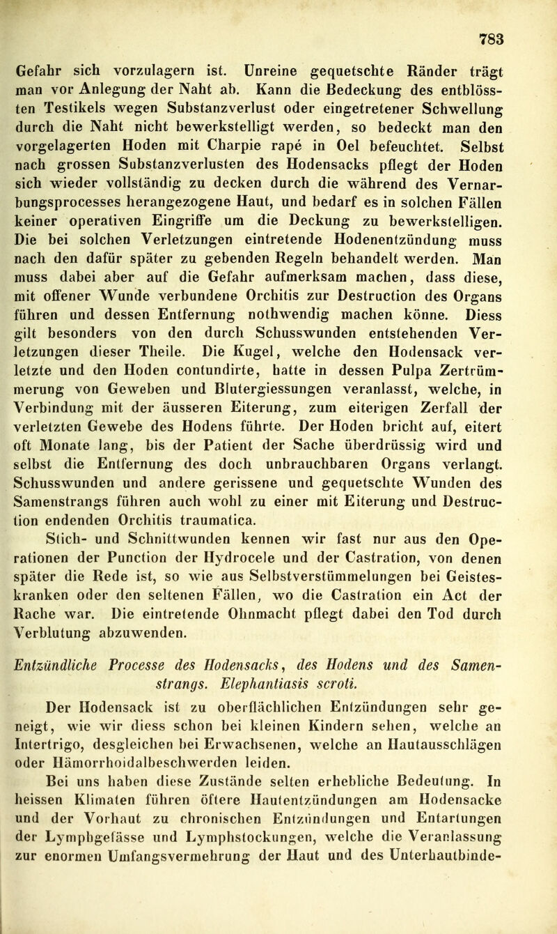 Gefahr sich vorzulagern ist. Unreine gequetschte Ränder trägt man vor Anlegung der Naht ab. Kann die Bedeckung des entblöss- ten Testikels wegen Substanzverlust oder eingetretener Schwellung durch die Naht nicht bewerkstelligt werden, so bedeckt man den vorgelagerten Hoden mit Charpie rape in Oel befeuchtet. Selbst nach grossen Substanzverlusten des Hodensacks pflegt der Hoden sich wieder vollständig zu decken durch die während des Vernar- bungsprocesses herangezogene Haut, und bedarf es in solchen Fällen keiner operativen EingriflFe um die Deckung zu bewerkstelligen. Die bei solchen Verletzungen eintretende Hodenentzündung muss nach den dafür später zu gebenden Regeln behandelt werden. Man muss dabei aber auf die Gefahr aufmerksam machen, dass diese, mit offener Wunde verbundene Orchitis zur Destruction des Organs führen und dessen Entfernung nothwendig machen könne. Diess gilt besonders von den durch Schusswunden entstehenden Ver- letzungen dieser Theile. Die Kugel, welche den Hodensack ver- letzte und den Hoden contundirte, hatte in dessen Pulpa Zertrüm- merung von Geweben und Blutergiessungen veranlasst, welche, in Verbindung mit der äusseren Eiterung, zum eiterigen Zerfall der verletzten Gewebe des Hodens führte. Der Hoden bricht auf, eitert oft Monate lang, bis der Patient der Sache überdrüssig wird und selbst die Entfernung des doch unbrauchbaren Organs verlangt. Schusswunden und andere gerissene und gequetschte Wunden des Samenstrangs führen auch wohl zu einer mit Eiterung und Destruc- tion endenden Orchitis traumatica. Stich- und Schnittwunden kennen wir fast nur aus den Ope- rationen der Punction der Hydrocele und der Castration, von denen später die Rede ist, so wie aus Selbstverstümmelungen bei Geistes- kranken oder den seltenen Fällen^ wo die Castration ein Act der Rache war. Die eintretende Ohnmacht pflegt dabei den Tod durch Verblutung abzuwenden. Entzündliche Processe des Hodensacks, des Hodens und des Samen- Strangs. Elephantiasis scroti. Der Hodensack ist zu oberflächlichen Entzündungen sehr ge- neigt, wie wir diess schon bei kleinen Kindern sehen, welche an Intertrigo, desgleichen bei Erwachsenen, welche an Hautausschlägen oder Hämorrhoidalbeschwerden leiden. Bei uns haben diese Zustände selten erhebliche Bedeutung. In heissen Klimaten führen öftere Hautentzündungen am Hodensacke und der Vorhaut zu chronischen Entzündungen und Entartungen der Lymphgelässe und Lymphstockungen, welche die Veranlassung zur enormen Umfangsvermehrung der Haut und des ünterhautbinde-