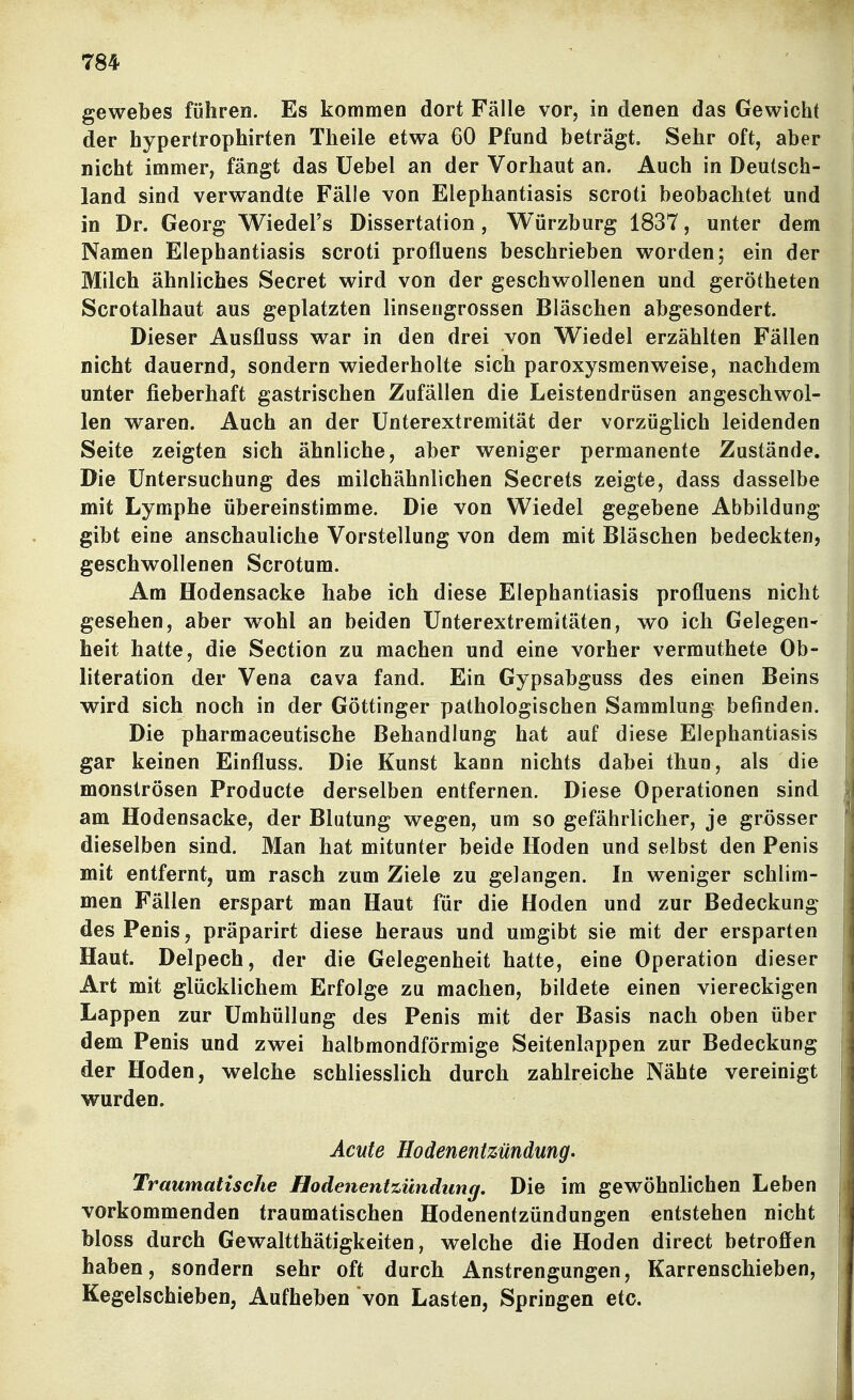 gewebes führen. Es kommen dort Fälle vor, in denen das Gewicht der hypertrophirten Theile etwa 60 Pfund beträgt. Sehr oft, aber nicht immer, fängt das Uebel an der Vorhaut an. Auch in Deutsch- land sind verwandte Fälle von Elephantiasis scroti beobachtet und in Dr. Georg Wiedel's Dissertation, Würzburg 1837, unter dem Namen Elephantiasis scroti profluens beschrieben worden; ein der Milch ähnliches Secret wird von der geschwollenen und gerötheten Scrotalhaut aus geplatzten linsengrossen Bläschen abgesondert. Dieser Ausfluss war in den drei von Wiedel erzählten Fällen nicht dauernd, sondern wiederholte sich paroxysmenweise, nachdem unter fieberhaft gastrischen Zufällen die Leistendrüsen angeschwol- len waren. Auch an der Unterextremität der vorzüglich leidenden Seite zeigten sich ähnliche, aber weniger permanente Zustände. Die Untersuchung des milchähnlichen Secrets zeigte, dass dasselbe mit Lymphe übereinstimme. Die von Wiedel gegebene Abbildung gibt eine anschauliche Vorstellung von dem mit Bläschen bedeckten, geschwollenen Scrotum. Am Hodensacke habe ich diese Elephantiasis profluens nicht gesehen, aber wrohl an beiden Unterextremitäten, wo ich Gelegen- heit hatte, die Section zu machen und eine vorher vermuthete Ob- literation der Vena cava fand. Ein Gypsabguss des einen Beins wird sich noch in der Göttinger pathologischen Sammlung befinden. Die pharmaceutische Behandlung hat auf diese Elephantiasis gar keinen Einfluss. Die Kunst kann nichts dabei thun, als die monströsen Producte derselben entfernen. Diese Operationen sind am Hodensacke, der Blutung wegen, um so gefährlicher, je grösser dieselben sind. Man hat mitunter beide Hoden und selbst den Penis mit entfernt, um rasch zum Ziele zu gelangen. In weniger schlim- men Fällen erspart man Haut für die Hoden und zur Bedeckung des Penis, präparirt diese heraus und umgibt sie mit der ersparten Haut. Delpech, der die Gelegenheit hatte, eine Operation dieser Art mit glücklichem Erfolge zu machen, bildete einen viereckigen Lappen zur Umhüllung des Penis mit der Basis nach oben über dem Penis und zwei halbmondförmige Seitenlappen zur Bedeckung der Hoden, welche schliesslich durch zahlreiche Nähte vereinigt wurden. Acute Hodenentzündung. Traumatische Hodenentzündiing, Die im gewöhnlichen Leben vorkommenden traumatischen Hodenentzündungen entstehen nicht bloss durch Gewaltthätigkeiten, welche die Hoden direct betroffen haben, sondern sehr oft durch Anstrengungen, Karrenschieben, Kegelschieben, Aufheben von Lasten, Springen etc.