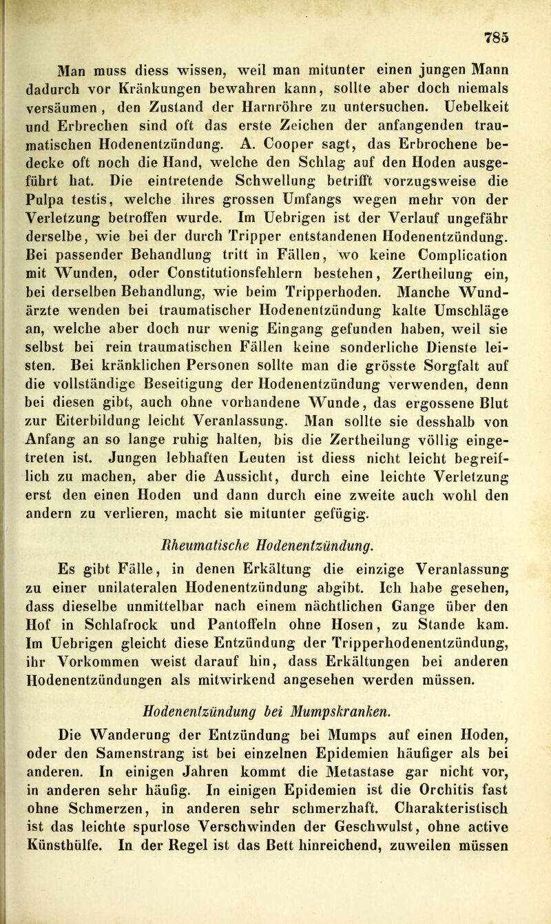 Man muss diess wissen, weil man mitunter einen jungen Mann dadurch vor Kränkungen bewahren kann, sollte aber doch niemals versäumen , den Zustand der Harnröhre zu untersuchen, üebelkeit und Erbrechen sind oft das erste Zeichen der anfangenden trau- matischen Hodenentzündung. A. Cooper sagt, das Erbrochene be- decke oft noch die Hand, welche den Schlag auf den Hoden ausge- führt hat. Die eintretende Schwellung betrifft vorzugsweise die Pulpa testis, welche ihres grossen Umfangs wegen mehr von der Verletzung betroffen wurde. Im Uebrigen ist der Verlauf ungefähr derselbe, wie bei der durch Tripper entstandenen Hodenentzündung. Bei passender Behandlung tritt in Fällen, wo keine Complication mit Wunden, oder Constitutionsfehlern bestehen, Zertheilung ein, bei derselben Behandlung, wie beim Tripperhoden. Manche Wund- ärzte wenden bei traumatischer Hodenentzündung kalte Umschläge an, welche aber doch nur wenig Eingang gefunden haben, weil sie selbst bei rein traumatischen Fällen keine sonderliche Dienste lei- sten. Bei kränklichen Personen sollte man die grösste Sorgfalt auf die vollständige Beseitigung der Hodenentzündung verwenden, denn bei diesen gibt, auch ohne vorhandene Wunde, das ergossene Blut zur Eiterbildung leicht Veranlassung. Man sollte sie desshalb von Anfang an so lange ruhig halten, bis die Zertheilung völlig einge- treten ist. Jungen lebhaften Leuten ist diess nicht leicht begreif- lich zu machen, aber die Aussicht, durch eine leichte Verletzung erst den einen Hoden und dann durch eine zweite auch wohl den andern zu verlieren, macht sie mitunter gefügig. Rheumatische Eodenentzündmg. Es gibt Fälle, in denen Erkältung die einzige Veranlassung zu einer unilateralen Hodenentzündung abgibt. Ich habe gesehen, dass dieselbe unmittelbar nach einem nächtlichen Gange über den Hof in Schlafrock und PantoflPeln ohne Hosen, zu Stande kam. Im Uebrigen gleicht diese Entzündung der Tripperhodenentzündung, ihr Vorkommen weist darauf hin, dass Erkältungen bei anderen Hodenentzündungen als mitwirkend angesehen werden müssen. Hodenentzündung bei Mumpskranken. Die Wanderung der Entzündung bei Mumps auf einen Hoden, oder den Samenstrang ist bei einzelnen Epidemien häufiger als bei anderen. In einigen Jahren kommt die Metastase gar nicht vor, in anderen sehr häufig. In einigen Epidemien ist die Orchitis fast ohne Schmerzen, in anderen sehr schmerzhaft. Charakteristisch ist das leichte spurlose Verschwinden der Geschwulst, ohne active Künsthülfe. In der Regel ist das Bett hinreichend, zuweilen müssen