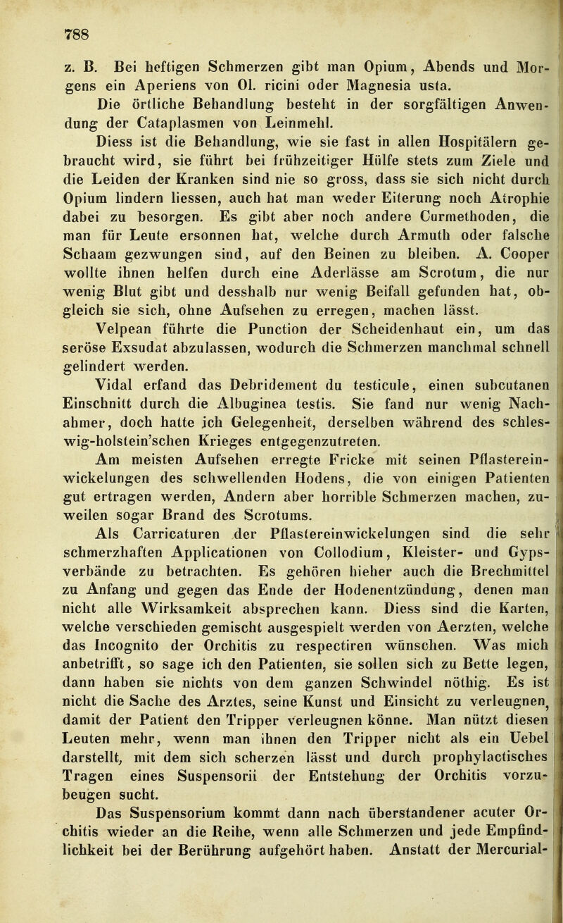 z. B. Bei heftigen Schmerzen gibt man Opium, Abends und Mor- gens ein Aperiens von Ol. ricini oder Magnesia usta. Die örtliche Behandlung besteht in der sorgfältigen Anwen- dung der Cataplasmen von Leinmehl. Diess ist die Behandlung, wie sie fast in allen Hospitälern ge- braucht wird, sie führt bei frühzeitiger Hülfe stets zum Ziele und die Leiden der Kranken sind nie so gross, dass sie sich nicht durch Opium lindern liessen, auch hat man wieder Eiterung noch Atrophie dabei zu besorgen. Es gibt aber noch andere Curmethoden, die man für Leute ersonnen hat, welche durch Armuth oder falsche Schaam gezwungen sind, auf den Beinen zu bleiben. A. Cooper wollte ihnen helfen durch eine Aderlässe am Scrotum, die nur wenig Blut gibt und desshalb nur wenig Beifall gefunden hat, ob- gleich sie sich, ohne Aufsehen zu erregen, machen lässt. Velpean führte die Function der Scheidenhaut ein, um das seröse Exsudat abzulassen, wodurch die Schmerzen manchmal schnell gelindert werden. Vidal erfand das Debridement du testicule, einen subcutanen Einschnitt durch die Albuginea testis. Sie fand nur wenig Nach- ahmer, doch hatte ich Gelegenheit, derselben während des schles- wig-holstein'schen Krieges entgegenzutreten. Am meisten Aufsehen erregte Fricke mit seinen Pflasterein- wickelungen des schwellenden Hodens, die von einigen Patienten gut ertragen werden. Andern aber horrible Schmerzen machen, zu- weilen sogar Brand des Scrotums. Als Carricaturen der Pflastereinwickelungen sind die sehr schmerzhaften Applicationen von Collodium, Kleister- und Gyps- verbände zu betrachten. Es gehören hieher auch die Brechmittel zu Anfang und gegen das Ende der Hodenentzündung, denen man nicht alle Wirksamkeit absprechen kann. Diess sind die Karten, welche verschieden gemischt ausgespielt werden von Aerzten, welche das Incognito der Orchitis zu respectiren wünschen. Was mich anbetrifi't, so sage ich den Patienten, sie sollen sich zu Bette legen, dann haben sie nichts von dem ganzen Schwindel nöthig. Es ist nicht die Sache des Arztes, seine Kunst und Einsicht zu verleugnen^ damit der Patient den Tripper verleugnen könne. Man nützt diesen Leuten mehr, wenn man ihnen den Tripper nicht als ein üebel darstellt^ mit dem sich scherzen lässt und durch prophylactisches Tragen eines Suspensorii der Entstehung der Orchitis vorzu- beugen sucht. Das Suspensorium kommt dann nach überstandener acuter Or- chitis wieder an die Reihe, wenn alle Schmerzen und jede Empfind- lichkeit bei der Berührung aufgehört haben. Anstatt der Mercurial-