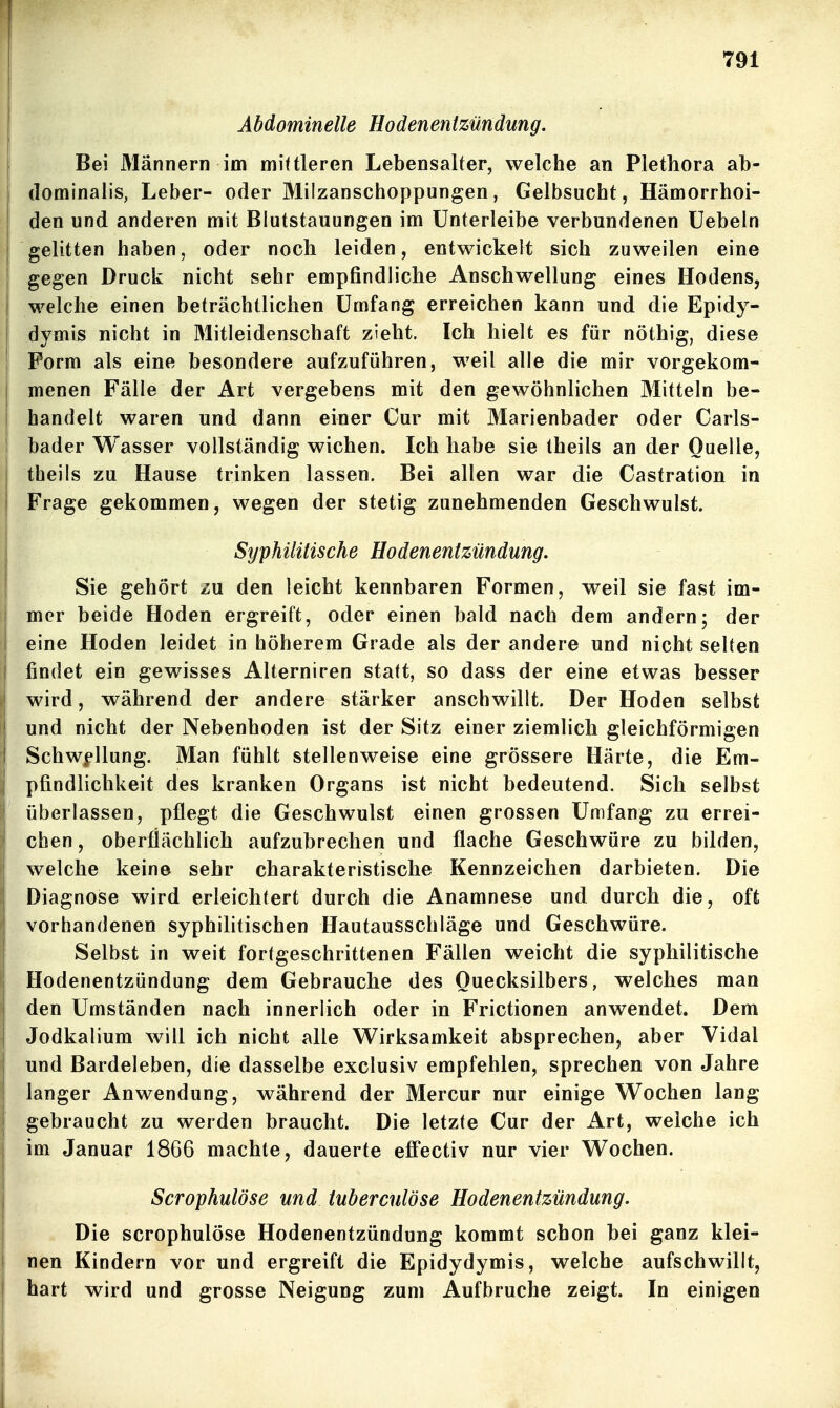 Abdominelle Hodenentzündung. I Bei Männern im mittleren Lebensalter, welche an Plethora ab- dominalis, Leber- oder Milzanschoppungen, Gelbsucht, Hämorrhoi- den und anderen mit Blutstauungen im ünterleibe verbundenen üebeln gelitten haben, oder noch leiden, entwickelt sich zuweilen eine I gegen Druck nicht sehr empfindliche Anschwellung eines Hodens, I welche einen beträchtlichen Umfang erreichen kann und die Epidy- dymis nicht in Mitleidenschaft zieht. Ich hielt es für nöthig, diese Form als eine besondere aufzuführen, weil alle die mir vorgekom- menen Fälle der Art vergebens mit den gewöhnlichen Mitteln be- handelt waren und dann einer Cur mit Marienbader oder Carls- bader Wasser vollständig wichen. Ich habe sie theils an der Quelle, theils zu Hause trinken lassen. Bei allen war die Castration in Frage gekommen, wegen der stetig zunehmenden Geschwulst. Syphilitische Hodenentzündung. Sie gehört zu den leicht kennbaren Formen, weil sie fast im- mer beide Hoden ergreift, oder einen bald nach dem andern; der eine Hoden leidet in höherem Grade als der andere und nicht selten findet ein gewisses Aiterniren statt, so dass der eine etwas besser wird, während der andere stärker anschwillt. Der Hoden selbst und nicht der Nebenhoden ist der Sitz einer ziemlich gleichförmigen Schw|*llung. Man fühlt stellenweise eine grössere Härte, die Em- pfindlichkeit des kranken Organs ist nicht bedeutend. Sich selbst überlassen, pflegt die Geschwulst einen grossen Umfang zu errei- chen, oberflächlich aufzubrechen und flache Geschwüre zu bilden, welche keine sehr charakteristische Kennzeichen darbieten. Die Diagnose wird erleichtert durch die Anamnese und durch die, oft vorhandenen syphilitischen Hautausschläge und Geschwüre. Selbst in weit fortgeschrittenen Fällen weicht die syphilitische Hodenentzündung dem Gebrauche des Quecksilbers, welches man den Umständen nach innerlich oder in Frictionen anwendet. Dem Jodkalium will ich nicht alle Wirksamkeit absprechen, aber Vidal und Bardeleben, die dasselbe exclusiv empfehlen, sprechen von Jahre langer Anwendung, während der Mercur nur einige Wochen lang gebraucht zu werden braucht. Die letzte Cur der Art, welche ich im Januar 1866 machte, dauerte eff'ectiv nur vier Wochen. Scrophulöse und tuberculöse Hodenentzündung. Die scrophulöse Hodenentzündung kommt schon bei ganz klei- nen Kindern vor und ergreift die Epidydymis, welche aufschwillt, hart wird und grosse Neigung zum Aufbruche zeigt. In einigen