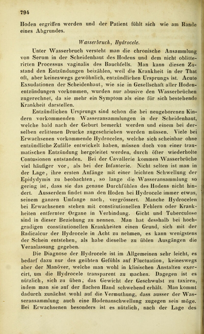 Hoden ergriffen werden und der Patient fühlt sich wie am Rande eines Abgrundes. Wasserbruch, Hydrocele. Unter Wasserbruch versteht man die chronische Ansammlung von Serum in der Scheidenhaut des Hodens und dem nicht oblitte- rirten Processus vaginalis des Bauchfells. Man kann diesen Zu- stand den Entzündungen beizählen, weil die Krankheit in der That oft, aber keineswegs gewöhnlich, entzündlichen Ursprungs ist. Acute Exsudationen der Scheidenhaut, wie sie in Gesellschaft aller Hoden- entzündungen vorkommen, wurden nur abusive den Wasserbrüchen zugerechnet, da sie mehr ein Symptom als eine für sich bestehende Krankheit darstellen. Entzündlichen Ursprungs sind schon die bei neugeborenen Kin- dern vorkommenden W^asseransaramlungen in der Scheidenbaut, welche bald nach der Geburt bemerkt werden und einem bei der- selben erlittenen Drucke zugeschrieben werden müssen. Viele bei Erwachsenen vorkommende Hydrocelen, welche sich scheinbar ohne entzündliche Zufälle entwickelt haben, müssen doch von einer trau- matischen Entzündung hergeleitet werden, durch öfter wiederholte Contusionen entstanden. Bei der Cavallerie kommen Wasserbrüche viel häufiger vor, als bei der Infanterie. Nicht selten ist man in der Lage, ihre ersten Anfänge mit einer leichten Schwellung der Epidydymis zu beobachten, so lange die Wasseransammlung so gering ist, dass sie das genaue Durchfühlen des Hodens nicht hin- dert. Ausserdem findet man den Hoden bei Hydrocele immer etwas, seinem ganzen Umfange nach, vergrössert. Manche Hydrocelen bei Erwachsenen stehen mit constitutionellen Fehlern oder Krank- heiten entfernter Organe in Verbindung. Gicht und Tuberculose sind in dieser Beziehung zu nennen. Man hat desshalb bei hoch- gradigen constitutionellen Krankheiten einen Grund, sich mit der Radicalcur der Hydrocele in Acht zu nehmen, es kann wenigstens der Schein entstehen, als habe dieselbe zu üblen Ausgängen die Veranlassung gegeben. Die Diagnose der Hydrocele ist im Allgemeinen sehr leicht, es bedarf dazu nur des geübten Gefühls auf Fluctuation, keineswegs aber der Manöver, welche man w^ohl in klinischen Anstalten exer- ' cirt, um die Hydrocele transparent zu machen. Dagegen ist es nützlich, sich zu üben, das Gewicht der Geschwulst zu taxiren, indem man sie auf der flachen Hand schwebend erhält. Man kommt dadurch zunächst wohl auf die Vermuthung, dass ausser der Was- ! Seransammlung auch eine Hodenanschwellung zugegen sein möge. Bei Erwachsenen besonders ist es nützlich, nach der Lage des