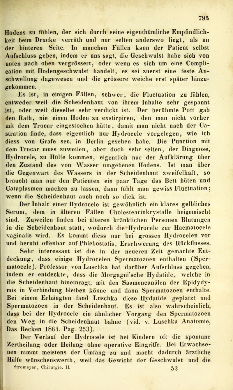 Hodens zu fühlen, der sich durch seine eigenthümliche Empfindlich- keit beim Drucke verräth und nur selten anderswo liegt, als an der hinteren Seite. In manchen Fällen kann der Patient selbst Aufschluss geben, indem er uns sagt, die Geschwulst habe sich von unten nach oben vergrössert, oder wenn es sich um eine Compli- cation mit Hodengeschwulst handelt, es sei zuerst eine feste An- schwellung dagewesen und die grössere weiche erst später hinzu- gekommen. Es ist, in einigen Fällen, schwer, die Fluctuation zu fühlen, entweder weil die Scheidenhaut von ihrem Inhalte sehr gespannt ist, oder weil dieselbe sehr verdickt ist. Der berühmte Pott gab den Rath, nie einen Hoden zu exstirpiren, den man nicht vorher mit dem Trocar eingestochen hätte, damit man nicht nach der Ca- stration finde, dass eigentlich nur Hydrocele vorgelegen, wie ich diess von Gräfe sen. in Berlin gesehen habe. Die Punction mit dem Trocar muss zuweilen, aber doch sehr selten, der Diagnose, Hydrocele, zu Hülfe kommen, eigentlich nur der Aufklärung über den Zustand des von Wasser umgebenen Hodens. Ist man über die Gegenwart des Wassers in der Scheidenhaut zweifelhaft, so braucht man nur den Patienten ein paar Tage das Bett hüten und Cataplasmen machen zu lassen, dann fühlt man gewiss Fluctuation; wenn die Scheidenhaut auch noch so dick ist. Der Inhalt einer Hydrocele ist gewöhnlich ein klares gelbliches Serum, dem in älteren Fällen Cholestearinkrystalle beigemischt sind. Zuweilen finden bei älteren kränklichen Personen Blutungen in die Scheidenhaut statt, wodurch die Hydrocele zur Haematocele vaginalis wird. Es kommt diess nur bei grossen Hydrocelen vor und beruht offenbar auf Phlebostatis, Erschwerung des Rückflusses. Sehr interessant ist die in der neueren Zeit gemachte Ent- deckung, dass einige Hydrocelen Spermatozoen enthalten (Sper- matocele). Professor von Luschka hat darüber Aufschluss gegeben, indem er entdeckte, dass die Morgagni'sche Hydatide, welche in die Scheidenhaut hineinragt, mit den Saamencanälen der Epidydy- mis in Verbindung bleiben könne und dann Spermatozoen enthalte. Bei einem Erhängten fand Luschka diese Hydatide geplatzt und Spermatozoen in der Scheidenhaut. Es ist also wahrscheinlich, dass bei der Hydrocele ein ähnlicher Vorgang den Spermatozoen den Weg in die Scheidenhaut bahne (vid. v. Luschka Anatomie, Das Becken 1864. Pag. 253). Der Verlauf der Hydrocele ist bei Kindern oft die spontane Zertheilung oder Heilung ohne operative Eingriffe. Bei Erwachse- nen nimmt meistens der Umfang zu und macht dadurch ärztliche Hülfe wünschenswerth, weil das Gewicht der Geschwulst und die Stromeyer , Chirurgie. II. 52