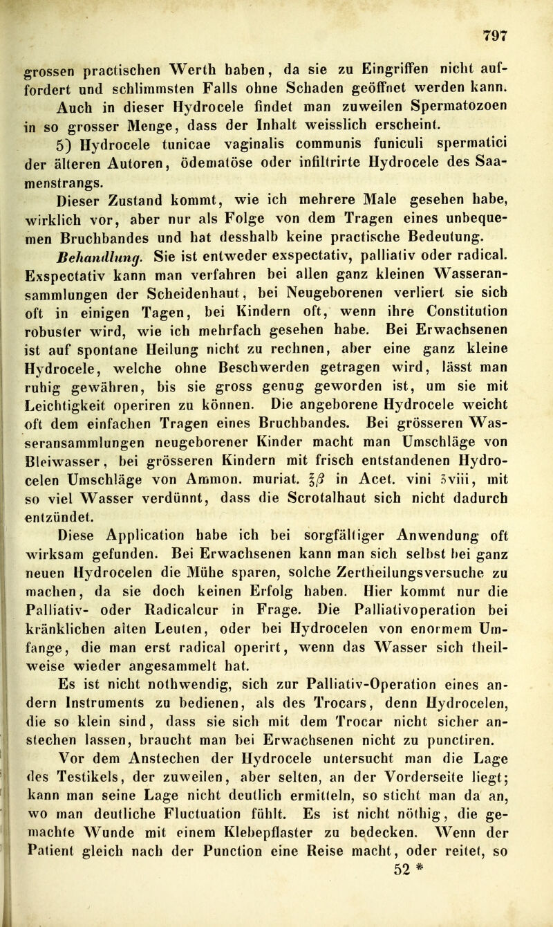 grossen practischen Werth haben, da sie zu Eingriffen nicht auf- fordert und schlimmsten Falls ohne Schaden geöffnet werden kann. Auch in dieser Hydrocele findet man zuweilen Spermatozoen in so grosser Menge, dass der Inhalt weisslich erscheint. 5) Hydrocele tunicae vaginalis communis funiculi spermatici der älteren Autoren, ödeniatöse oder infiltrirte Hydrocele des Saa- menstrangs. Dieser Zustand kommt, wie ich mehrere Male gesehen habe, wirklich vor, aber nur als Folge von dem Tragen eines unbeque- men Bruchbandes und hat desshalb keine practische Bedeutung. Behandlung. Sie ist entweder exspectativ, palliativ oder radical. Exspectativ kann man verfahren bei allen ganz kleinen Wasseran- sammlungen der Scheidenhaut, bei Neugeborenen verliert sie sich oft in einigen Tagen, bei Kindern oft, wenn ihre Constitution robuster wird, wie ich mehrfach gesehen habe. Bei Erwachsenen ist auf spontane Heilung nicht zu rechnen, aber eine ganz kleine Hydrocele, welche ohne Beschwerden getragen wird, lässt man ruhig gewähren, bis sie gross genug geworden ist, um sie mit Leichtigkeit operiren zu können. Die angeborene Hydrocele weicht oft dem einfachen Tragen eines Bruchbandes. Bei grösseren Was- seransammlungen neugeborener Kinder macht man Umschläge von Bleiwasser, bei grösseren Kindern mit frisch entstandenen Hydro- celen Umschläge von Ammon. muriat. Iß in Acet. vini Sviii, mit so viel Wasser verdünnt, dass die Scrotalhaut sich nicht dadurch entzündet. Diese Application habe ich bei sorgfältiger Anwendung oft wirksam gefunden. Bei Erwachsenen kann man sich selbst bei ganz neuen Hydrocelen die Mühe sparen, solche Zertheilungsversuche zu machen, da sie doch keinen Erfolg haben. Hier kommt nur die Palliativ- oder Radicalcur in Frage. Die Palliativoperation bei kränklichen alten Leuten, oder bei Hydrocelen von enormem Um- fange, die man erst radical operirt, wenn das Wasser sich theil- weise wieder angesammelt bat. Es ist nicht nothwendig, sich zur Palliativ-Operation eines an- dern Instruments zu bedienen, als des Trocars, denn Hydrocelen, die so klein sind, dass sie sich mit dem Trocar nicht sicher an- stechen lassen, braucht man bei Erwachsenen nicht zu punctiren. Vor dem Anstechen der Hydrocele untersucht man die Lage des Testikels, der zuweilen, aber selten, an der Vorderseite liegt; kann man seine Lage nicht deutlich ermitteln, so sticht man da an, wo man deutliche Fluctuation fühlt. Es ist nicht nöthig, die ge- machte Wunde mit einem Klebepflaster zu bedecken. Wenn der Patient gleich nach der Punction eine Reise macht, oder reitet, so 52 *