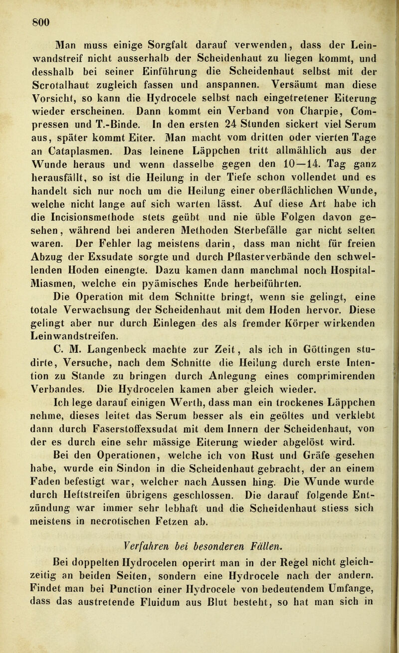 Man muss einige Sorgfalt darauf verwenden, dass der Lein- wandstreif nicht ausserhalb der Scheidenhaut zu liegen kommt, und desshalb bei seiner Einführung die Scheidenhaut selbst mit der Scrotalhaut zugleich fassen und anspannen. Versäumt man diese Vorsicht, so kann die Hydrocele selbst nach eingetretener Eiterung wieder erscheinen. Dann kommt ein Verband von Charpie, Com- pressen und T.-Binde. In den ersten 24 Stunden sickert viel Serum aus, später kommt Eiter. Man macht vom dritten oder vierten Tage an Cataplasmen. Das leinene Läppchen tritt allmählich aus der Wunde heraus und wenn dasselbe gegen den 10—14. Tag ganz herausfällt, so ist die Heilung in der Tiefe schon vollendet und es handelt sich nur noch um die Heilung einer oberflächlichen Wunde, welche nicht lange auf sich warten lässt. Auf diese Art habe ich die Incisionsmethode stets geübt und nie üble Folgen davon ge- sehen , während bei anderen Methoden Sterbefälle gar nicht selten waren. Der Fehler lag meistens darin, dass man nicht für freien Abzug der Exsudate sorgte und durch Pflasterverbände den schwel- lenden Hoden einengte. Dazu kamen dann manchmal noch Hospital- Miasmen, welche ein pyämisches Ende herbeiführten. Die Operation mit dem Schnitte bringt, wenn sie gelingt, eine totale Verwachsung der Scheidenhaut mit dem Hoden hervor. Diese gelingt aber nur durch Einlegen des als fremder Körper wirkenden Leinwandstreifen. C. M. Langenbeck machte zur Zeit, als ich in Göttingen stu- dirte, Versuche, nach dem Schnitte die Heilung durch erste Inten- tion zu Stande zu bringen durch Anlegung eines comprimirenden Verbandes. Die Hydrocelen kamen aber gleich wieder. Ich lege darauf einigen Werth, dass man ein trockenes Läppchen nehme, dieses leitet das Serum besser als ein geöltes und verklebt dann durch Faserstoff'exsudat mit dem Innern der Scheidenhaut, von der es durch eine sehr mässige Eiterung wieder abgelöst wird. Bei den Operationen, welche ich von Rust und Gräfe gesehen habe, wurde ein Sindon in die Scheidenhaut gebracht, der an einem Faden befestigt war, welcher nach Aussen hing. Die Wunde wurde durch Heftstreifen übrigens geschlossen. Die darauf folgende Ent- zündung war immer sehr lebhaft und die Scheidenhaut stiess sich meistens in necrotischen Fetzen ab. Verfahren bei besonderen Fällen. Bei doppelten Hydrocelen operirt man in der Regel nicht gleich- zeitig an beiden Seiten, sondern eine Hydrocele nach der andern. Findet man bei Function einer Hydrocele von bedeutendem Umfange, dass das austretende Fluidum aus Blut besteht, so hat man sich in