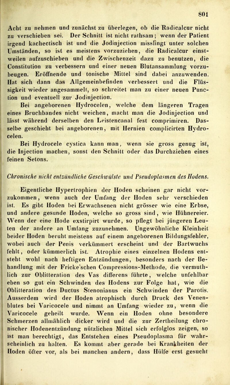 Acht zu nehmen und zunächst zu überlegen, ob die Radicaicur nicht zu verschieben sei. Der Schnitt ist nicht rathsam; wenn der Patient irgend kachectisch ist und die Jodinjection missl'ingt unter solchen Umständen, so ist es meistens vorzuziehen, die Radicaicur einst- weilen aufzuschieben und die Zwischenzeit dazu zu benutzen, die Constitution zu verbessern und einer neuen Blutansammlung vorzu- beugen. Eröffnende und tonische Mittel sind dabei anzuwenden. Hat sich dann das Allgemeinbefinden verbessert und die Flüs- sigkeit wieder angesammelt, so schreitet man zu einer neuen Func- tion und eventuell zur Jodinjection. Bei angeborenen Hydrocelen, welche dem längeren Tragen eines Bruchbandes nicht weichen, macht man die Jodinjection und lässt während derselben den Leistencanal fest comprimiren. Das- selbe geschieht bei angeborenen, mit Hernien complicirten Hydro- celen. Bei Hydrocele cystica kann man, wenn sie gross genug ist, die Injection machen, sonst den Schnitt oder das Durchziehen eines feinen Setons. Chronische nicht entzündliche Geschwülste und Pseudoplasmen des Hodens. Eigentliche Hypertrophien der Hoden scheinen gar nicht vor- zukommen , wenn auch der Umfang der Hoden sehr verschieden ist. Es gibt Hoden bei Erwachsenen nicht grösser wie eine Erbse, und andere gesunde Hoden, welche so gross sind , wie Hühnereier. Wenn der eine Hode exstirpirt wurde, so pflegt bei jüngeren Leu- ten der andere an Umfang zuzunehmen. Ungewöhnliche Kleinheit beider Hoden beruht meistens auf einem angeborenen Bildungsfehler, wobei auch der Penis verkümmert erscheint und der Bartwuchs fehlt, oder kümmerlich ist. Atrophie eines einzelnen Hodens ent- steht wohl nach heftigen Entzündungen, besonders nach der Be- handlung mit der Fricke'schen Compressions-Methode, die vermuth- lich zur Oblitteration des Vas diff'erens führte, welche unfehlbar eben so gut ein Schwinden des Hodens zur Folge hat, wie die Oblitteration des Ductus Stenonianus ein Schwinden der Parotis. Ausserdem wird der Hoden atrophisch durch Druck des Venen- blutes bei Varicocele und nimmt an Umfang wieder zu, wenn die Varicocele geheilt wurde. Wenn ein Hoden ohne besondere Schmerzen allmählich dicker wird und die zur Zertheilung chro- nischer Hodenentzündung nützlichen Mittel sich erfolglos zeigen, so ist man berechtigt, das Entstehen eines Pseudoplasma für wahr- scheinlich zu halten. Es kommt aber gerade bei Krankheiten der Hoden öfter vor, als bei manchen andern, dass Hülfe erst gesucht