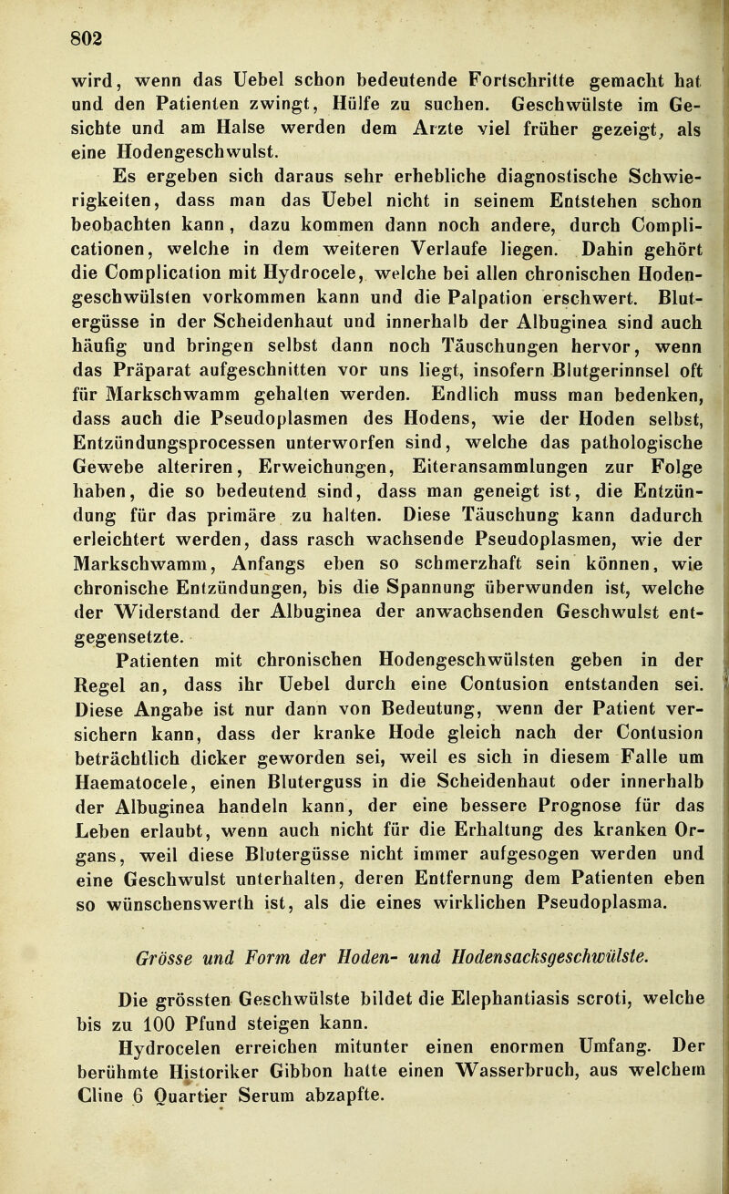 wird, wenn das Üebel schon bedeutende Fortschritte gemacht hat und den Patienten zwingt, Hülfe zu suchen. Geschwülste im Ge- sichte und am Halse werden dem Arzte viel früher gezeigt, als eine Hodengeschwulst. Es ergeben sich daraus sehr erhebliche diagnostische Schwie- rigkeiten, dass man das Üebel nicht in seinem Entstehen schon beobachten kann, dazu kommen dann noch andere, durch Compli- cationen, welche in dem weiteren Verlaufe liegen. Dahin gehört die Complication mit Hydrocele, welche bei allen chronischen Hoden- geschwülsten vorkommen kann und die Palpation erschwert. Blut- ergüsse in der Scheidenhaut und innerhalb der Albuginea sind auch häufig und bringen selbst dann noch Täuschungen hervor, wenn das Präparat aufgeschnitten vor uns liegt, insofern Blutgerinnsel oft für Markschwamm gehalten werden. Endlich muss man bedenken, dass auch die Pseudoplasmen des Hodens, wie der Hoden selbst, Entzündungsprocessen unterworfen sind, welche das pathologische Gewebe alteriren, Erweichungen, Eiteransammlungen zur Folge haben, die so bedeutend sind, dass man geneigt ist, die Entzün- dung für das primäre zu halten. Diese Täuschung kann dadurch erleichtert werden, dass rasch wachsende Pseudoplasmen, wie der Markschwamm, Anfangs eben so schmerzhaft sein können, wie chronische Entzündungen, bis die Spannung überwunden ist, welche der Widerstand der Albuginea der anwachsenden Geschwulst ent- gegensetzte. Patienten mit chronischen Hodengeschwülsten geben in der Regel an, dass ihr üebel durch eine Contusion entstanden sei. Diese Angabe ist nur dann von Bedeutung, wenn der Patient ver- sichern kann, dass der kranke Hode gleich nach der Contusion beträchtlich dicker geworden sei, weil es sich in diesem Falle um Haematocele, einen Bluterguss in die Scheidenhaut oder innerhalb der Albuginea handeln kann, der eine bessere Prognose für das Leben erlaubt, wenn auch nicht für die Erhaltung des kranken Or- gans, weil diese Blutergüsse nicht immer aufgesogen werden und eine Geschwulst unterhalten, deren Entfernung dem Patienten eben so wünschenswerth ist, als die eines wirklichen Pseudoplasma. Grösse und Form der Hoden- und Hodensacksgeschwülste. Die grössten Geschwülste bildet die Elephantiasis scroti, welche, bis zu 100 Pfund steigen kann. Hydrocelen erreichen mitunter einen enormen Umfang. Der berühmte Historiker Gibbon hatte einen Wasserbruch, aus welchem Cline 6 Quartier Serum abzapfte.